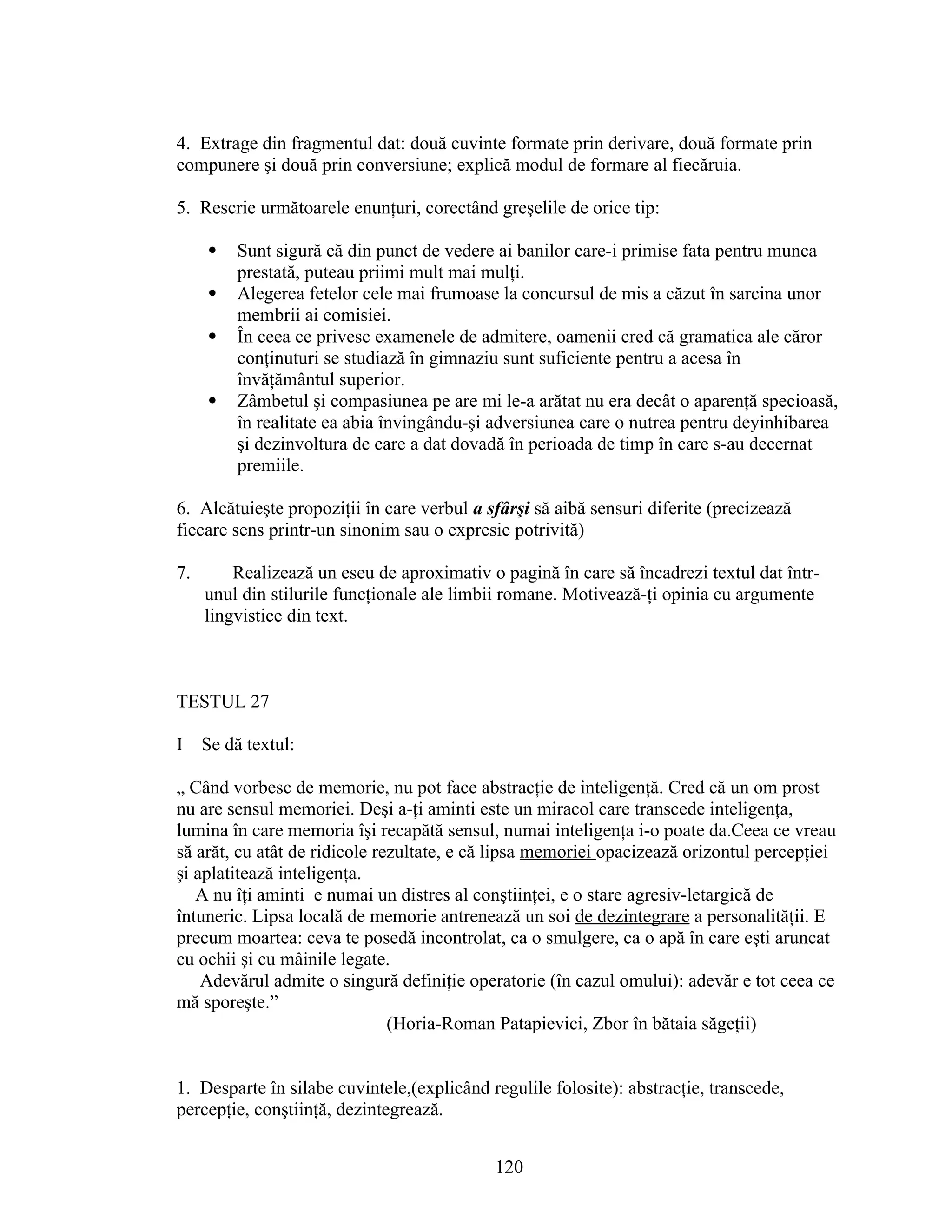 4. Extrage din fragmentul dat: două cuvinte formate prin derivare, două formate prin
compunere şi două prin conversiune; explică modul de formare al fiecăruia.
5. Rescrie următoarele enunţuri, corectând greşelile de orice tip:
 Sunt sigură că din punct de vedere ai banilor care-i primise fata pentru munca
prestată, puteau priimi mult mai mulţi.
 Alegerea fetelor cele mai frumoase la concursul de mis a căzut în sarcina unor
membrii ai comisiei.
 În ceea ce privesc examenele de admitere, oamenii cred că gramatica ale căror
conţinuturi se studiază în gimnaziu sunt suficiente pentru a acesa în
învăţământul superior.
 Zâmbetul şi compasiunea pe are mi le-a arătat nu era decât o aparenţă specioasă,
în realitate ea abia învingându-şi adversiunea care o nutrea pentru deyinhibarea
şi dezinvoltura de care a dat dovadă în perioada de timp în care s-au decernat
premiile.
6. Alcătuieşte propoziţii în care verbul a sfârşi să aibă sensuri diferite (precizează
fiecare sens printr-un sinonim sau o expresie potrivită)
7. Realizează un eseu de aproximativ o pagină în care să încadrezi textul dat într-
unul din stilurile funcţionale ale limbii romane. Motivează-ţi opinia cu argumente
lingvistice din text.
TESTUL 27
I Se dă textul:
„ Când vorbesc de memorie, nu pot face abstracţie de inteligenţă. Cred că un om prost
nu are sensul memoriei. Deşi a-ţi aminti este un miracol care transcede inteligenţa,
lumina în care memoria îşi recapătă sensul, numai inteligenţa i-o poate da.Ceea ce vreau
să arăt, cu atât de ridicole rezultate, e că lipsa memoriei opacizează orizontul percepţiei
şi aplatitează inteligenţa.
A nu îţi aminti e numai un distres al conştiinţei, e o stare agresiv-letargică de
întuneric. Lipsa locală de memorie antrenează un soi de dezintegrare a personalităţii. E
precum moartea: ceva te posedă incontrolat, ca o smulgere, ca o apă în care eşti aruncat
cu ochii şi cu mâinile legate.
Adevărul admite o singură definiţie operatorie (în cazul omului): adevăr e tot ceea ce
mă sporeşte.”
(Horia-Roman Patapievici, Zbor în bătaia săgeţii)
1. Desparte în silabe cuvintele,(explicând regulile folosite): abstracţie, transcede,
percepţie, conştiinţă, dezintegrează.
120
 