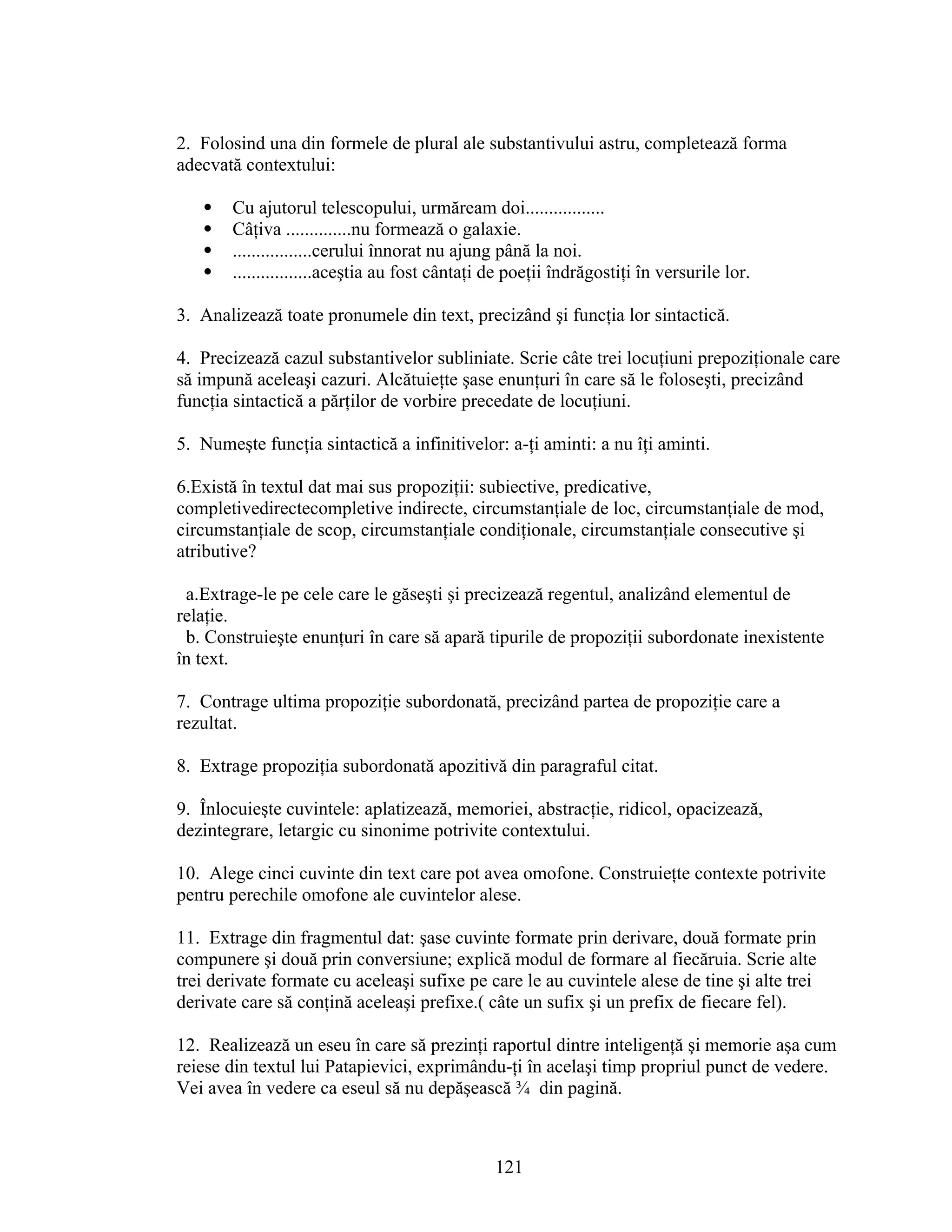 2. Folosind una din formele de plural ale substantivului astru, completează forma
adecvată contextului:
 Cu ajutorul telescopului, urmăream doi.................
 Câţiva ..............nu formează o galaxie.
 .................cerului înnorat nu ajung până la noi.
 .................aceştia au fost cântaţi de poeţii îndrăgostiţi în versurile lor.
3. Analizează toate pronumele din text, precizând şi funcţia lor sintactică.
4. Precizează cazul substantivelor subliniate. Scrie câte trei locuţiuni prepoziţionale care
să impună aceleaşi cazuri. Alcătuieţte şase enunţuri în care să le foloseşti, precizând
funcţia sintactică a părţilor de vorbire precedate de locuţiuni.
5. Numeşte funcţia sintactică a infinitivelor: a-ţi aminti: a nu îţi aminti.
6.Există în textul dat mai sus propoziţii: subiective, predicative,
completivedirectecompletive indirecte, circumstanţiale de loc, circumstanţiale de mod,
circumstanţiale de scop, circumstanţiale condiţionale, circumstanţiale consecutive şi
atributive?
a.Extrage-le pe cele care le găseşti şi precizează regentul, analizând elementul de
relaţie.
b. Construieşte enunţuri în care să apară tipurile de propoziţii subordonate inexistente
în text.
7. Contrage ultima propoziţie subordonată, precizând partea de propoziţie care a
rezultat.
8. Extrage propoziţia subordonată apozitivă din paragraful citat.
9. Înlocuieşte cuvintele: aplatizează, memoriei, abstracţie, ridicol, opacizează,
dezintegrare, letargic cu sinonime potrivite contextului.
10. Alege cinci cuvinte din text care pot avea omofone. Construieţte contexte potrivite
pentru perechile omofone ale cuvintelor alese.
11. Extrage din fragmentul dat: şase cuvinte formate prin derivare, două formate prin
compunere şi două prin conversiune; explică modul de formare al fiecăruia. Scrie alte
trei derivate formate cu aceleaşi sufixe pe care le au cuvintele alese de tine şi alte trei
derivate care să conţină aceleaşi prefixe.( câte un sufix şi un prefix de fiecare fel).
12. Realizează un eseu în care să prezinţi raportul dintre inteligenţă şi memorie aşa cum
reiese din textul lui Patapievici, exprimându-ţi în acelaşi timp propriul punct de vedere.
Vei avea în vedere ca eseul să nu depăşească ¾ din pagină.
121
 