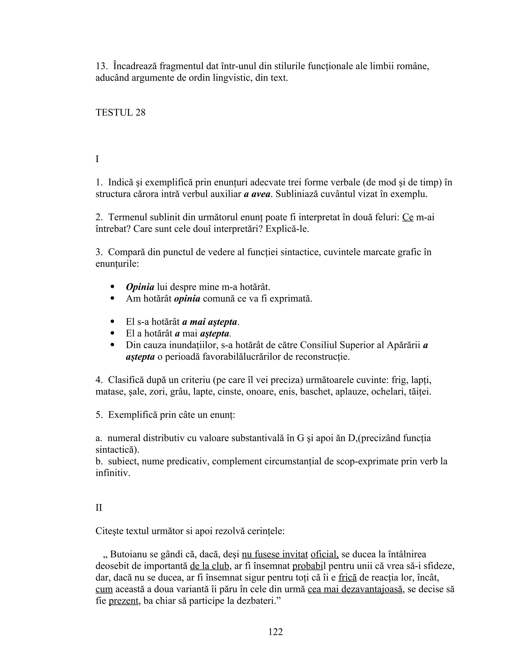 13. Încadrează fragmentul dat într-unul din stilurile funcţionale ale limbii române,
aducând argumente de ordin lingvistic, din text.
TESTUL 28
I
1. Indică şi exemplifică prin enunţuri adecvate trei forme verbale (de mod şi de timp) în
structura cărora intră verbul auxiliar a avea. Subliniază cuvântul vizat în exemplu.
2. Termenul sublinit din următorul enunţ poate fi interpretat în două feluri: Ce m-ai
întrebat? Care sunt cele douî interpretări? Explică-le.
3. Compară din punctul de vedere al funcţiei sintactice, cuvintele marcate grafic în
enunţurile:
 Opinia lui despre mine m-a hotărât.
 Am hotărât opinia comună ce va fi exprimată.
 El s-a hotărât a mai aştepta.
 El a hotărât a mai aştepta.
 Din cauza inundaţiilor, s-a hotărât de către Consiliul Superior al Apărării a
aştepta o perioadă favorabilălucrărilor de reconstrucţie.
4. Clasifică după un criteriu (pe care îl vei preciza) următoarele cuvinte: frig, lapţi,
matase, şale, zori, grâu, lapte, cinste, onoare, enis, baschet, aplauze, ochelari, tăiţei.
5. Exemplifică prin câte un enunţ:
a. numeral distributiv cu valoare substantivală în G şi apoi ăn D,(precizând funcţia
sintactică).
b. subiect, nume predicativ, complement circumstanţial de scop-exprimate prin verb la
infinitiv.
II
Citeşte textul următor si apoi rezolvă cerinţele:
„ Butoianu se gândi că, dacă, deşi nu fusese invitat oficial, se ducea la întâlnirea
deosebit de importantă de la club, ar fi însemnat probabil pentru unii că vrea să-i sfideze,
dar, dacă nu se ducea, ar fi însemnat sigur pentru toţi că îi e frică de reacţia lor, încât,
cum această a doua variantă îi păru în cele din urmă cea mai dezavantajoasă, se decise să
fie prezent, ba chiar să participe la dezbateri.”
122
 
