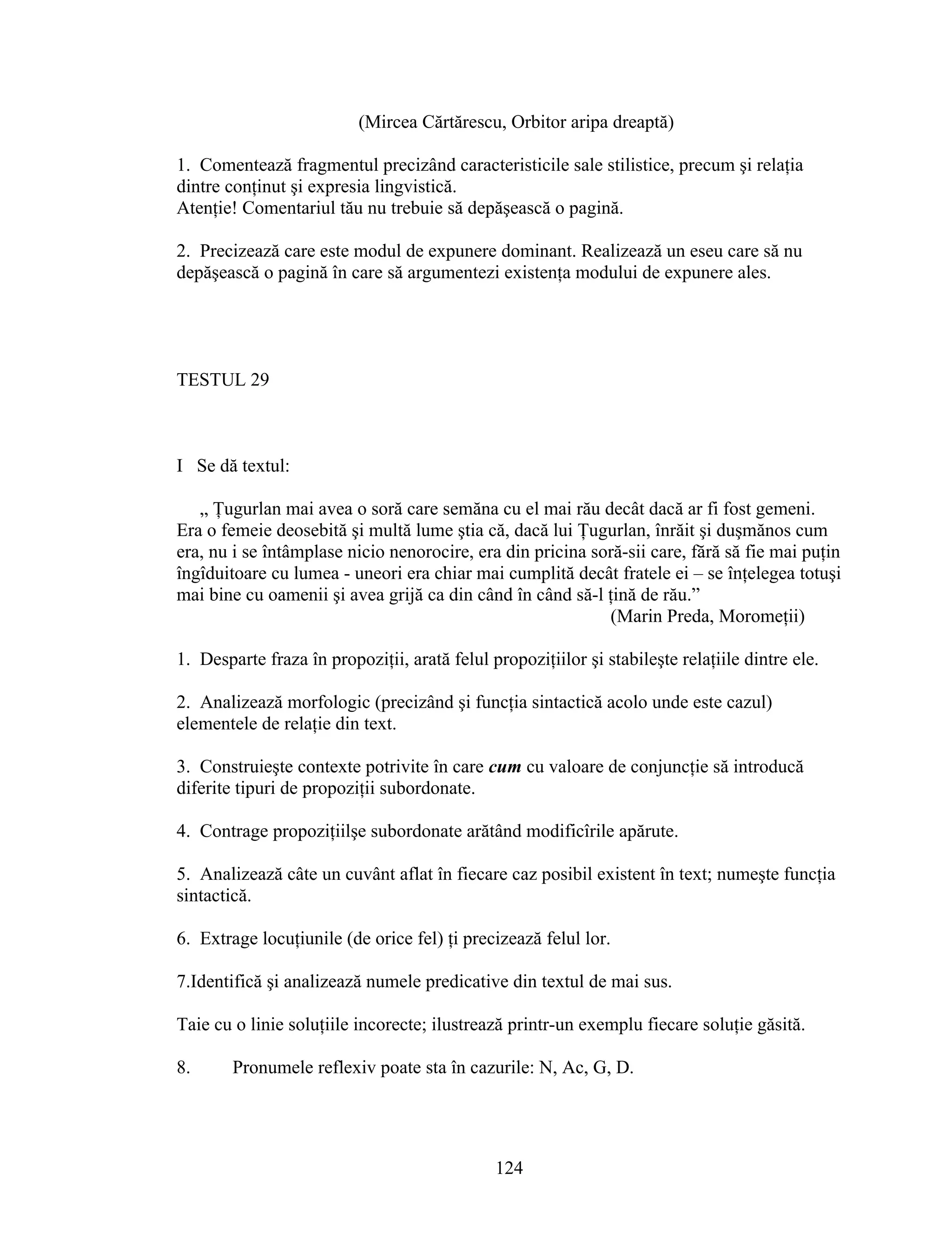 (Mircea Cărtărescu, Orbitor aripa dreaptă)
1. Comentează fragmentul precizând caracteristicile sale stilistice, precum şi relaţia
dintre conţinut şi expresia lingvistică.
Atenţie! Comentariul tău nu trebuie să depăşească o pagină.
2. Precizează care este modul de expunere dominant. Realizează un eseu care să nu
depăşească o pagină în care să argumentezi existenţa modului de expunere ales.
TESTUL 29
I Se dă textul:
„ Ţugurlan mai avea o soră care semăna cu el mai rău decât dacă ar fi fost gemeni.
Era o femeie deosebită şi multă lume ştia că, dacă lui Ţugurlan, înrăit şi duşmănos cum
era, nu i se întâmplase nicio nenorocire, era din pricina soră-sii care, fără să fie mai puţin
îngîduitoare cu lumea - uneori era chiar mai cumplită decât fratele ei – se înţelegea totuşi
mai bine cu oamenii şi avea grijă ca din când în când să-l ţină de rău.”
(Marin Preda, Moromeţii)
1. Desparte fraza în propoziţii, arată felul propoziţiilor şi stabileşte relaţiile dintre ele.
2. Analizează morfologic (precizând şi funcţia sintactică acolo unde este cazul)
elementele de relaţie din text.
3. Construieşte contexte potrivite în care cum cu valoare de conjuncţie să introducă
diferite tipuri de propoziţii subordonate.
4. Contrage propoziţiilşe subordonate arătând modificîrile apărute.
5. Analizează câte un cuvânt aflat în fiecare caz posibil existent în text; numeşte funcţia
sintactică.
6. Extrage locuţiunile (de orice fel) ţi precizează felul lor.
7.Identifică şi analizează numele predicative din textul de mai sus.
Taie cu o linie soluţiile incorecte; ilustrează printr-un exemplu fiecare soluţie găsită.
8. Pronumele reflexiv poate sta în cazurile: N, Ac, G, D.
124
 