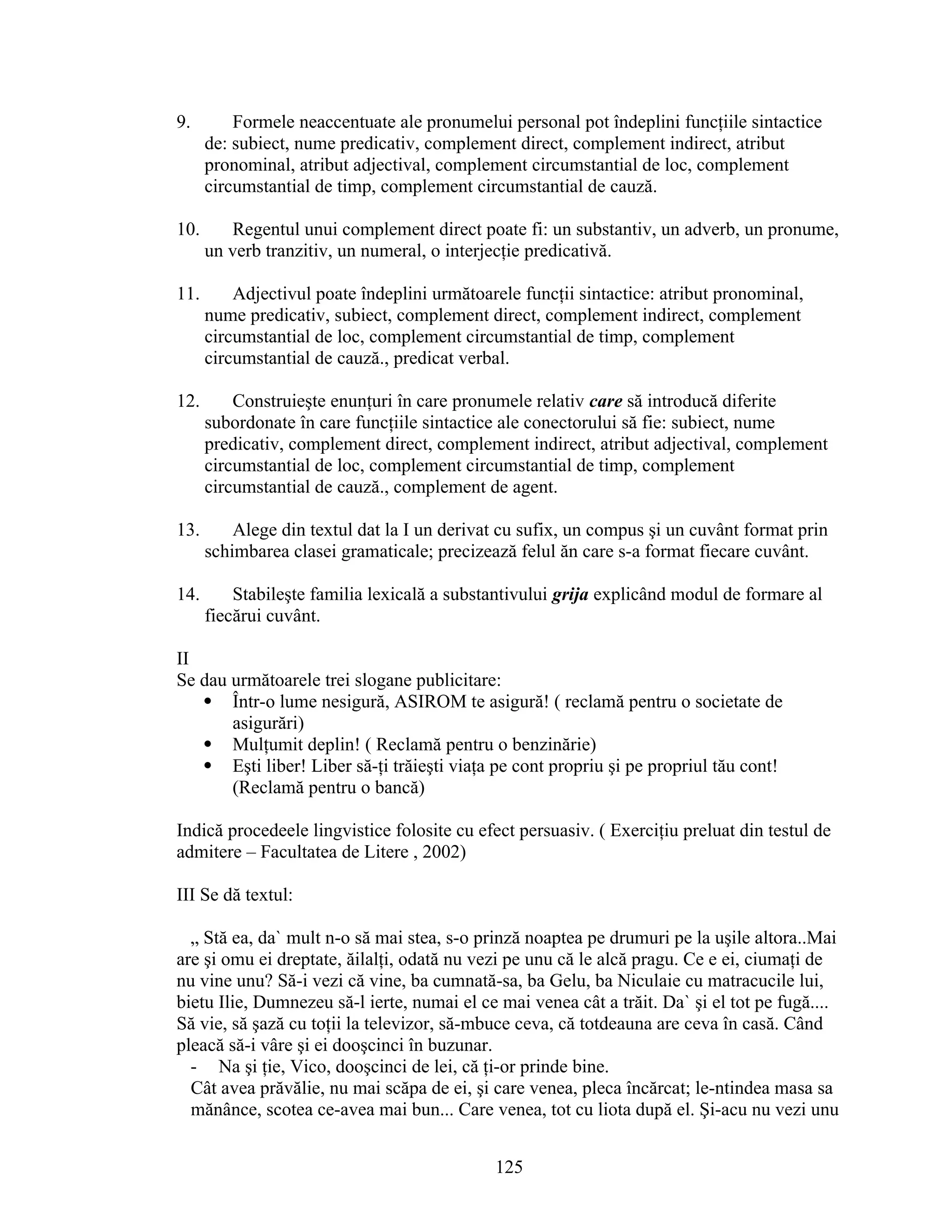 9. Formele neaccentuate ale pronumelui personal pot îndeplini funcţiile sintactice
de: subiect, nume predicativ, complement direct, complement indirect, atribut
pronominal, atribut adjectival, complement circumstantial de loc, complement
circumstantial de timp, complement circumstantial de cauză.
10. Regentul unui complement direct poate fi: un substantiv, un adverb, un pronume,
un verb tranzitiv, un numeral, o interjecţie predicativă.
11. Adjectivul poate îndeplini următoarele funcţii sintactice: atribut pronominal,
nume predicativ, subiect, complement direct, complement indirect, complement
circumstantial de loc, complement circumstantial de timp, complement
circumstantial de cauză., predicat verbal.
12. Construieşte enunţuri în care pronumele relativ care să introducă diferite
subordonate în care funcţiile sintactice ale conectorului să fie: subiect, nume
predicativ, complement direct, complement indirect, atribut adjectival, complement
circumstantial de loc, complement circumstantial de timp, complement
circumstantial de cauză., complement de agent.
13. Alege din textul dat la I un derivat cu sufix, un compus şi un cuvânt format prin
schimbarea clasei gramaticale; precizează felul ăn care s-a format fiecare cuvânt.
14. Stabileşte familia lexicală a substantivului grija explicând modul de formare al
fiecărui cuvânt.
II
Se dau următoarele trei slogane publicitare:
 Într-o lume nesigură, ASIROM te asigură! ( reclamă pentru o societate de
asigurări)
 Mulţumit deplin! ( Reclamă pentru o benzinărie)
 Eşti liber! Liber să-ţi trăieşti viaţa pe cont propriu şi pe propriul tău cont!
(Reclamă pentru o bancă)
Indică procedeele lingvistice folosite cu efect persuasiv. ( Exerciţiu preluat din testul de
admitere – Facultatea de Litere , 2002)
III Se dă textul:
„ Stă ea, da` mult n-o să mai stea, s-o prinză noaptea pe drumuri pe la uşile altora..Mai
are şi omu ei dreptate, ăilalţi, odată nu vezi pe unu că le alcă pragu. Ce e ei, ciumaţi de
nu vine unu? Să-i vezi că vine, ba cumnată-sa, ba Gelu, ba Niculaie cu matracucile lui,
bietu Ilie, Dumnezeu să-l ierte, numai el ce mai venea cât a trăit. Da` şi el tot pe fugă....
Să vie, să şază cu toţii la televizor, să-mbuce ceva, că totdeauna are ceva în casă. Când
pleacă să-i vâre şi ei dooşcinci în buzunar.
- Na şi ţie, Vico, dooşcinci de lei, că ţi-or prinde bine.
Cât avea prăvălie, nu mai scăpa de ei, şi care venea, pleca încărcat; le-ntindea masa sa
mănânce, scotea ce-avea mai bun... Care venea, tot cu liota după el. Şi-acu nu vezi unu
125
 