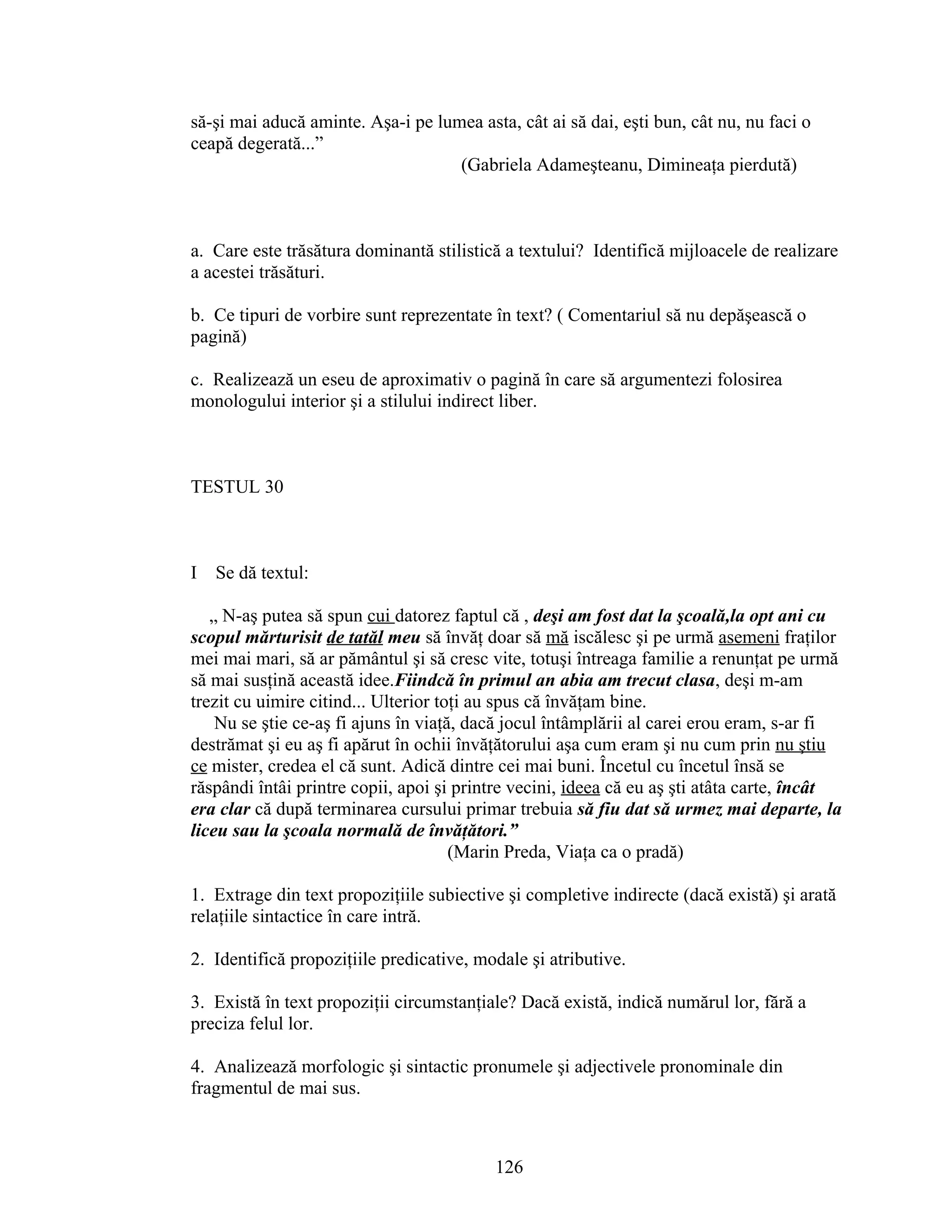 să-şi mai aducă aminte. Aşa-i pe lumea asta, cât ai să dai, eşti bun, cât nu, nu faci o
ceapă degerată...”
(Gabriela Adameşteanu, Dimineaţa pierdută)
a. Care este trăsătura dominantă stilistică a textului? Identifică mijloacele de realizare
a acestei trăsături.
b. Ce tipuri de vorbire sunt reprezentate în text? ( Comentariul să nu depăşească o
pagină)
c. Realizează un eseu de aproximativ o pagină în care să argumentezi folosirea
monologului interior şi a stilului indirect liber.
TESTUL 30
I Se dă textul:
„ N-aş putea să spun cui datorez faptul că , deşi am fost dat la şcoală,la opt ani cu
scopul mărturisit de tatăl meu să învăţ doar să mă iscălesc şi pe urmă asemeni fraţilor
mei mai mari, să ar pământul şi să cresc vite, totuşi întreaga familie a renunţat pe urmă
să mai susţină această idee.Fiindcă în primul an abia am trecut clasa, deşi m-am
trezit cu uimire citind... Ulterior toţi au spus că învăţam bine.
Nu se ştie ce-aş fi ajuns în viaţă, dacă jocul întâmplării al carei erou eram, s-ar fi
destrămat şi eu aş fi apărut în ochii învăţătorului aşa cum eram şi nu cum prin nu ştiu
ce mister, credea el că sunt. Adică dintre cei mai buni. Încetul cu încetul însă se
răspândi întâi printre copii, apoi şi printre vecini, ideea că eu aş şti atâta carte, încât
era clar că după terminarea cursului primar trebuia să fiu dat să urmez mai departe, la
liceu sau la şcoala normală de învăţători.”
(Marin Preda, Viaţa ca o pradă)
1. Extrage din text propoziţiile subiective şi completive indirecte (dacă există) şi arată
relaţiile sintactice în care intră.
2. Identifică propoziţiile predicative, modale şi atributive.
3. Există în text propoziţii circumstanţiale? Dacă există, indică numărul lor, fără a
preciza felul lor.
4. Analizează morfologic şi sintactic pronumele şi adjectivele pronominale din
fragmentul de mai sus.
126
 