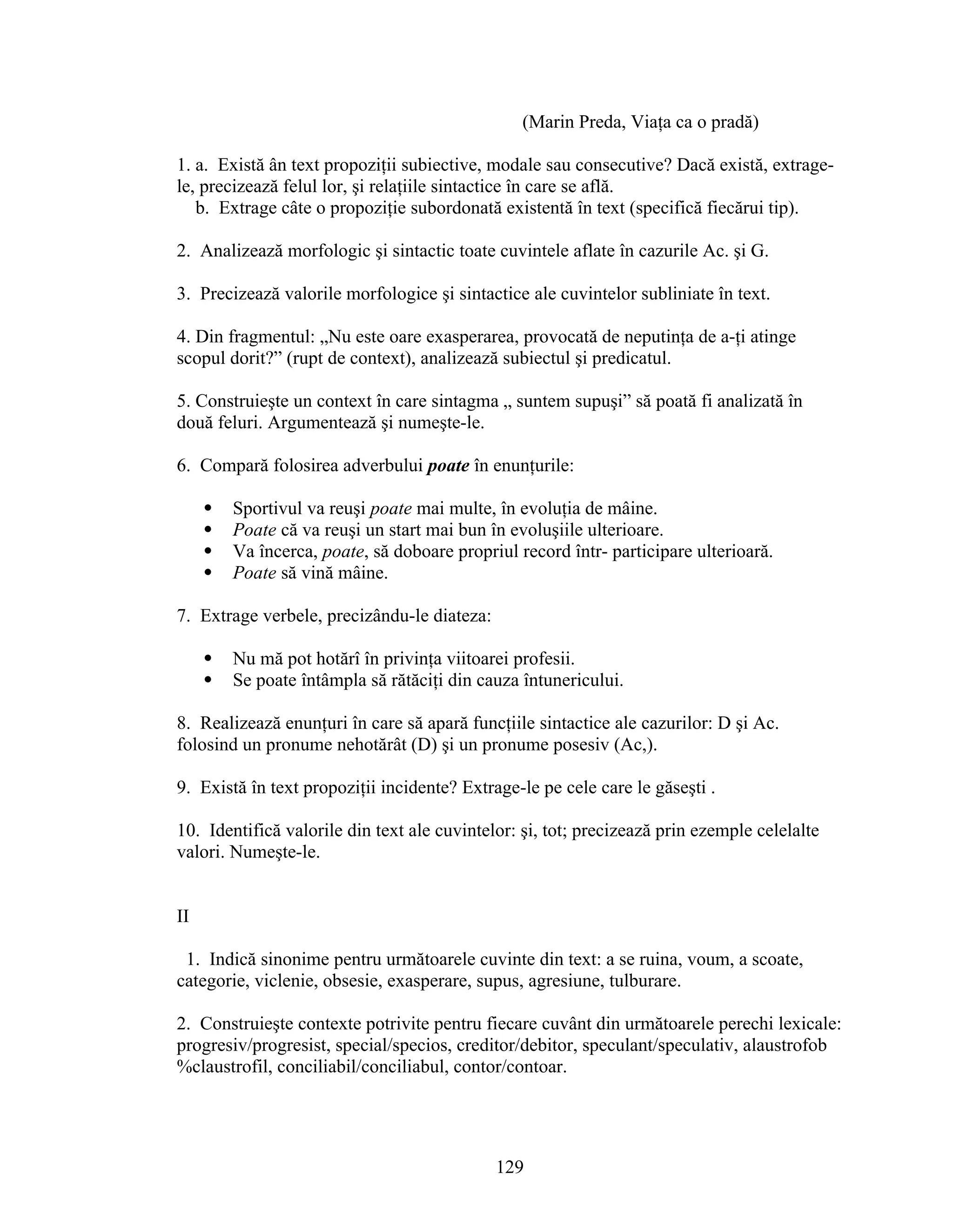 (Marin Preda, Viaţa ca o pradă)
1. a. Există ân text propoziţii subiective, modale sau consecutive? Dacă există, extrage-
le, precizează felul lor, şi relaţiile sintactice în care se află.
b. Extrage câte o propoziţie subordonată existentă în text (specifică fiecărui tip).
2. Analizează morfologic şi sintactic toate cuvintele aflate în cazurile Ac. şi G.
3. Precizează valorile morfologice şi sintactice ale cuvintelor subliniate în text.
4. Din fragmentul: „Nu este oare exasperarea, provocată de neputinţa de a-ţi atinge
scopul dorit?” (rupt de context), analizează subiectul şi predicatul.
5. Construieşte un context în care sintagma „ suntem supuşi” să poată fi analizată în
două feluri. Argumentează şi numeşte-le.
6. Compară folosirea adverbului poate în enunţurile:
 Sportivul va reuşi poate mai multe, în evoluţia de mâine.
 Poate că va reuşi un start mai bun în evoluşiile ulterioare.
 Va încerca, poate, să doboare propriul record într- participare ulterioară.
 Poate să vină mâine.
7. Extrage verbele, precizându-le diateza:
 Nu mă pot hotărî în privinţa viitoarei profesii.
 Se poate întâmpla să rătăciţi din cauza întunericului.
8. Realizează enunţuri în care să apară funcţiile sintactice ale cazurilor: D şi Ac.
folosind un pronume nehotărât (D) şi un pronume posesiv (Ac,).
9. Există în text propoziţii incidente? Extrage-le pe cele care le găseşti .
10. Identifică valorile din text ale cuvintelor: şi, tot; precizează prin ezemple celelalte
valori. Numeşte-le.
II
1. Indică sinonime pentru următoarele cuvinte din text: a se ruina, voum, a scoate,
categorie, viclenie, obsesie, exasperare, supus, agresiune, tulburare.
2. Construieşte contexte potrivite pentru fiecare cuvânt din următoarele perechi lexicale:
progresiv/progresist, special/specios, creditor/debitor, speculant/speculativ, alaustrofob
%claustrofil, conciliabil/conciliabul, contor/contoar.
129
 