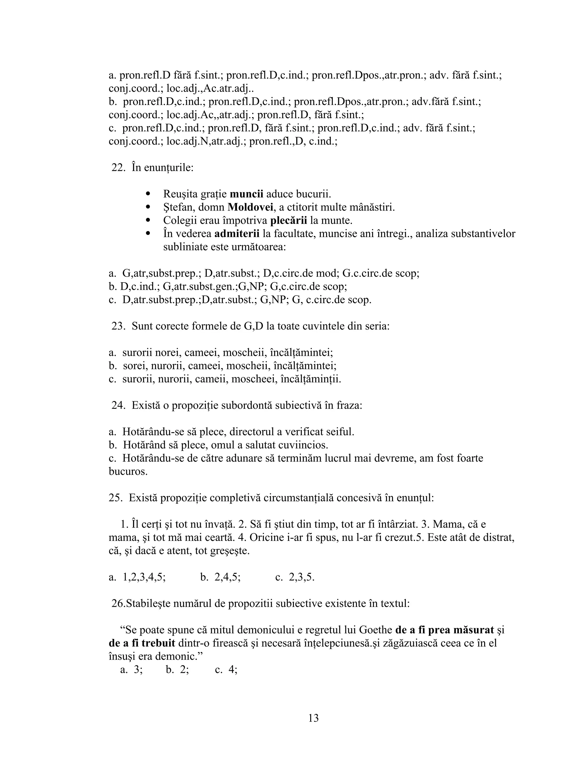 a. pron.refl.D fără f.sint.; pron.refl.D,c.ind.; pron.refl.Dpos.,atr.pron.; adv. fără f.sint.;
conj.coord.; loc.adj.,Ac.atr.adj..
b. pron.refl.D,c.ind.; pron.refl.D,c.ind.; pron.refl.Dpos.,atr.pron.; adv.fără f.sint.;
conj.coord.; loc.adj.Ac,,atr.adj.; pron.refl.D, fără f.sint.;
c. pron.refl.D,c.ind.; pron.refl.D, fără f.sint.; pron.refl.D,c.ind.; adv. fără f.sint.;
conj.coord.; loc.adj.N,atr.adj.; pron.refl.,D, c.ind.;
22. În enunţurile:
 Reuşita graţie muncii aduce bucurii.
 Ştefan, domn Moldovei, a ctitorit multe mânăstiri.
 Colegii erau împotriva plecării la munte.
 În vederea admiterii la facultate, muncise ani întregi., analiza substantivelor
subliniate este următoarea:
a. G,atr,subst.prep.; D,atr.subst.; D,c.circ.de mod; G.c.circ.de scop;
b. D,c.ind.; G,atr.subst.gen.;G,NP; G,c.circ.de scop;
c. D,atr.subst.prep.;D,atr.subst.; G,NP; G, c.circ.de scop.
23. Sunt corecte formele de G,D la toate cuvintele din seria:
a. surorii norei, cameei, moscheii, încălţămintei;
b. sorei, nurorii, cameei, moscheii, încălţămintei;
c. surorii, nurorii, cameii, moscheei, încălţăminţii.
24. Există o propoziţie subordontă subiectivă în fraza:
a. Hotărându-se să plece, directorul a verificat seiful.
b. Hotărând să plece, omul a salutat cuviincios.
c. Hotărându-se de către adunare să terminăm lucrul mai devreme, am fost foarte
bucuros.
25. Există propoziţie completivă circumstanţială concesivă în enunţul:
1. Îl cerţi şi tot nu învaţă. 2. Să fi ştiut din timp, tot ar fi întârziat. 3. Mama, că e
mama, şi tot mă mai ceartă. 4. Oricine i-ar fi spus, nu l-ar fi crezut.5. Este atât de distrat,
că, şi dacă e atent, tot greşeşte.
a. 1,2,3,4,5; b. 2,4,5; c. 2,3,5.
26.Stabileşte numărul de propozitii subiective existente în textul:
“Se poate spune că mitul demonicului e regretul lui Goethe de a fi prea măsurat şi
de a fi trebuit dintr-o firească şi necesară înţelepciunesă.şi zăgăzuiască ceea ce în el
însuşi era demonic.”
a. 3; b. 2; c. 4;
13
 