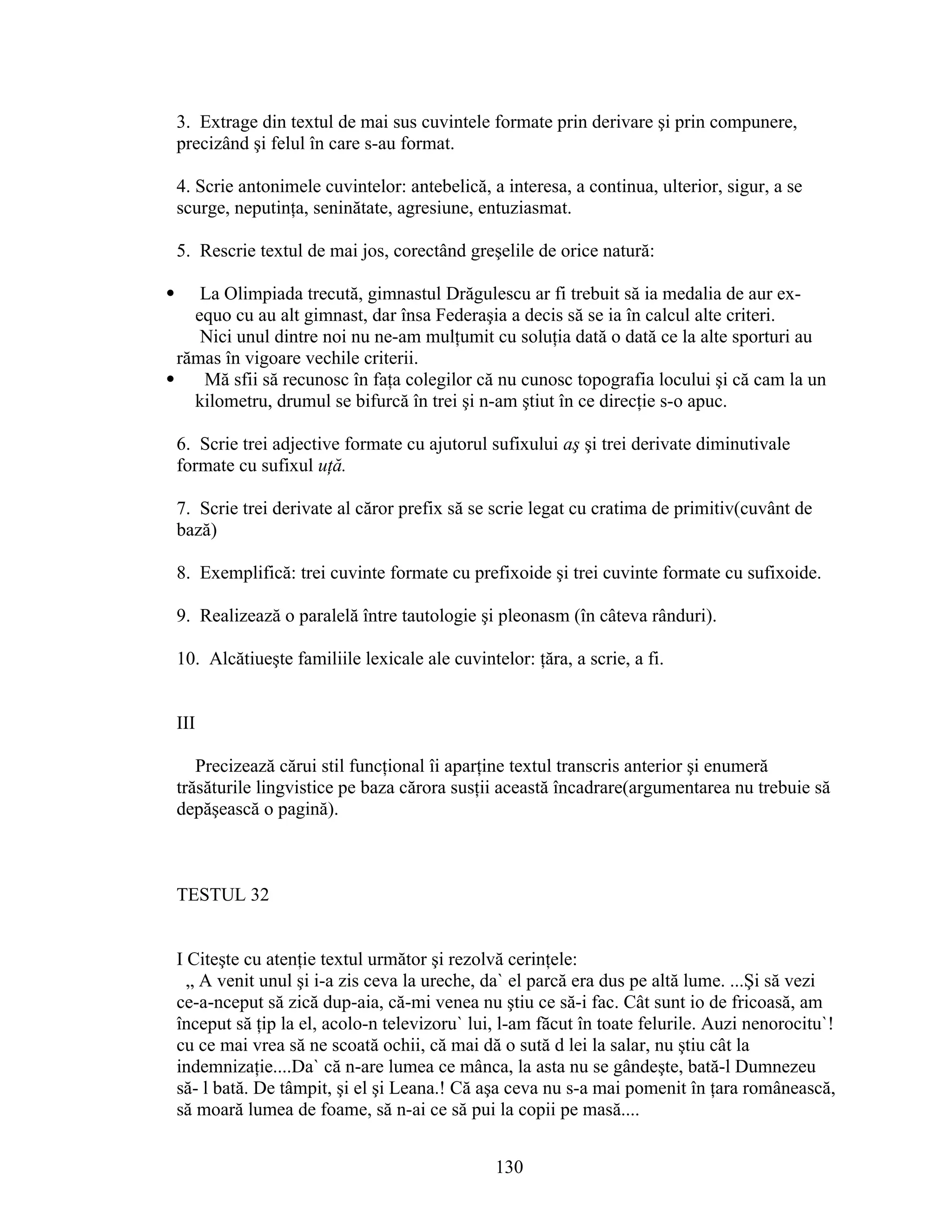 3. Extrage din textul de mai sus cuvintele formate prin derivare şi prin compunere,
precizând şi felul în care s-au format.
4. Scrie antonimele cuvintelor: antebelică, a interesa, a continua, ulterior, sigur, a se
scurge, neputinţa, seninătate, agresiune, entuziasmat.
5. Rescrie textul de mai jos, corectând greşelile de orice natură:
 La Olimpiada trecută, gimnastul Drăgulescu ar fi trebuit să ia medalia de aur ex-
equo cu au alt gimnast, dar însa Federaşia a decis să se ia în calcul alte criteri.
Nici unul dintre noi nu ne-am mulţumit cu soluţia dată o dată ce la alte sporturi au
rămas în vigoare vechile criterii.
 Mă sfii să recunosc în faţa colegilor că nu cunosc topografia locului şi că cam la un
kilometru, drumul se bifurcă în trei şi n-am ştiut în ce direcţie s-o apuc.
6. Scrie trei adjective formate cu ajutorul sufixului aş şi trei derivate diminutivale
formate cu sufixul uţă.
7. Scrie trei derivate al căror prefix să se scrie legat cu cratima de primitiv(cuvânt de
bază)
8. Exemplifică: trei cuvinte formate cu prefixoide şi trei cuvinte formate cu sufixoide.
9. Realizează o paralelă între tautologie şi pleonasm (în câteva rânduri).
10. Alcătiueşte familiile lexicale ale cuvintelor: ţăra, a scrie, a fi.
III
Precizează cărui stil funcţional îi aparţine textul transcris anterior şi enumeră
trăsăturile lingvistice pe baza cărora susţii această încadrare(argumentarea nu trebuie să
depăşească o pagină).
TESTUL 32
I Citeşte cu atenţie textul următor şi rezolvă cerinţele:
„ A venit unul şi i-a zis ceva la ureche, da` el parcă era dus pe altă lume. ...Şi să vezi
ce-a-nceput să zică dup-aia, că-mi venea nu ştiu ce să-i fac. Cât sunt io de fricoasă, am
început să ţip la el, acolo-n televizoru` lui, l-am făcut în toate felurile. Auzi nenorocitu`!
cu ce mai vrea să ne scoată ochii, că mai dă o sută d lei la salar, nu ştiu cât la
indemnizaţie....Da` că n-are lumea ce mânca, la asta nu se gândeşte, bată-l Dumnezeu
să- l bată. De tâmpit, şi el şi Leana.! Că aşa ceva nu s-a mai pomenit în ţara românească,
să moară lumea de foame, să n-ai ce să pui la copii pe masă....
130
 