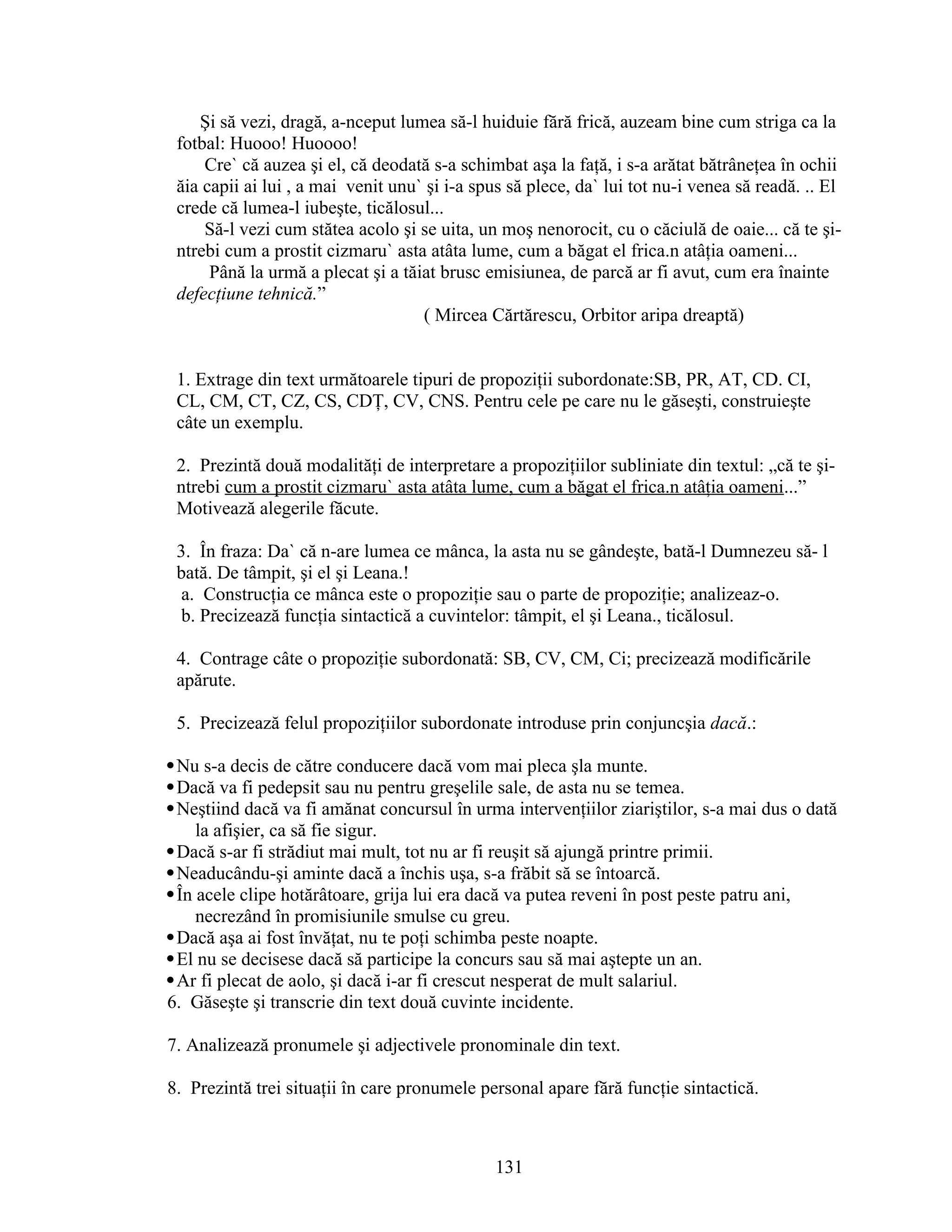 Şi să vezi, dragă, a-nceput lumea să-l huiduie fără frică, auzeam bine cum striga ca la
fotbal: Huooo! Huoooo!
Cre` că auzea şi el, că deodată s-a schimbat aşa la faţă, i s-a arătat bătrâneţea în ochii
ăia capii ai lui , a mai venit unu` şi i-a spus să plece, da` lui tot nu-i venea să readă. .. El
crede că lumea-l iubeşte, ticălosul...
Să-l vezi cum stătea acolo şi se uita, un moş nenorocit, cu o căciulă de oaie... că te şi-
ntrebi cum a prostit cizmaru` asta atâta lume, cum a băgat el frica.n atâţia oameni...
Până la urmă a plecat şi a tăiat brusc emisiunea, de parcă ar fi avut, cum era înainte
defecţiune tehnică.”
( Mircea Cărtărescu, Orbitor aripa dreaptă)
1. Extrage din text următoarele tipuri de propoziţii subordonate:SB, PR, AT, CD. CI,
CL, CM, CT, CZ, CS, CDŢ, CV, CNS. Pentru cele pe care nu le găseşti, construieşte
câte un exemplu.
2. Prezintă două modalităţi de interpretare a propoziţiilor subliniate din textul: „că te şi-
ntrebi cum a prostit cizmaru` asta atâta lume, cum a băgat el frica.n atâţia oameni...”
Motivează alegerile făcute.
3. În fraza: Da` că n-are lumea ce mânca, la asta nu se gândeşte, bată-l Dumnezeu să- l
bată. De tâmpit, şi el şi Leana.!
a. Construcţia ce mânca este o propoziţie sau o parte de propoziţie; analizeaz-o.
b. Precizează funcţia sintactică a cuvintelor: tâmpit, el şi Leana., ticălosul.
4. Contrage câte o propoziţie subordonată: SB, CV, CM, Ci; precizează modificările
apărute.
5. Precizează felul propoziţiilor subordonate introduse prin conjuncşia dacă.:
Nu s-a decis de către conducere dacă vom mai pleca şla munte.
Dacă va fi pedepsit sau nu pentru greşelile sale, de asta nu se temea.
Neştiind dacă va fi amănat concursul în urma intervenţiilor ziariştilor, s-a mai dus o dată
la afişier, ca să fie sigur.
Dacă s-ar fi strădiut mai mult, tot nu ar fi reuşit să ajungă printre primii.
Neaducându-şi aminte dacă a închis uşa, s-a frăbit să se întoarcă.
În acele clipe hotărâtoare, grija lui era dacă va putea reveni în post peste patru ani,
necrezând în promisiunile smulse cu greu.
Dacă aşa ai fost învăţat, nu te poţi schimba peste noapte.
El nu se decisese dacă să participe la concurs sau să mai aştepte un an.
Ar fi plecat de aolo, şi dacă i-ar fi crescut nesperat de mult salariul.
6. Găseşte şi transcrie din text două cuvinte incidente.
7. Analizează pronumele şi adjectivele pronominale din text.
8. Prezintă trei situaţii în care pronumele personal apare fără funcţie sintactică.
131
 
