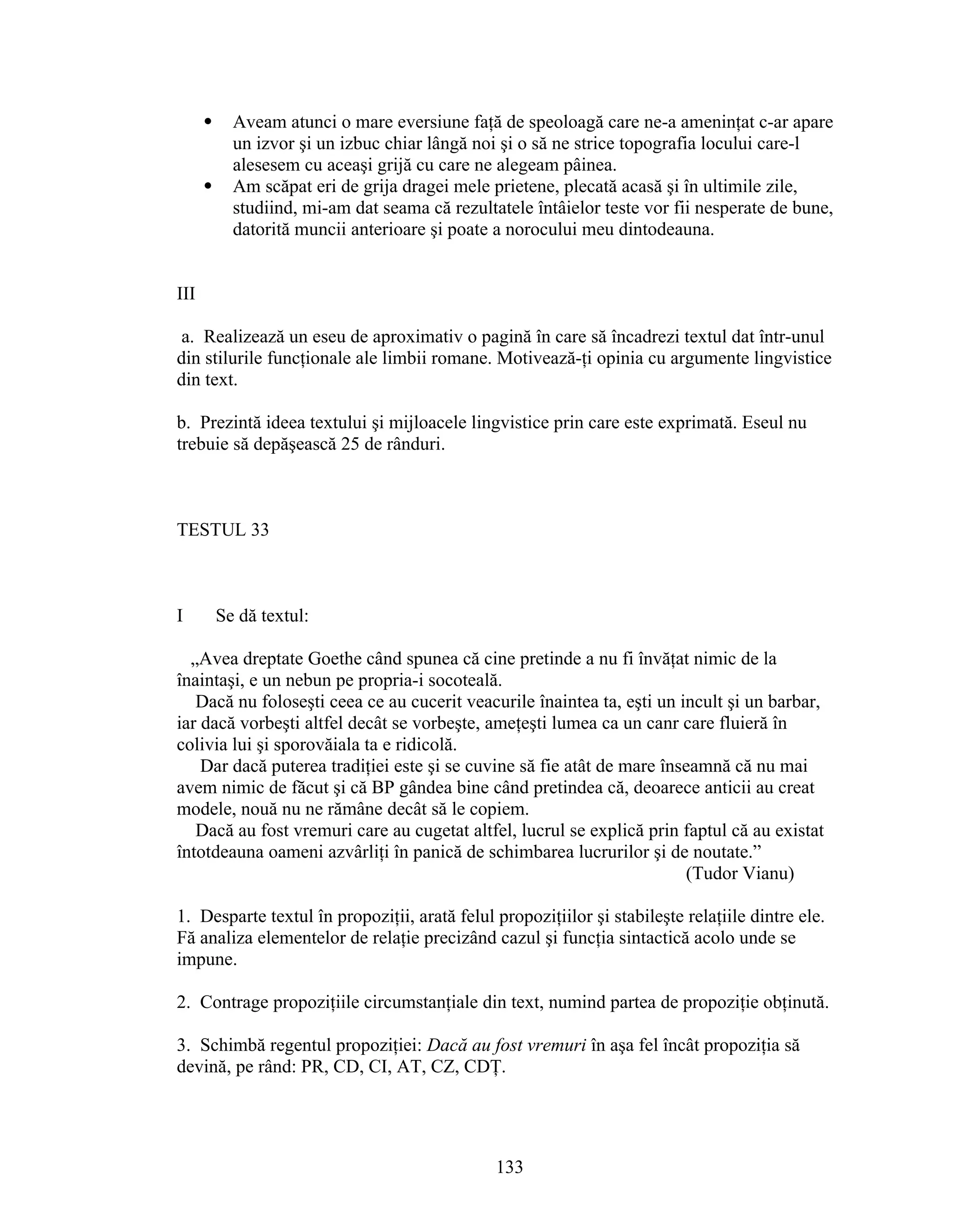  Aveam atunci o mare eversiune faţă de speoloagă care ne-a ameninţat c-ar apare
un izvor şi un izbuc chiar lângă noi şi o să ne strice topografia locului care-l
alesesem cu aceaşi grijă cu care ne alegeam pâinea.
 Am scăpat eri de grija dragei mele prietene, plecată acasă şi în ultimile zile,
studiind, mi-am dat seama că rezultatele întâielor teste vor fii nesperate de bune,
datorită muncii anterioare şi poate a norocului meu dintodeauna.
III
a. Realizează un eseu de aproximativ o pagină în care să încadrezi textul dat într-unul
din stilurile funcţionale ale limbii romane. Motivează-ţi opinia cu argumente lingvistice
din text.
b. Prezintă ideea textului şi mijloacele lingvistice prin care este exprimată. Eseul nu
trebuie să depăşească 25 de rânduri.
TESTUL 33
I Se dă textul:
„Avea dreptate Goethe când spunea că cine pretinde a nu fi învăţat nimic de la
înaintaşi, e un nebun pe propria-i socoteală.
Dacă nu foloseşti ceea ce au cucerit veacurile înaintea ta, eşti un incult şi un barbar,
iar dacă vorbeşti altfel decât se vorbeşte, ameţeşti lumea ca un canr care fluieră în
colivia lui şi sporovăiala ta e ridicolă.
Dar dacă puterea tradiţiei este şi se cuvine să fie atât de mare înseamnă că nu mai
avem nimic de făcut şi că BP gândea bine când pretindea că, deoarece anticii au creat
modele, nouă nu ne rămâne decât să le copiem.
Dacă au fost vremuri care au cugetat altfel, lucrul se explică prin faptul că au existat
întotdeauna oameni azvârliţi în panică de schimbarea lucrurilor şi de noutate.”
(Tudor Vianu)
1. Desparte textul în propoziţii, arată felul propoziţiilor şi stabileşte relaţiile dintre ele.
Fă analiza elementelor de relaţie precizând cazul şi funcţia sintactică acolo unde se
impune.
2. Contrage propoziţiile circumstanţiale din text, numind partea de propoziţie obţinută.
3. Schimbă regentul propoziţiei: Dacă au fost vremuri în aşa fel încât propoziţia să
devină, pe rând: PR, CD, CI, AT, CZ, CDŢ.
133
 