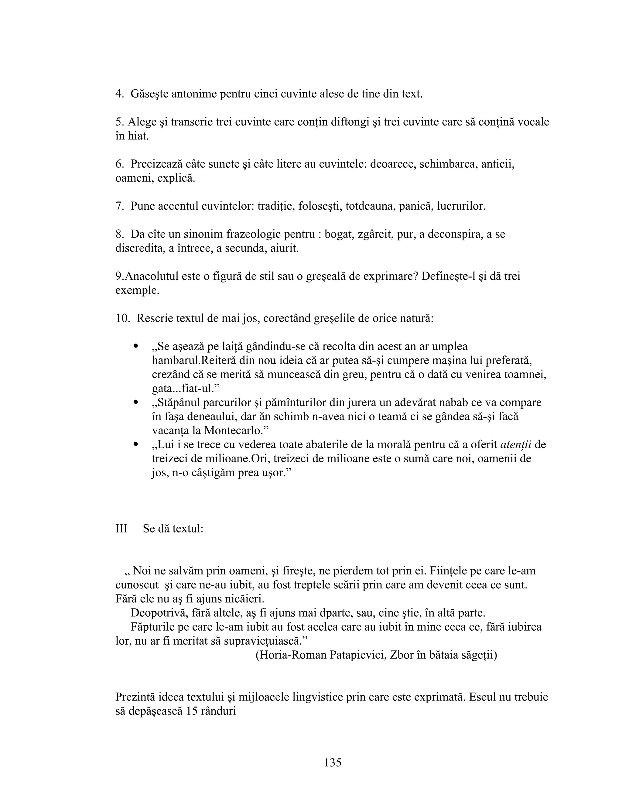 4. Găseşte antonime pentru cinci cuvinte alese de tine din text.
5. Alege şi transcrie trei cuvinte care conţin diftongi şi trei cuvinte care să conţină vocale
în hiat.
6. Precizează câte sunete şi câte litere au cuvintele: deoarece, schimbarea, anticii,
oameni, explică.
7. Pune accentul cuvintelor: tradiţie, foloseşti, totdeauna, panică, lucrurilor.
8. Da cîte un sinonim frazeologic pentru : bogat, zgârcit, pur, a deconspira, a se
discredita, a întrece, a secunda, aiurit.
9.Anacolutul este o figură de stil sau o greşeală de exprimare? Defineşte-l şi dă trei
exemple.
10. Rescrie textul de mai jos, corectând greşelile de orice natură:
 „Se aşează pe laiţă gândindu-se că recolta din acest an ar umplea
hambarul.Reiteră din nou ideia că ar putea să-şi cumpere maşina lui preferată,
crezând că se merită să muncească din greu, pentru că o dată cu venirea toamnei,
gata...fiat-ul.”
 „Stăpânul parcurilor şi pămînturilor din jurera un adevărat nabab ce va compare
în faşa deneaului, dar ăn schimb n-avea nici o teamă ci se gândea să-şi facă
vacanţa la Montecarlo.”
 „Lui i se trece cu vederea toate abaterile de la morală pentru că a oferit atenţii de
treizeci de milioane.Ori, treizeci de milioane este o sumă care noi, oamenii de
jos, n-o câştigăm prea uşor.”
III Se dă textul:
„ Noi ne salvăm prin oameni, şi fireşte, ne pierdem tot prin ei. Fiinţele pe care le-am
cunoscut şi care ne-au iubit, au fost treptele scării prin care am devenit ceea ce sunt.
Fără ele nu aş fi ajuns nicăieri.
Deopotrivă, fără altele, aş fi ajuns mai dparte, sau, cine ştie, în altă parte.
Făpturile pe care le-am iubit au fost acelea care au iubit în mine ceea ce, fără iubirea
lor, nu ar fi meritat să supravieţuiască.”
(Horia-Roman Patapievici, Zbor în bătaia săgeţii)
Prezintă ideea textului şi mijloacele lingvistice prin care este exprimată. Eseul nu trebuie
să depăşească 15 rânduri
135
 