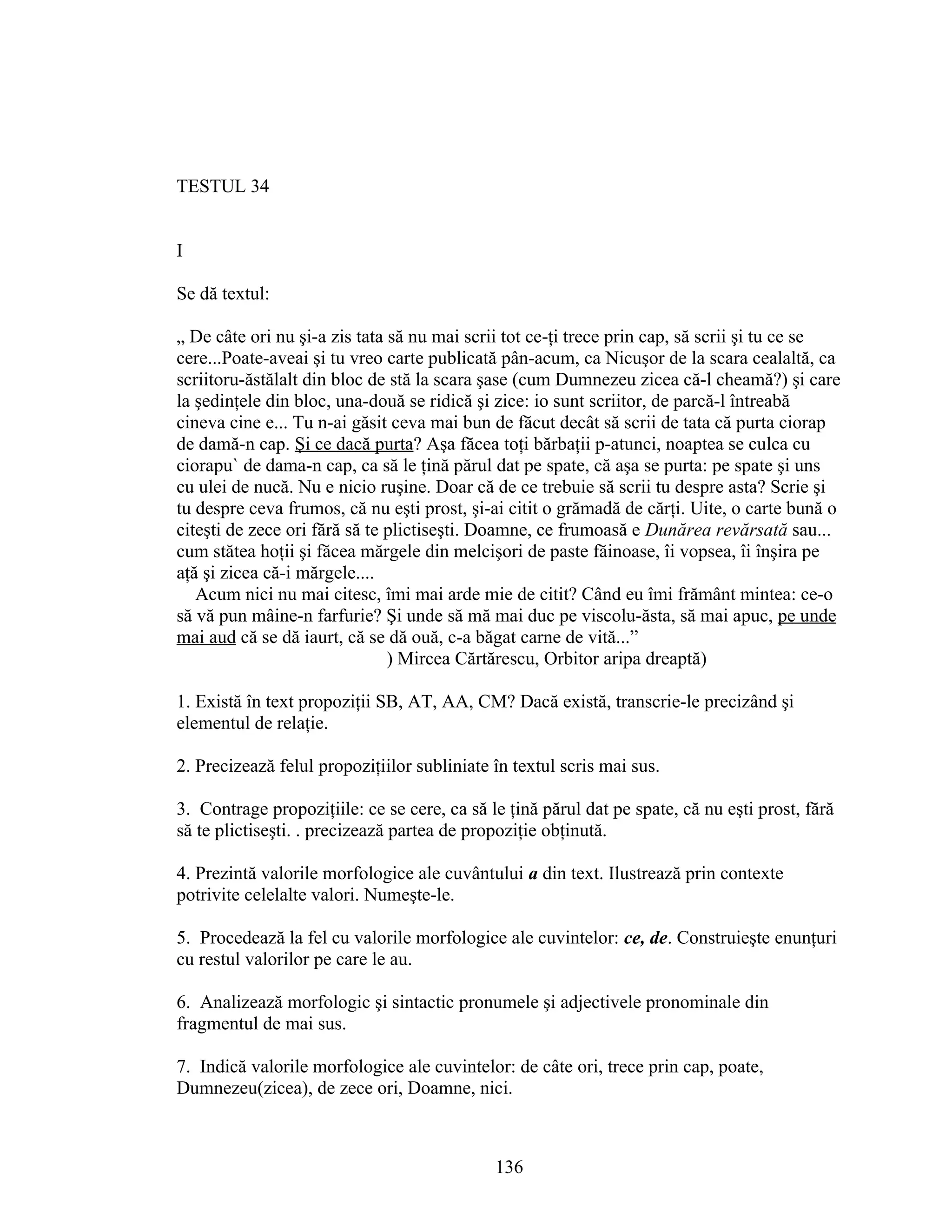 TESTUL 34
I
Se dă textul:
„ De câte ori nu şi-a zis tata să nu mai scrii tot ce-ţi trece prin cap, să scrii şi tu ce se
cere...Poate-aveai şi tu vreo carte publicată pân-acum, ca Nicuşor de la scara cealaltă, ca
scriitoru-ăstălalt din bloc de stă la scara şase (cum Dumnezeu zicea că-l cheamă?) şi care
la şedinţele din bloc, una-două se ridică şi zice: io sunt scriitor, de parcă-l întreabă
cineva cine e... Tu n-ai găsit ceva mai bun de făcut decât să scrii de tata că purta ciorap
de damă-n cap. Şi ce dacă purta? Aşa făcea toţi bărbaţii p-atunci, noaptea se culca cu
ciorapu` de dama-n cap, ca să le ţină părul dat pe spate, că aşa se purta: pe spate şi uns
cu ulei de nucă. Nu e nicio ruşine. Doar că de ce trebuie să scrii tu despre asta? Scrie şi
tu despre ceva frumos, că nu eşti prost, şi-ai citit o grămadă de cărţi. Uite, o carte bună o
citeşti de zece ori fără să te plictiseşti. Doamne, ce frumoasă e Dunărea revărsată sau...
cum stătea hoţii şi făcea mărgele din melcişori de paste făinoase, îi vopsea, îi înşira pe
aţă şi zicea că-i mărgele....
Acum nici nu mai citesc, îmi mai arde mie de citit? Când eu îmi frământ mintea: ce-o
să vă pun mâine-n farfurie? Şi unde să mă mai duc pe viscolu-ăsta, să mai apuc, pe unde
mai aud că se dă iaurt, că se dă ouă, c-a băgat carne de vită...”
) Mircea Cărtărescu, Orbitor aripa dreaptă)
1. Există în text propoziţii SB, AT, AA, CM? Dacă există, transcrie-le precizând şi
elementul de relaţie.
2. Precizează felul propoziţiilor subliniate în textul scris mai sus.
3. Contrage propoziţiile: ce se cere, ca să le ţină părul dat pe spate, că nu eşti prost, fără
să te plictiseşti. . precizează partea de propoziţie obţinută.
4. Prezintă valorile morfologice ale cuvântului a din text. Ilustrează prin contexte
potrivite celelalte valori. Numeşte-le.
5. Procedează la fel cu valorile morfologice ale cuvintelor: ce, de. Construieşte enunţuri
cu restul valorilor pe care le au.
6. Analizează morfologic şi sintactic pronumele şi adjectivele pronominale din
fragmentul de mai sus.
7. Indică valorile morfologice ale cuvintelor: de câte ori, trece prin cap, poate,
Dumnezeu(zicea), de zece ori, Doamne, nici.
136
 