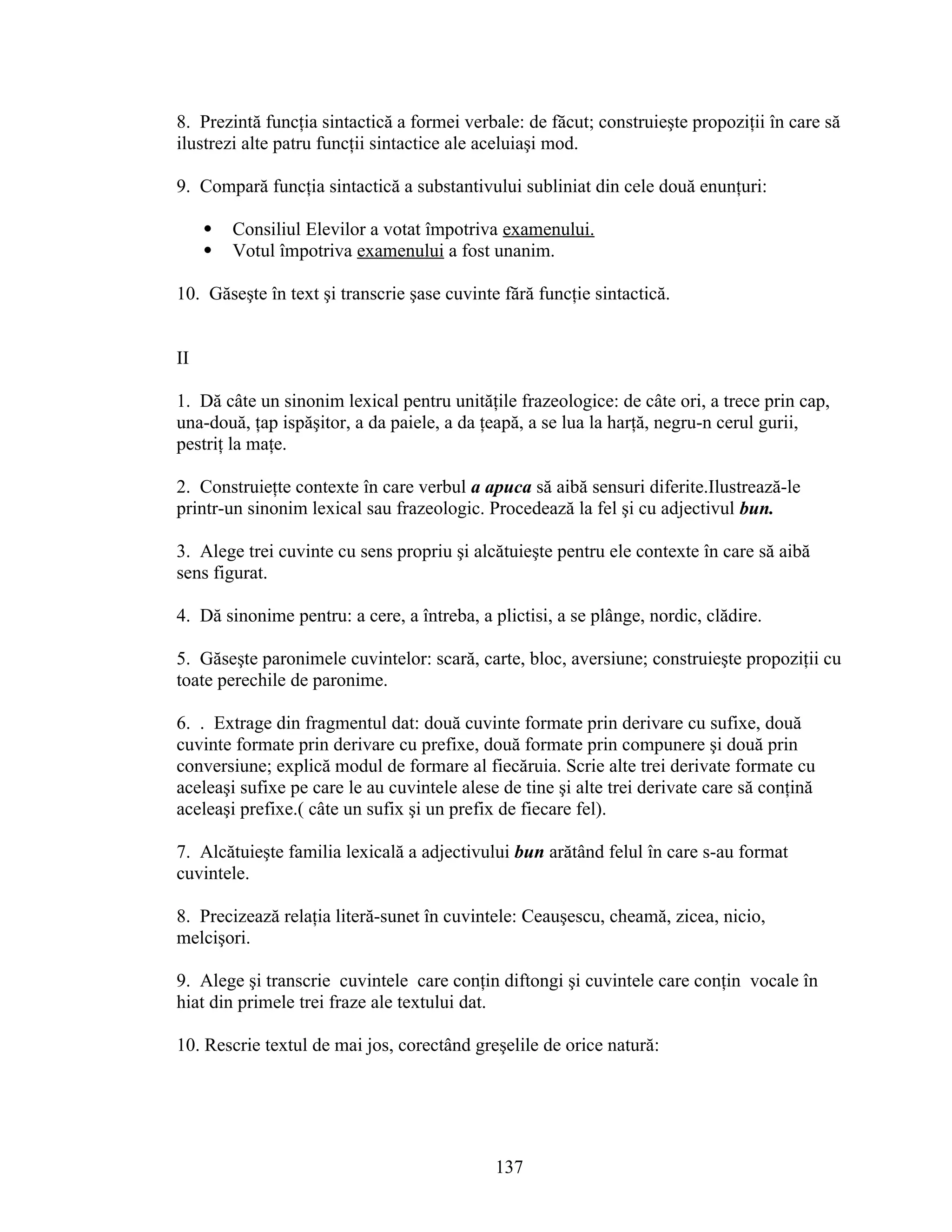 8. Prezintă funcţia sintactică a formei verbale: de făcut; construieşte propoziţii în care să
ilustrezi alte patru funcţii sintactice ale aceluiaşi mod.
9. Compară funcţia sintactică a substantivului subliniat din cele două enunţuri:
 Consiliul Elevilor a votat împotriva examenului.
 Votul împotriva examenului a fost unanim.
10. Găseşte în text şi transcrie şase cuvinte fără funcţie sintactică.
II
1. Dă câte un sinonim lexical pentru unităţile frazeologice: de câte ori, a trece prin cap,
una-două, ţap ispăşitor, a da paiele, a da ţeapă, a se lua la harţă, negru-n cerul gurii,
pestriţ la maţe.
2. Construieţte contexte în care verbul a apuca să aibă sensuri diferite.Ilustrează-le
printr-un sinonim lexical sau frazeologic. Procedează la fel şi cu adjectivul bun.
3. Alege trei cuvinte cu sens propriu şi alcătuieşte pentru ele contexte în care să aibă
sens figurat.
4. Dă sinonime pentru: a cere, a întreba, a plictisi, a se plânge, nordic, clădire.
5. Găseşte paronimele cuvintelor: scară, carte, bloc, aversiune; construieşte propoziţii cu
toate perechile de paronime.
6. . Extrage din fragmentul dat: două cuvinte formate prin derivare cu sufixe, două
cuvinte formate prin derivare cu prefixe, două formate prin compunere şi două prin
conversiune; explică modul de formare al fiecăruia. Scrie alte trei derivate formate cu
aceleaşi sufixe pe care le au cuvintele alese de tine şi alte trei derivate care să conţină
aceleaşi prefixe.( câte un sufix şi un prefix de fiecare fel).
7. Alcătuieşte familia lexicală a adjectivului bun arătând felul în care s-au format
cuvintele.
8. Precizează relaţia literă-sunet în cuvintele: Ceauşescu, cheamă, zicea, nicio,
melcişori.
9. Alege şi transcrie cuvintele care conţin diftongi şi cuvintele care conţin vocale în
hiat din primele trei fraze ale textului dat.
10. Rescrie textul de mai jos, corectând greşelile de orice natură:
137
 