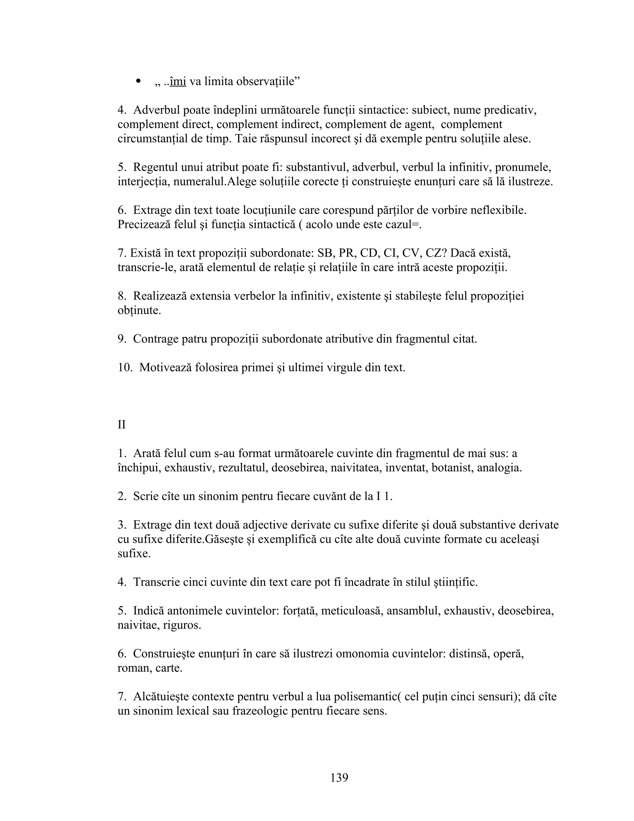  „ ..îmi va limita observaţiile”
4. Adverbul poate îndeplini următoarele funcţii sintactice: subiect, nume predicativ,
complement direct, complement indirect, complement de agent, complement
circumstanţial de timp. Taie răspunsul incorect şi dă exemple pentru soluţiile alese.
5. Regentul unui atribut poate fi: substantivul, adverbul, verbul la infinitiv, pronumele,
interjecţia, numeralul.Alege soluţiile corecte ţi construieşte enunţuri care să lă ilustreze.
6. Extrage din text toate locuţiunile care corespund părţilor de vorbire neflexibile.
Precizează felul şi funcţia sintactică ( acolo unde este cazul=.
7. Există în text propoziţii subordonate: SB, PR, CD, CI, CV, CZ? Dacă există,
transcrie-le, arată elementul de relaţie şi relaţiile în care intră aceste propoziţii.
8. Realizează extensia verbelor la infinitiv, existente şi stabileşte felul propoziţiei
obţinute.
9. Contrage patru propoziţii subordonate atributive din fragmentul citat.
10. Motivează folosirea primei şi ultimei virgule din text.
II
1. Arată felul cum s-au format următoarele cuvinte din fragmentul de mai sus: a
închipui, exhaustiv, rezultatul, deosebirea, naivitatea, inventat, botanist, analogia.
2. Scrie cîte un sinonim pentru fiecare cuvănt de la I 1.
3. Extrage din text două adjective derivate cu sufixe diferite şi două substantive derivate
cu sufixe diferite.Găseşte şi exemplifică cu cîte alte două cuvinte formate cu aceleaşi
sufixe.
4. Transcrie cinci cuvinte din text care pot fi încadrate în stilul ştiinţific.
5. Indică antonimele cuvintelor: forţată, meticuloasă, ansamblul, exhaustiv, deosebirea,
naivitae, riguros.
6. Construieşte enunţuri în care să ilustrezi omonomia cuvintelor: distinsă, operă,
roman, carte.
7. Alcătuieşte contexte pentru verbul a lua polisemantic( cel puţin cinci sensuri); dă cîte
un sinonim lexical sau frazeologic pentru fiecare sens.
139
 