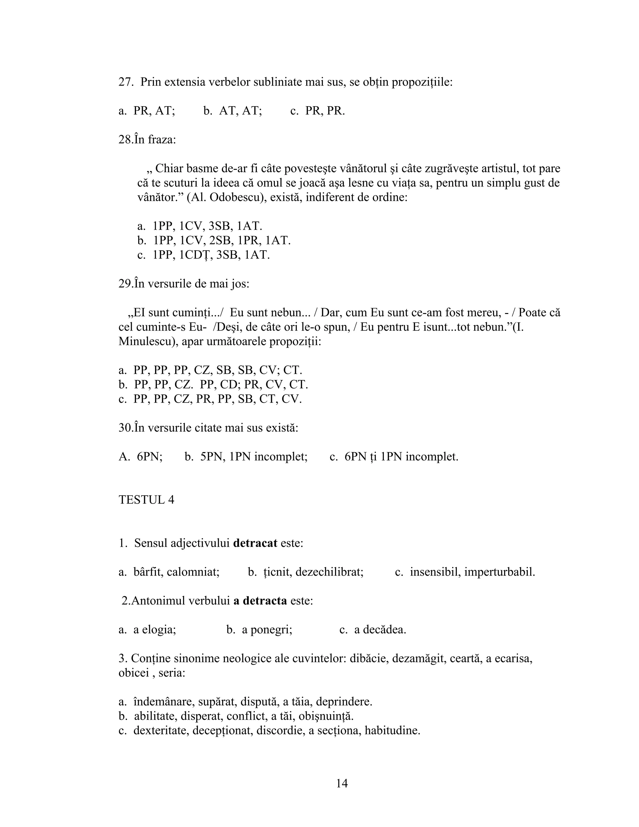 27. Prin extensia verbelor subliniate mai sus, se obţin propoziţiile:
a. PR, AT; b. AT, AT; c. PR, PR.
28.În fraza:
„ Chiar basme de-ar fi câte povesteşte vânătorul şi câte zugrăveşte artistul, tot pare
că te scuturi la ideea că omul se joacă aşa lesne cu viaţa sa, pentru un simplu gust de
vânător.” (Al. Odobescu), există, indiferent de ordine:
a. 1PP, 1CV, 3SB, 1AT.
b. 1PP, 1CV, 2SB, 1PR, 1AT.
c. 1PP, 1CDŢ, 3SB, 1AT.
29.În versurile de mai jos:
„EI sunt cuminţi.../ Eu sunt nebun... / Dar, cum Eu sunt ce-am fost mereu, - / Poate că
cel cuminte-s Eu- /Deşi, de câte ori le-o spun, / Eu pentru E isunt...tot nebun.”(I.
Minulescu), apar următoarele propoziţii:
a. PP, PP, PP, CZ, SB, SB, CV; CT.
b. PP, PP, CZ. PP, CD; PR, CV, CT.
c. PP, PP, CZ, PR, PP, SB, CT, CV.
30.În versurile citate mai sus există:
A. 6PN; b. 5PN, 1PN incomplet; c. 6PN ţi 1PN incomplet.
TESTUL 4
1. Sensul adjectivului detracat este:
a. bârfit, calomniat; b. ţicnit, dezechilibrat; c. insensibil, imperturbabil.
2.Antonimul verbului a detracta este:
a. a elogia; b. a ponegri; c. a decădea.
3. Conţine sinonime neologice ale cuvintelor: dibăcie, dezamăgit, ceartă, a ecarisa,
obicei , seria:
a. îndemânare, supărat, dispută, a tăia, deprindere.
b. abilitate, disperat, conflict, a tăi, obişnuinţă.
c. dexteritate, decepţionat, discordie, a secţiona, habitudine.
14
 