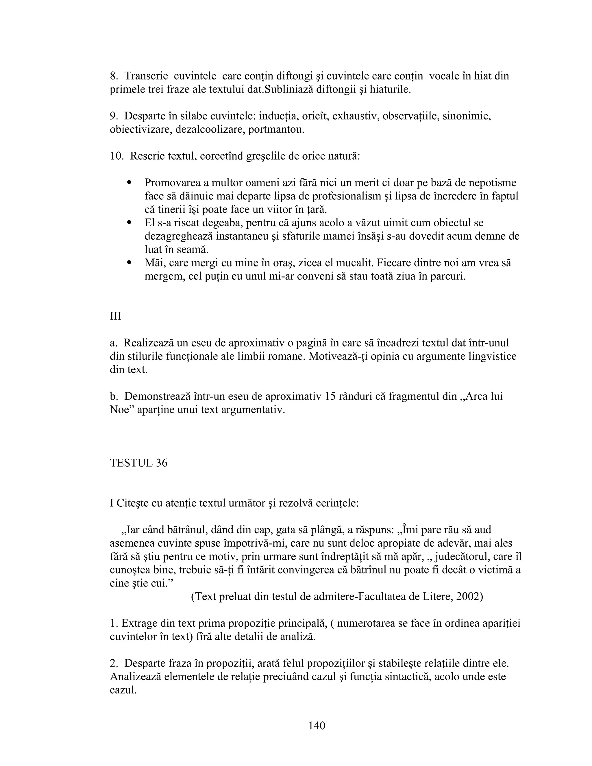 8. Transcrie cuvintele care conţin diftongi şi cuvintele care conţin vocale în hiat din
primele trei fraze ale textului dat.Subliniază diftongii şi hiaturile.
9. Desparte în silabe cuvintele: inducţia, oricît, exhaustiv, observaţiile, sinonimie,
obiectivizare, dezalcoolizare, portmantou.
10. Rescrie textul, corectînd greşelile de orice natură:
 Promovarea a multor oameni azi fără nici un merit ci doar pe bază de nepotisme
face să dăinuie mai departe lipsa de profesionalism şi lipsa de încredere în faptul
că tinerii îşi poate face un viitor în ţară.
 El s-a riscat degeaba, pentru că ajuns acolo a văzut uimit cum obiectul se
dezagreghează instantaneu şi sfaturile mamei însăşi s-au dovedit acum demne de
luat în seamă.
 Măi, care mergi cu mine în oraş, zicea el mucalit. Fiecare dintre noi am vrea să
mergem, cel puţin eu unul mi-ar conveni să stau toată ziua în parcuri.
III
a. Realizează un eseu de aproximativ o pagină în care să încadrezi textul dat într-unul
din stilurile funcţionale ale limbii romane. Motivează-ţi opinia cu argumente lingvistice
din text.
b. Demonstrează într-un eseu de aproximativ 15 rânduri că fragmentul din „Arca lui
Noe” aparţine unui text argumentativ.
TESTUL 36
I Citeşte cu atenţie textul următor şi rezolvă cerinţele:
„Iar când bătrânul, dând din cap, gata să plângă, a răspuns: „Îmi pare rău să aud
asemenea cuvinte spuse împotrivă-mi, care nu sunt deloc apropiate de adevăr, mai ales
fără să ştiu pentru ce motiv, prin urmare sunt îndreptăţit să mă apăr, „ judecătorul, care îl
cunoştea bine, trebuie să-ţi fi întărit convingerea că bătrînul nu poate fi decât o victimă a
cine ştie cui.”
(Text preluat din testul de admitere-Facultatea de Litere, 2002)
1. Extrage din text prima propoziţie principală, ( numerotarea se face în ordinea apariţiei
cuvintelor în text) fîră alte detalii de analiză.
2. Desparte fraza în propoziţii, arată felul propoziţiilor şi stabileşte relaţiile dintre ele.
Analizează elementele de relaţie preciuând cazul şi funcţia sintactică, acolo unde este
cazul.
140
 
