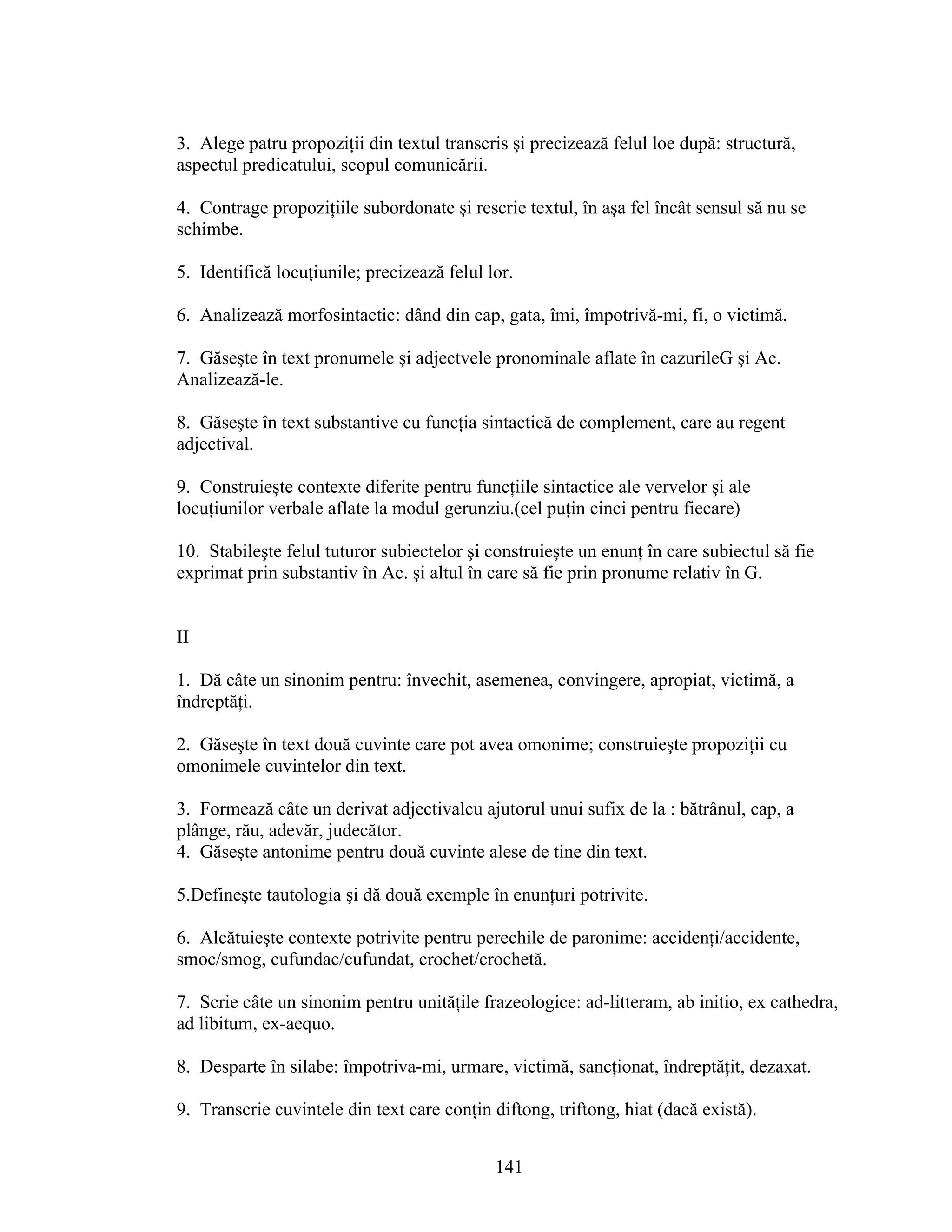 3. Alege patru propoziţii din textul transcris şi precizează felul loe după: structură,
aspectul predicatului, scopul comunicării.
4. Contrage propoziţiile subordonate şi rescrie textul, în aşa fel încât sensul să nu se
schimbe.
5. Identifică locuţiunile; precizează felul lor.
6. Analizează morfosintactic: dând din cap, gata, îmi, împotrivă-mi, fi, o victimă.
7. Găseşte în text pronumele şi adjectvele pronominale aflate în cazurileG şi Ac.
Analizează-le.
8. Găseşte în text substantive cu funcţia sintactică de complement, care au regent
adjectival.
9. Construieşte contexte diferite pentru funcţiile sintactice ale vervelor şi ale
locuţiunilor verbale aflate la modul gerunziu.(cel puţin cinci pentru fiecare)
10. Stabileşte felul tuturor subiectelor şi construieşte un enunţ în care subiectul să fie
exprimat prin substantiv în Ac. şi altul în care să fie prin pronume relativ în G.
II
1. Dă câte un sinonim pentru: învechit, asemenea, convingere, apropiat, victimă, a
îndreptăţi.
2. Găseşte în text două cuvinte care pot avea omonime; construieşte propoziţii cu
omonimele cuvintelor din text.
3. Formează câte un derivat adjectivalcu ajutorul unui sufix de la : bătrânul, cap, a
plânge, rău, adevăr, judecător.
4. Găseşte antonime pentru două cuvinte alese de tine din text.
5.Defineşte tautologia şi dă două exemple în enunţuri potrivite.
6. Alcătuieşte contexte potrivite pentru perechile de paronime: accidenţi/accidente,
smoc/smog, cufundac/cufundat, crochet/crochetă.
7. Scrie câte un sinonim pentru unităţile frazeologice: ad-litteram, ab initio, ex cathedra,
ad libitum, ex-aequo.
8. Desparte în silabe: împotriva-mi, urmare, victimă, sancţionat, îndreptăţit, dezaxat.
9. Transcrie cuvintele din text care conţin diftong, triftong, hiat (dacă există).
141
 