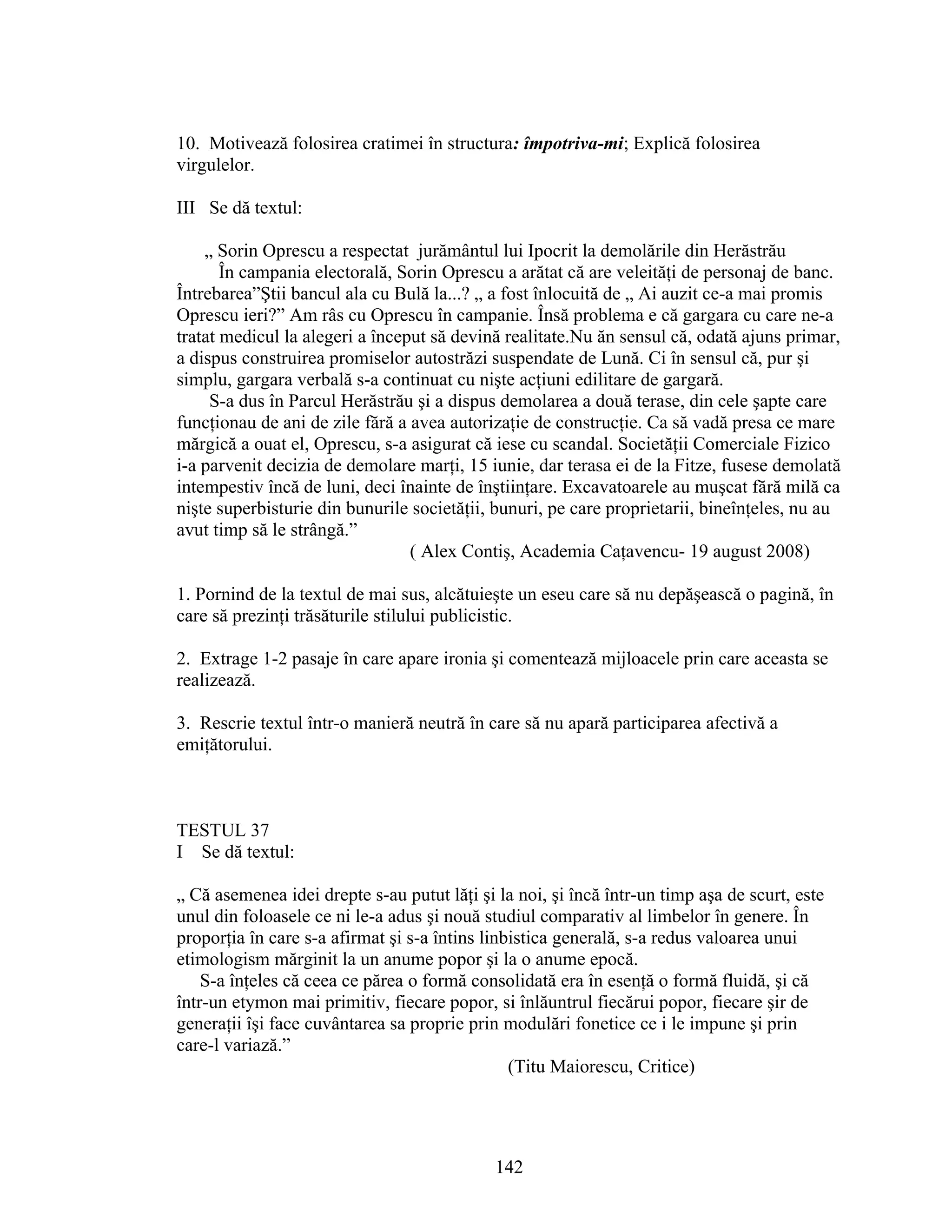 10. Motivează folosirea cratimei în structura: împotriva-mi; Explică folosirea
virgulelor.
III Se dă textul:
„ Sorin Oprescu a respectat jurământul lui Ipocrit la demolările din Herăstrău
În campania electorală, Sorin Oprescu a arătat că are veleităţi de personaj de banc.
Întrebarea”Ştii bancul ala cu Bulă la...? „ a fost înlocuită de „ Ai auzit ce-a mai promis
Oprescu ieri?” Am râs cu Oprescu în campanie. Însă problema e că gargara cu care ne-a
tratat medicul la alegeri a început să devină realitate.Nu ăn sensul că, odată ajuns primar,
a dispus construirea promiselor autostrăzi suspendate de Lună. Ci în sensul că, pur şi
simplu, gargara verbală s-a continuat cu nişte acţiuni edilitare de gargară.
S-a dus în Parcul Herăstrău şi a dispus demolarea a două terase, din cele şapte care
funcţionau de ani de zile fără a avea autorizaţie de construcţie. Ca să vadă presa ce mare
mărgică a ouat el, Oprescu, s-a asigurat că iese cu scandal. Societăţii Comerciale Fizico
i-a parvenit decizia de demolare marţi, 15 iunie, dar terasa ei de la Fitze, fusese demolată
intempestiv încă de luni, deci înainte de înştiinţare. Excavatoarele au muşcat fără milă ca
nişte superbisturie din bunurile societăţii, bunuri, pe care proprietarii, bineînţeles, nu au
avut timp să le strângă.”
( Alex Contiş, Academia Caţavencu- 19 august 2008)
1. Pornind de la textul de mai sus, alcătuieşte un eseu care să nu depăşească o pagină, în
care să prezinţi trăsăturile stilului publicistic.
2. Extrage 1-2 pasaje în care apare ironia şi comentează mijloacele prin care aceasta se
realizează.
3. Rescrie textul într-o manieră neutră în care să nu apară participarea afectivă a
emiţătorului.
TESTUL 37
I Se dă textul:
„ Că asemenea idei drepte s-au putut lăţi şi la noi, şi încă într-un timp aşa de scurt, este
unul din foloasele ce ni le-a adus şi nouă studiul comparativ al limbelor în genere. În
proporţia în care s-a afirmat şi s-a întins linbistica generală, s-a redus valoarea unui
etimologism mărginit la un anume popor şi la o anume epocă.
S-a înţeles că ceea ce părea o formă consolidată era în esenţă o formă fluidă, şi că
într-un etymon mai primitiv, fiecare popor, si înlăuntrul fiecărui popor, fiecare şir de
generaţii îşi face cuvântarea sa proprie prin modulări fonetice ce i le impune şi prin
care-l variază.”
(Titu Maiorescu, Critice)
142
 