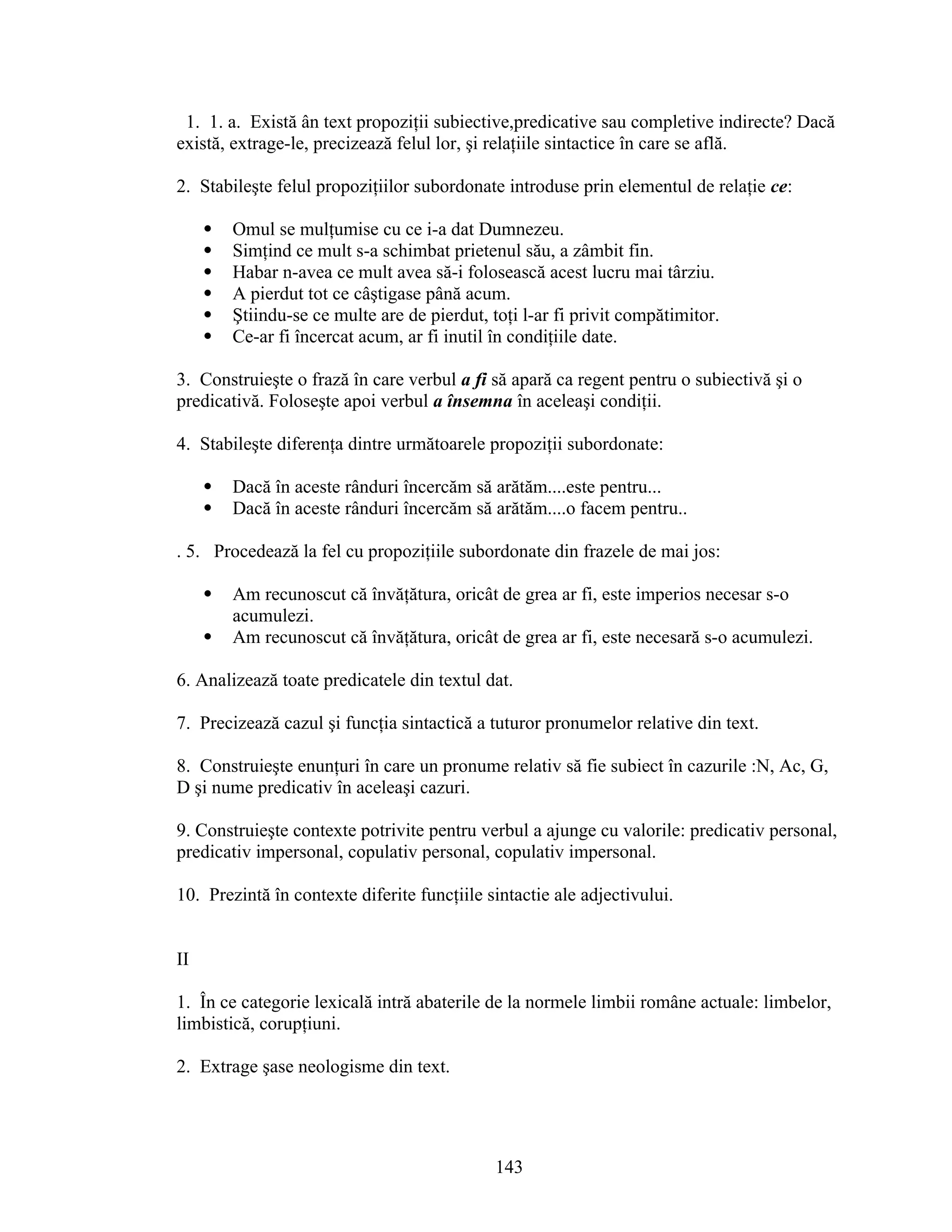 1. 1. a. Există ân text propoziţii subiective,predicative sau completive indirecte? Dacă
există, extrage-le, precizează felul lor, şi relaţiile sintactice în care se află.
2. Stabileşte felul propoziţiilor subordonate introduse prin elementul de relaţie ce:
 Omul se mulţumise cu ce i-a dat Dumnezeu.
 Simţind ce mult s-a schimbat prietenul său, a zâmbit fin.
 Habar n-avea ce mult avea să-i folosească acest lucru mai târziu.
 A pierdut tot ce câştigase până acum.
 Ştiindu-se ce multe are de pierdut, toţi l-ar fi privit compătimitor.
 Ce-ar fi încercat acum, ar fi inutil în condiţiile date.
3. Construieşte o frază în care verbul a fi să apară ca regent pentru o subiectivă şi o
predicativă. Foloseşte apoi verbul a însemna în aceleaşi condiţii.
4. Stabileşte diferenţa dintre următoarele propoziţii subordonate:
 Dacă în aceste rânduri încercăm să arătăm....este pentru...
 Dacă în aceste rânduri încercăm să arătăm....o facem pentru..
. 5. Procedează la fel cu propoziţiile subordonate din frazele de mai jos:
 Am recunoscut că învăţătura, oricât de grea ar fi, este imperios necesar s-o
acumulezi.
 Am recunoscut că învăţătura, oricât de grea ar fi, este necesară s-o acumulezi.
6. Analizează toate predicatele din textul dat.
7. Precizează cazul şi funcţia sintactică a tuturor pronumelor relative din text.
8. Construieşte enunţuri în care un pronume relativ să fie subiect în cazurile :N, Ac, G,
D şi nume predicativ în aceleaşi cazuri.
9. Construieşte contexte potrivite pentru verbul a ajunge cu valorile: predicativ personal,
predicativ impersonal, copulativ personal, copulativ impersonal.
10. Prezintă în contexte diferite funcţiile sintactie ale adjectivului.
II
1. În ce categorie lexicală intră abaterile de la normele limbii române actuale: limbelor,
limbistică, corupţiuni.
2. Extrage şase neologisme din text.
143
 