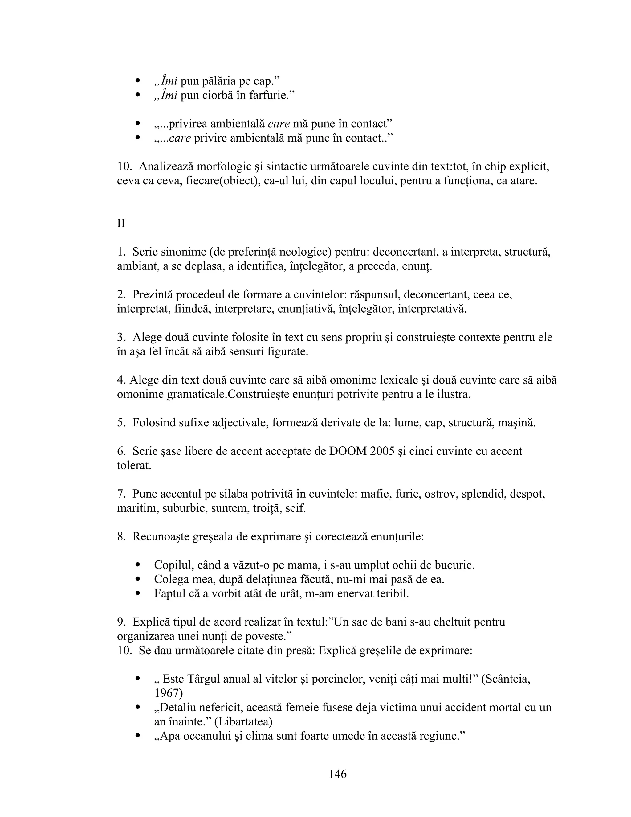  „Îmi pun pălăria pe cap.”
 „Îmi pun ciorbă în farfurie.”
 „...privirea ambientală care mă pune în contact”
 „...care privire ambientală mă pune în contact..”
10. Analizează morfologic şi sintactic următoarele cuvinte din text:tot, în chip explicit,
ceva ca ceva, fiecare(obiect), ca-ul lui, din capul locului, pentru a funcţiona, ca atare.
II
1. Scrie sinonime (de preferinţă neologice) pentru: deconcertant, a interpreta, structură,
ambiant, a se deplasa, a identifica, înţelegător, a preceda, enunţ.
2. Prezintă procedeul de formare a cuvintelor: răspunsul, deconcertant, ceea ce,
interpretat, fiindcă, interpretare, enunţiativă, înţelegător, interpretativă.
3. Alege două cuvinte folosite în text cu sens propriu şi construieşte contexte pentru ele
în aşa fel încât să aibă sensuri figurate.
4. Alege din text două cuvinte care să aibă omonime lexicale şi două cuvinte care să aibă
omonime gramaticale.Construieşte enunţuri potrivite pentru a le ilustra.
5. Folosind sufixe adjectivale, formează derivate de la: lume, cap, structură, maşină.
6. Scrie şase libere de accent acceptate de DOOM 2005 şi cinci cuvinte cu accent
tolerat.
7. Pune accentul pe silaba potrivită în cuvintele: mafie, furie, ostrov, splendid, despot,
maritim, suburbie, suntem, troiţă, seif.
8. Recunoaşte greşeala de exprimare şi corectează enunţurile:
 Copilul, când a văzut-o pe mama, i s-au umplut ochii de bucurie.
 Colega mea, după delaţiunea făcută, nu-mi mai pasă de ea.
 Faptul că a vorbit atât de urât, m-am enervat teribil.
9. Explică tipul de acord realizat în textul:”Un sac de bani s-au cheltuit pentru
organizarea unei nunţi de poveste.”
10. Se dau următoarele citate din presă: Explică greşelile de exprimare:
 „ Este Târgul anual al vitelor şi porcinelor, veniţi câţi mai multi!” (Scânteia,
1967)
 „Detaliu nefericit, această femeie fusese deja victima unui accident mortal cu un
an înainte.” (Libartatea)
 „Apa oceanului şi clima sunt foarte umede în această regiune.”
146
 