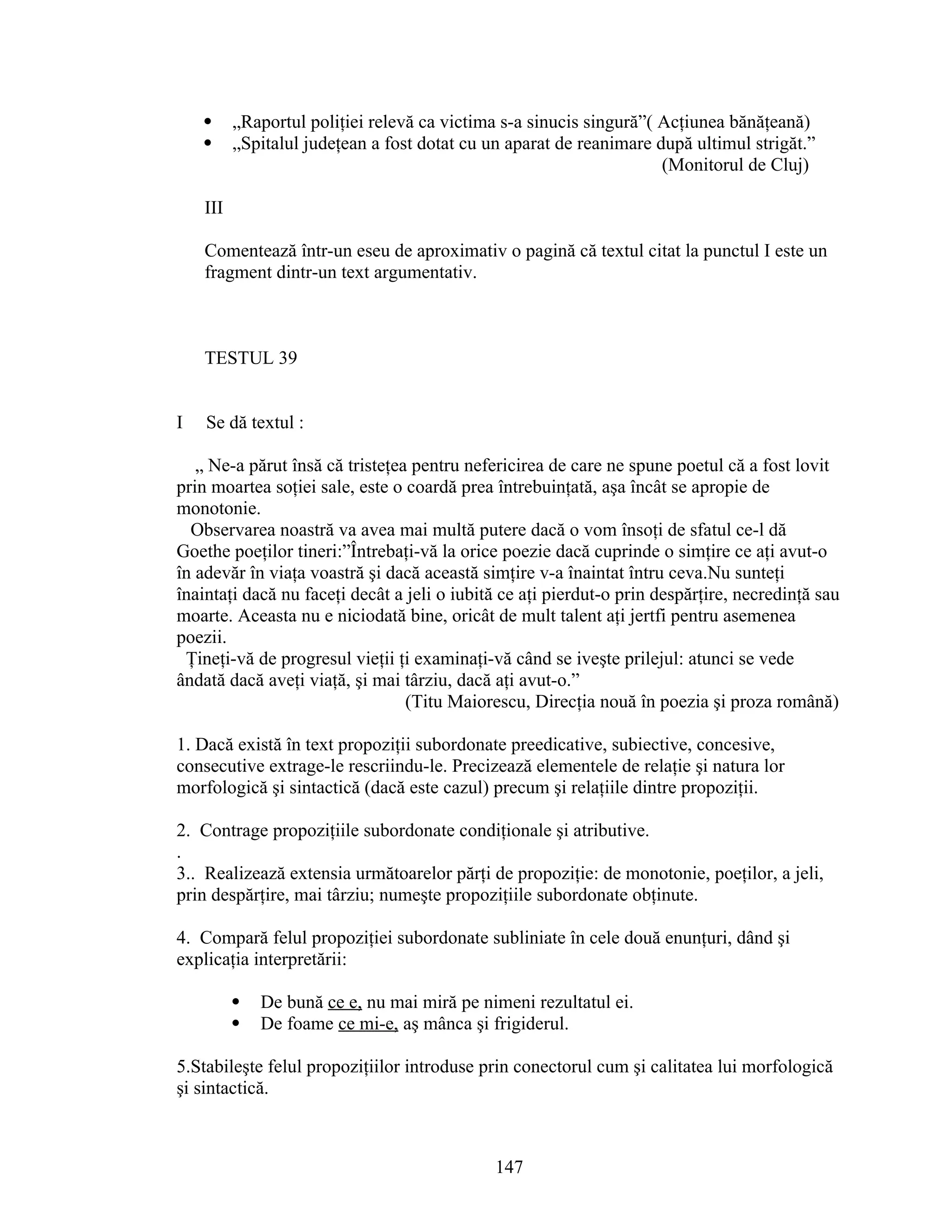  „Raportul poliţiei relevă ca victima s-a sinucis singură”( Acţiunea bănăţeană)
 „Spitalul judeţean a fost dotat cu un aparat de reanimare după ultimul strigăt.”
(Monitorul de Cluj)
III
Comentează într-un eseu de aproximativ o pagină că textul citat la punctul I este un
fragment dintr-un text argumentativ.
TESTUL 39
I Se dă textul :
„ Ne-a părut însă că tristeţea pentru nefericirea de care ne spune poetul că a fost lovit
prin moartea soţiei sale, este o coardă prea întrebuinţată, aşa încât se apropie de
monotonie.
Observarea noastră va avea mai multă putere dacă o vom însoţi de sfatul ce-l dă
Goethe poeţilor tineri:”Întrebaţi-vă la orice poezie dacă cuprinde o simţire ce aţi avut-o
în adevăr în viaţa voastră şi dacă această simţire v-a înaintat întru ceva.Nu sunteţi
înaintaţi dacă nu faceţi decât a jeli o iubită ce aţi pierdut-o prin despărţire, necredinţă sau
moarte. Aceasta nu e niciodată bine, oricât de mult talent aţi jertfi pentru asemenea
poezii.
Ţineţi-vă de progresul vieţii ţi examinaţi-vă când se iveşte prilejul: atunci se vede
ândată dacă aveţi viaţă, şi mai târziu, dacă aţi avut-o.”
(Titu Maiorescu, Direcţia nouă în poezia şi proza română)
1. Dacă există în text propoziţii subordonate preedicative, subiective, concesive,
consecutive extrage-le rescriindu-le. Precizează elementele de relaţie şi natura lor
morfologică şi sintactică (dacă este cazul) precum şi relaţiile dintre propoziţii.
2. Contrage propoziţiile subordonate condiţionale şi atributive.
.
3.. Realizează extensia următoarelor părţi de propoziţie: de monotonie, poeţilor, a jeli,
prin despărţire, mai târziu; numeşte propoziţiile subordonate obţinute.
4. Compară felul propoziţiei subordonate subliniate în cele două enunţuri, dând şi
explicaţia interpretării:
 De bună ce e, nu mai miră pe nimeni rezultatul ei.
 De foame ce mi-e, aş mânca şi frigiderul.
5.Stabileşte felul propoziţiilor introduse prin conectorul cum şi calitatea lui morfologică
şi sintactică.
147
 
