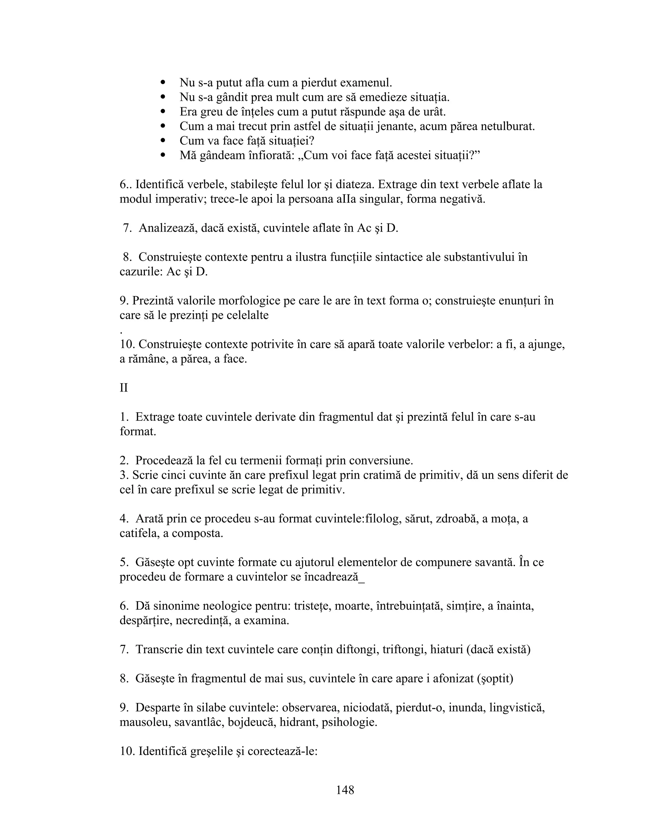  Nu s-a putut afla cum a pierdut examenul.
 Nu s-a gândit prea mult cum are să emedieze situaţia.
 Era greu de înţeles cum a putut răspunde aşa de urât.
 Cum a mai trecut prin astfel de situaţii jenante, acum părea netulburat.
 Cum va face faţă situaţiei?
 Mă gândeam înfiorată: „Cum voi face faţă acestei situaţii?”
6.. Identifică verbele, stabileşte felul lor şi diateza. Extrage din text verbele aflate la
modul imperativ; trece-le apoi la persoana aIIa singular, forma negativă.
7. Analizează, dacă există, cuvintele aflate în Ac şi D.
8. Construieşte contexte pentru a ilustra funcţiile sintactice ale substantivului în
cazurile: Ac şi D.
9. Prezintă valorile morfologice pe care le are în text forma o; construieşte enunţuri în
care să le prezinţi pe celelalte
.
10. Construieşte contexte potrivite în care să apară toate valorile verbelor: a fi, a ajunge,
a rămâne, a părea, a face.
II
1. Extrage toate cuvintele derivate din fragmentul dat şi prezintă felul în care s-au
format.
2. Procedează la fel cu termenii formaţi prin conversiune.
3. Scrie cinci cuvinte ăn care prefixul legat prin cratimă de primitiv, dă un sens diferit de
cel în care prefixul se scrie legat de primitiv.
4. Arată prin ce procedeu s-au format cuvintele:filolog, sărut, zdroabă, a moţa, a
catifela, a composta.
5. Găseşte opt cuvinte formate cu ajutorul elementelor de compunere savantă. În ce
procedeu de formare a cuvintelor se încadrează_
6. Dă sinonime neologice pentru: tristeţe, moarte, întrebuinţată, simţire, a înainta,
despărţire, necredinţă, a examina.
7. Transcrie din text cuvintele care conţin diftongi, triftongi, hiaturi (dacă există)
8. Găseşte în fragmentul de mai sus, cuvintele în care apare i afonizat (şoptit)
9. Desparte în silabe cuvintele: observarea, niciodată, pierdut-o, inunda, lingvistică,
mausoleu, savantlâc, bojdeucă, hidrant, psihologie.
10. Identifică greşelile şi corectează-le:
148
 