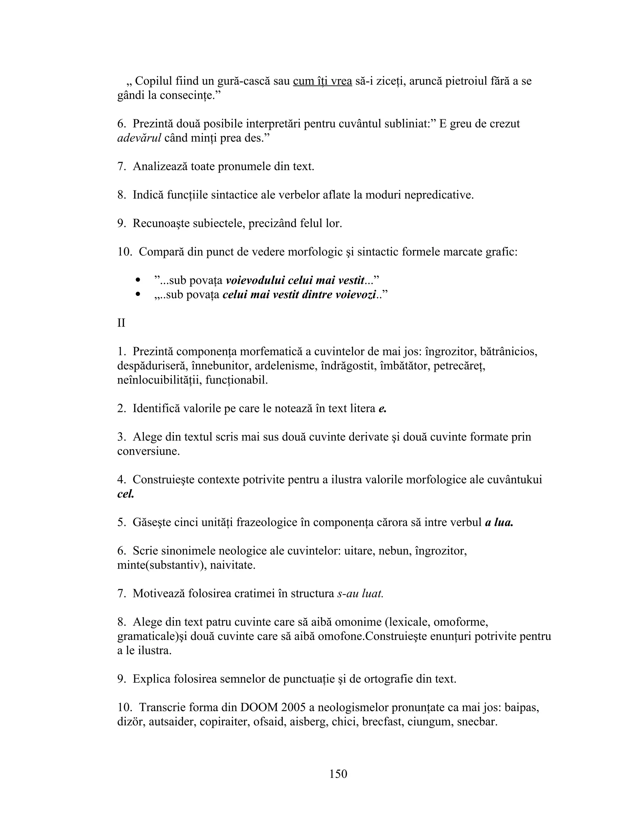 „ Copilul fiind un gură-cască sau cum îţi vrea să-i ziceţi, aruncă pietroiul fără a se
gândi la consecinţe.”
6. Prezintă două posibile interpretări pentru cuvântul subliniat:” E greu de crezut
adevărul când minţi prea des.”
7. Analizează toate pronumele din text.
8. Indică funcţiile sintactice ale verbelor aflate la moduri nepredicative.
9. Recunoaşte subiectele, precizând felul lor.
10. Compară din punct de vedere morfologic şi sintactic formele marcate grafic:
 ”...sub povaţa voievodului celui mai vestit...”
 „..sub povaţa celui mai vestit dintre voievozi..”
II
1. Prezintă componenţa morfematică a cuvintelor de mai jos: îngrozitor, bătrânicios,
despăduriseră, înnebunitor, ardelenisme, îndrăgostit, îmbătător, petrecăreţ,
neînlocuibilităţii, funcţionabil.
2. Identifică valorile pe care le notează în text litera e.
3. Alege din textul scris mai sus două cuvinte derivate şi două cuvinte formate prin
conversiune.
4. Construieşte contexte potrivite pentru a ilustra valorile morfologice ale cuvântukui
cel.
5. Găseşte cinci unităţi frazeologice în componenţa cărora să intre verbul a lua.
6. Scrie sinonimele neologice ale cuvintelor: uitare, nebun, îngrozitor,
minte(substantiv), naivitate.
7. Motivează folosirea cratimei în structura s-au luat.
8. Alege din text patru cuvinte care să aibă omonime (lexicale, omoforme,
gramaticale)şi două cuvinte care să aibă omofone.Construieşte enunţuri potrivite pentru
a le ilustra.
9. Explica folosirea semnelor de punctuaţie şi de ortografie din text.
10. Transcrie forma din DOOM 2005 a neologismelor pronunţate ca mai jos: baipas,
dizör, autsaider, copiraiter, ofsaid, aisberg, chici, brecfast, ciungum, snecbar.
150
 