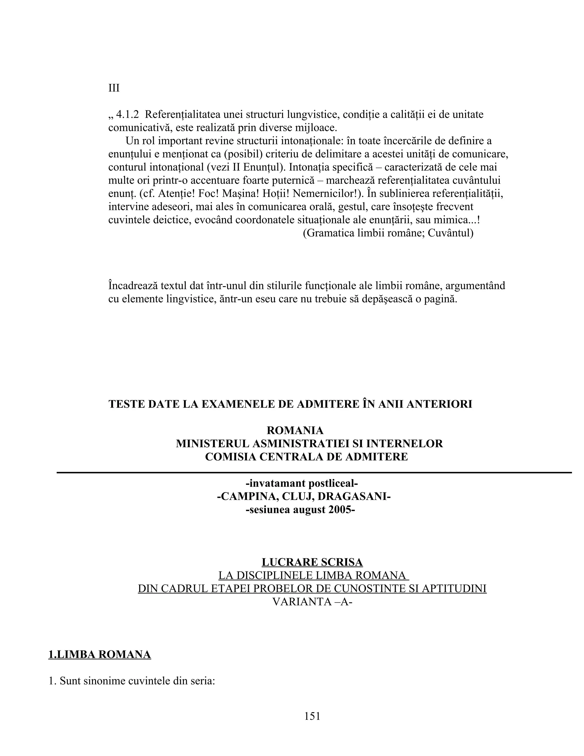 III
„ 4.1.2 Referenţialitatea unei structuri lungvistice, condiţie a calităţii ei de unitate
comunicativă, este realizată prin diverse mijloace.
Un rol important revine structurii intonaţionale: în toate încercările de definire a
enunţului e menţionat ca (posibil) criteriu de delimitare a acestei unităţi de comunicare,
conturul intonaţional (vezi II Enunţul). Intonaţia specifică – caracterizată de cele mai
multe ori printr-o accentuare foarte puternică – marchează referenţialitatea cuvântului
enunţ. (cf. Atenţie! Foc! Maşina! Hoţii! Nemernicilor!). În sublinierea referenţialităţii,
intervine adeseori, mai ales în comunicarea orală, gestul, care însoţeşte frecvent
cuvintele deictice, evocând coordonatele situaţionale ale enunţării, sau mimica...!
(Gramatica limbii române; Cuvântul)
Încadrează textul dat într-unul din stilurile funcţionale ale limbii române, argumentând
cu elemente lingvistice, ăntr-un eseu care nu trebuie să depăşească o pagină.
TESTE DATE LA EXAMENELE DE ADMITERE ÎN ANII ANTERIORI
ROMANIA
MINISTERUL ASMINISTRATIEI SI INTERNELOR
COMISIA CENTRALA DE ADMITERE
-invatamant postliceal-
-CAMPINA, CLUJ, DRAGASANI-
-sesiunea august 2005-
LUCRARE SCRISA
LA DISCIPLINELE LIMBA ROMANA
DIN CADRUL ETAPEI PROBELOR DE CUNOSTINTE SI APTITUDINI
VARIANTA –A-
1.LIMBA ROMANA
1. Sunt sinonime cuvintele din seria:
151
 