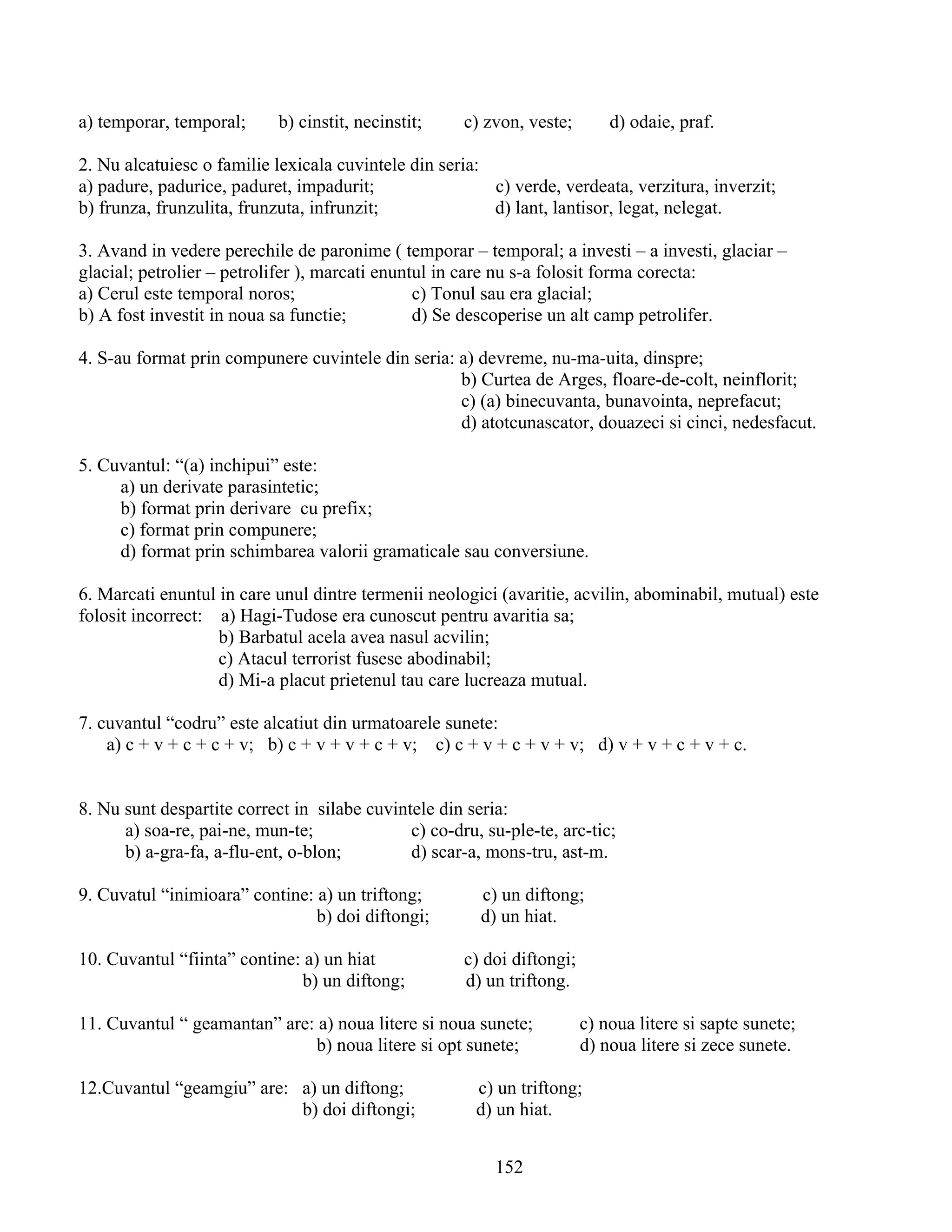 a) temporar, temporal; b) cinstit, necinstit; c) zvon, veste; d) odaie, praf.
2. Nu alcatuiesc o familie lexicala cuvintele din seria:
a) padure, padurice, paduret, impadurit; c) verde, verdeata, verzitura, inverzit;
b) frunza, frunzulita, frunzuta, infrunzit; d) lant, lantisor, legat, nelegat.
3. Avand in vedere perechile de paronime ( temporar – temporal; a investi – a investi, glaciar –
glacial; petrolier – petrolifer ), marcati enuntul in care nu s-a folosit forma corecta:
a) Cerul este temporal noros; c) Tonul sau era glacial;
b) A fost investit in noua sa functie; d) Se descoperise un alt camp petrolifer.
4. S-au format prin compunere cuvintele din seria: a) devreme, nu-ma-uita, dinspre;
b) Curtea de Arges, floare-de-colt, neinflorit;
c) (a) binecuvanta, bunavointa, neprefacut;
d) atotcunascator, douazeci si cinci, nedesfacut.
5. Cuvantul: “(a) inchipui” este:
a) un derivate parasintetic;
b) format prin derivare cu prefix;
c) format prin compunere;
d) format prin schimbarea valorii gramaticale sau conversiune.
6. Marcati enuntul in care unul dintre termenii neologici (avaritie, acvilin, abominabil, mutual) este
folosit incorrect: a) Hagi-Tudose era cunoscut pentru avaritia sa;
b) Barbatul acela avea nasul acvilin;
c) Atacul terrorist fusese abodinabil;
d) Mi-a placut prietenul tau care lucreaza mutual.
7. cuvantul “codru” este alcatiut din urmatoarele sunete:
a) c + v + c + c + v; b) c + v + v + c + v; c) c + v + c + v + v; d) v + v + c + v + c.
8. Nu sunt despartite correct in silabe cuvintele din seria:
a) soa-re, pai-ne, mun-te; c) co-dru, su-ple-te, arc-tic;
b) a-gra-fa, a-flu-ent, o-blon; d) scar-a, mons-tru, ast-m.
9. Cuvatul “inimioara” contine: a) un triftong; c) un diftong;
b) doi diftongi; d) un hiat.
10. Cuvantul “fiinta” contine: a) un hiat c) doi diftongi;
b) un diftong; d) un triftong.
11. Cuvantul “ geamantan” are: a) noua litere si noua sunete; c) noua litere si sapte sunete;
b) noua litere si opt sunete; d) noua litere si zece sunete.
12.Cuvantul “geamgiu” are: a) un diftong; c) un triftong;
b) doi diftongi; d) un hiat.
152
 