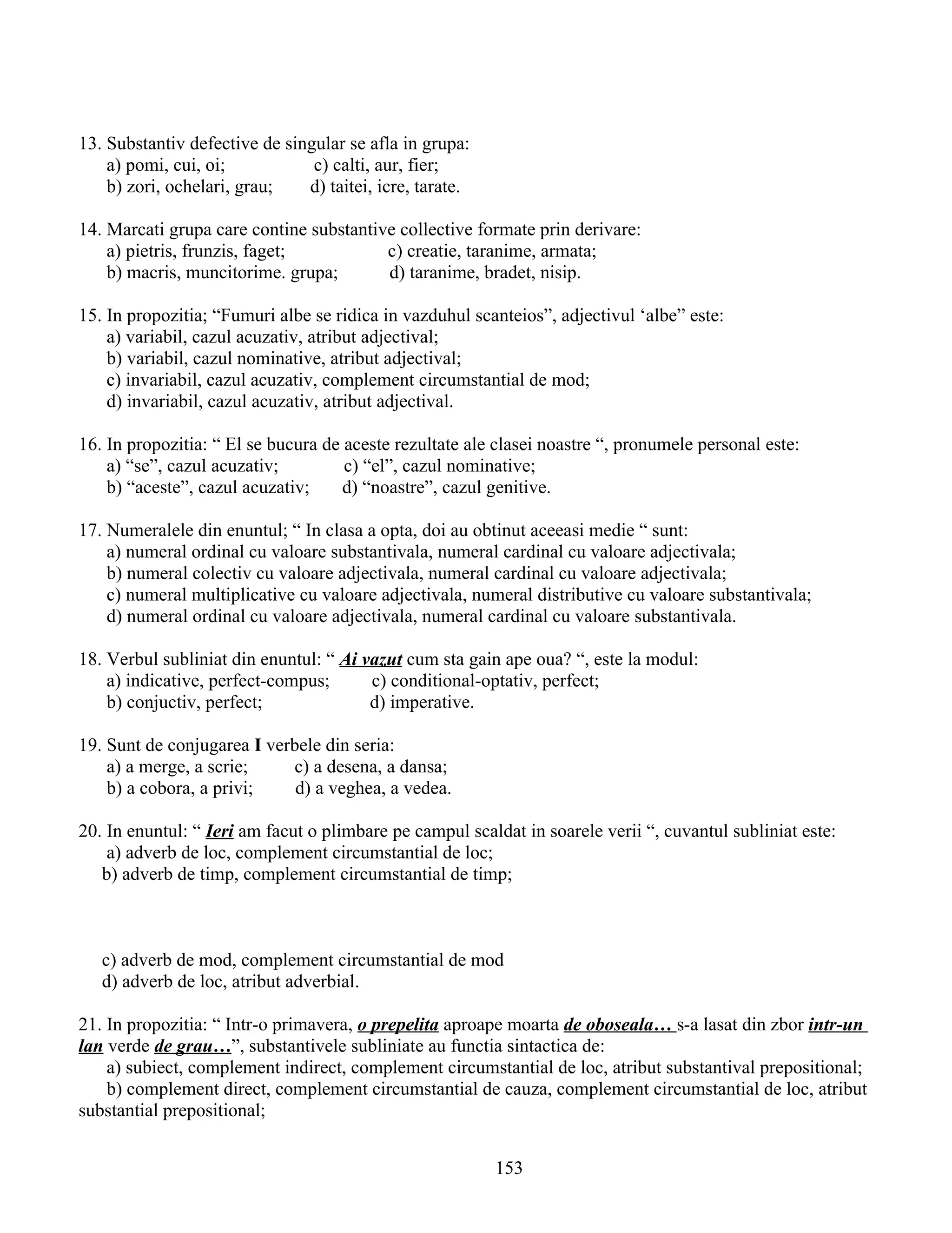 13. Substantiv defective de singular se afla in grupa:
a) pomi, cui, oi; c) calti, aur, fier;
b) zori, ochelari, grau; d) taitei, icre, tarate.
14. Marcati grupa care contine substantive collective formate prin derivare:
a) pietris, frunzis, faget; c) creatie, taranime, armata;
b) macris, muncitorime. grupa; d) taranime, bradet, nisip.
15. In propozitia; “Fumuri albe se ridica in vazduhul scanteios”, adjectivul ‘albe” este:
a) variabil, cazul acuzativ, atribut adjectival;
b) variabil, cazul nominative, atribut adjectival;
c) invariabil, cazul acuzativ, complement circumstantial de mod;
d) invariabil, cazul acuzativ, atribut adjectival.
16. In propozitia: “ El se bucura de aceste rezultate ale clasei noastre “, pronumele personal este:
a) “se”, cazul acuzativ; c) “el”, cazul nominative;
b) “aceste”, cazul acuzativ; d) “noastre”, cazul genitive.
17. Numeralele din enuntul; “ In clasa a opta, doi au obtinut aceeasi medie “ sunt:
a) numeral ordinal cu valoare substantivala, numeral cardinal cu valoare adjectivala;
b) numeral colectiv cu valoare adjectivala, numeral cardinal cu valoare adjectivala;
c) numeral multiplicative cu valoare adjectivala, numeral distributive cu valoare substantivala;
d) numeral ordinal cu valoare adjectivala, numeral cardinal cu valoare substantivala.
18. Verbul subliniat din enuntul: “ Ai vazut cum sta gain ape oua? “, este la modul:
a) indicative, perfect-compus; c) conditional-optativ, perfect;
b) conjuctiv, perfect; d) imperative.
19. Sunt de conjugarea I verbele din seria:
a) a merge, a scrie; c) a desena, a dansa;
b) a cobora, a privi; d) a veghea, a vedea.
20. In enuntul: “ Ieri am facut o plimbare pe campul scaldat in soarele verii “, cuvantul subliniat este:
a) adverb de loc, complement circumstantial de loc;
b) adverb de timp, complement circumstantial de timp;
c) adverb de mod, complement circumstantial de mod
d) adverb de loc, atribut adverbial.
21. In propozitia: “ Intr-o primavera, o prepelita aproape moarta de oboseala… s-a lasat din zbor intr-un
lan verde de grau…”, substantivele subliniate au functia sintactica de:
a) subiect, complement indirect, complement circumstantial de loc, atribut substantival prepositional;
b) complement direct, complement circumstantial de cauza, complement circumstantial de loc, atribut
substantial prepositional;
153
 