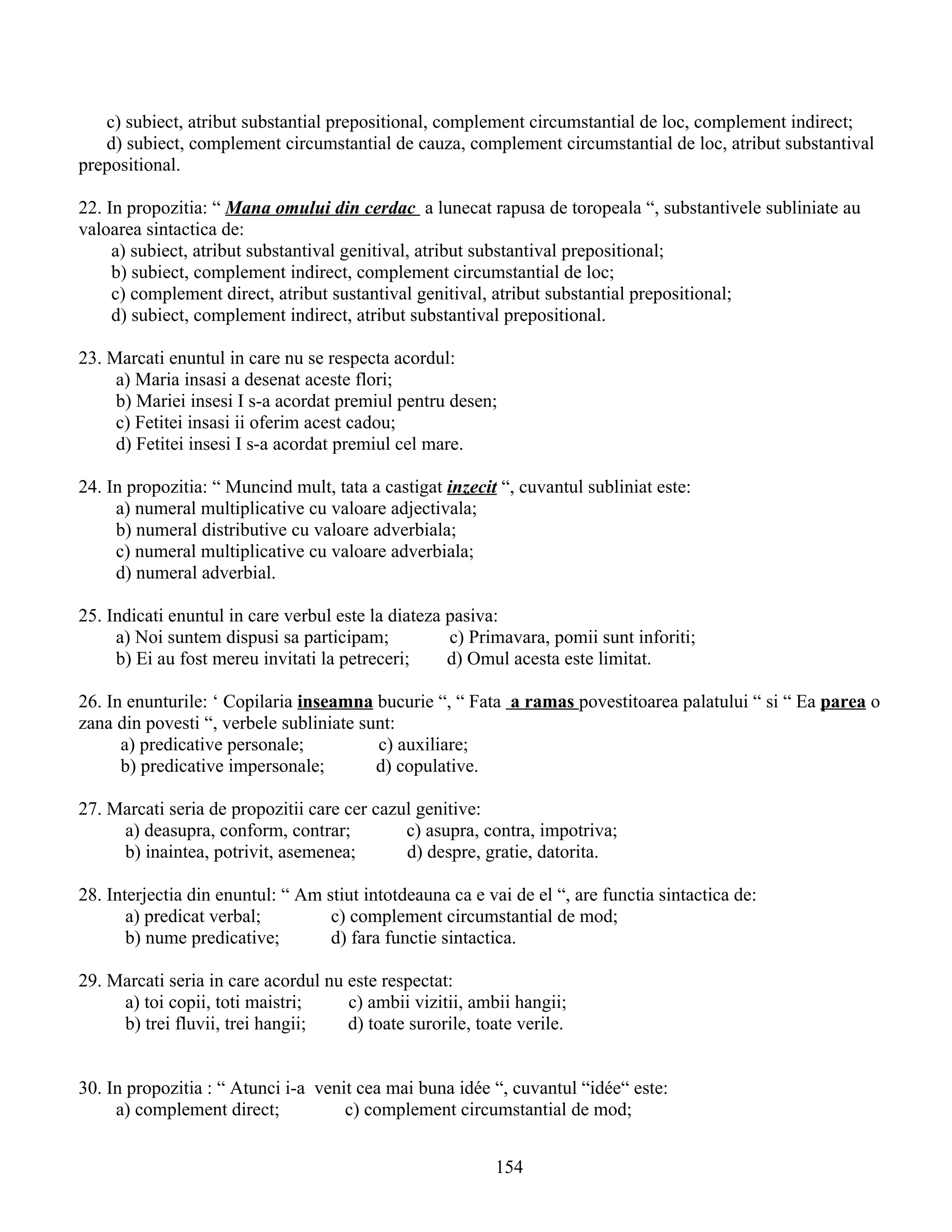 c) subiect, atribut substantial prepositional, complement circumstantial de loc, complement indirect;
d) subiect, complement circumstantial de cauza, complement circumstantial de loc, atribut substantival
prepositional.
22. In propozitia: “ Mana omului din cerdac a lunecat rapusa de toropeala “, substantivele subliniate au
valoarea sintactica de:
a) subiect, atribut substantival genitival, atribut substantival prepositional;
b) subiect, complement indirect, complement circumstantial de loc;
c) complement direct, atribut sustantival genitival, atribut substantial prepositional;
d) subiect, complement indirect, atribut substantival prepositional.
23. Marcati enuntul in care nu se respecta acordul:
a) Maria insasi a desenat aceste flori;
b) Mariei insesi I s-a acordat premiul pentru desen;
c) Fetitei insasi ii oferim acest cadou;
d) Fetitei insesi I s-a acordat premiul cel mare.
24. In propozitia: “ Muncind mult, tata a castigat inzecit “, cuvantul subliniat este:
a) numeral multiplicative cu valoare adjectivala;
b) numeral distributive cu valoare adverbiala;
c) numeral multiplicative cu valoare adverbiala;
d) numeral adverbial.
25. Indicati enuntul in care verbul este la diateza pasiva:
a) Noi suntem dispusi sa participam; c) Primavara, pomii sunt inforiti;
b) Ei au fost mereu invitati la petreceri; d) Omul acesta este limitat.
26. In enunturile: ‘ Copilaria inseamna bucurie “, “ Fata a ramas povestitoarea palatului “ si “ Ea parea o
zana din povesti “, verbele subliniate sunt:
a) predicative personale; c) auxiliare;
b) predicative impersonale; d) copulative.
27. Marcati seria de propozitii care cer cazul genitive:
a) deasupra, conform, contrar; c) asupra, contra, impotriva;
b) inaintea, potrivit, asemenea; d) despre, gratie, datorita.
28. Interjectia din enuntul: “ Am stiut intotdeauna ca e vai de el “, are functia sintactica de:
a) predicat verbal; c) complement circumstantial de mod;
b) nume predicative; d) fara functie sintactica.
29. Marcati seria in care acordul nu este respectat:
a) toi copii, toti maistri; c) ambii vizitii, ambii hangii;
b) trei fluvii, trei hangii; d) toate surorile, toate verile.
30. In propozitia : “ Atunci i-a venit cea mai buna idée “, cuvantul “idée“ este:
a) complement direct; c) complement circumstantial de mod;
154
 