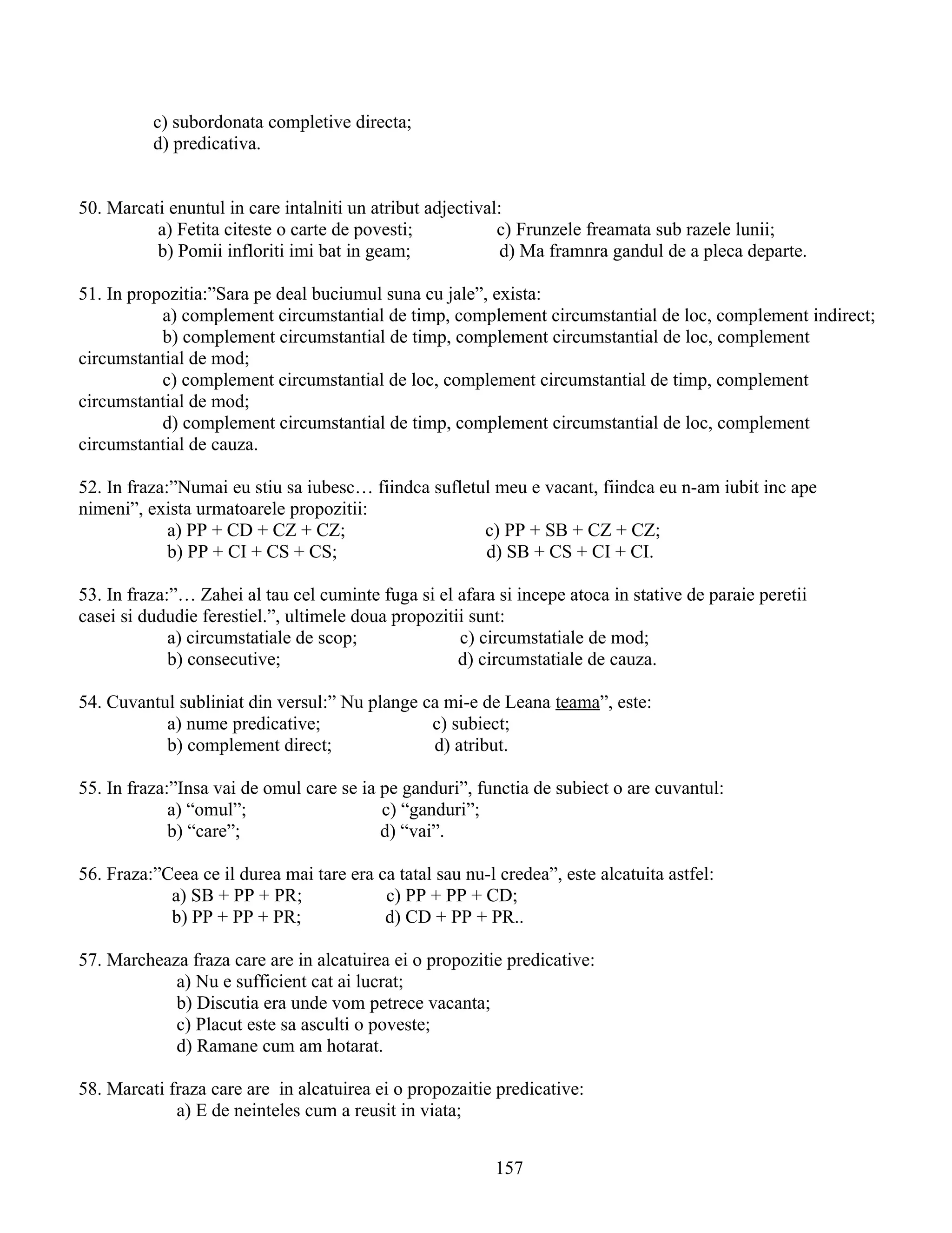 c) subordonata completive directa;
d) predicativa.
50. Marcati enuntul in care intalniti un atribut adjectival:
a) Fetita citeste o carte de povesti; c) Frunzele freamata sub razele lunii;
b) Pomii infloriti imi bat in geam; d) Ma framnra gandul de a pleca departe.
51. In propozitia:”Sara pe deal buciumul suna cu jale”, exista:
a) complement circumstantial de timp, complement circumstantial de loc, complement indirect;
b) complement circumstantial de timp, complement circumstantial de loc, complement
circumstantial de mod;
c) complement circumstantial de loc, complement circumstantial de timp, complement
circumstantial de mod;
d) complement circumstantial de timp, complement circumstantial de loc, complement
circumstantial de cauza.
52. In fraza:”Numai eu stiu sa iubesc… fiindca sufletul meu e vacant, fiindca eu n-am iubit inc ape
nimeni”, exista urmatoarele propozitii:
a) PP + CD + CZ + CZ; c) PP + SB + CZ + CZ;
b) PP + CI + CS + CS; d) SB + CS + CI + CI.
53. In fraza:”… Zahei al tau cel cuminte fuga si el afara si incepe atoca in stative de paraie peretii
casei si dududie ferestiel.”, ultimele doua propozitii sunt:
a) circumstatiale de scop; c) circumstatiale de mod;
b) consecutive; d) circumstatiale de cauza.
54. Cuvantul subliniat din versul:” Nu plange ca mi-e de Leana teama”, este:
a) nume predicative; c) subiect;
b) complement direct; d) atribut.
55. In fraza:”Insa vai de omul care se ia pe ganduri”, functia de subiect o are cuvantul:
a) “omul”; c) “ganduri”;
b) “care”; d) “vai”.
56. Fraza:”Ceea ce il durea mai tare era ca tatal sau nu-l credea”, este alcatuita astfel:
a) SB + PP + PR; c) PP + PP + CD;
b) PP + PP + PR; d) CD + PP + PR..
57. Marcheaza fraza care are in alcatuirea ei o propozitie predicative:
a) Nu e sufficient cat ai lucrat;
b) Discutia era unde vom petrece vacanta;
c) Placut este sa asculti o poveste;
d) Ramane cum am hotarat.
58. Marcati fraza care are in alcatuirea ei o propozaitie predicative:
a) E de neinteles cum a reusit in viata;
157
 