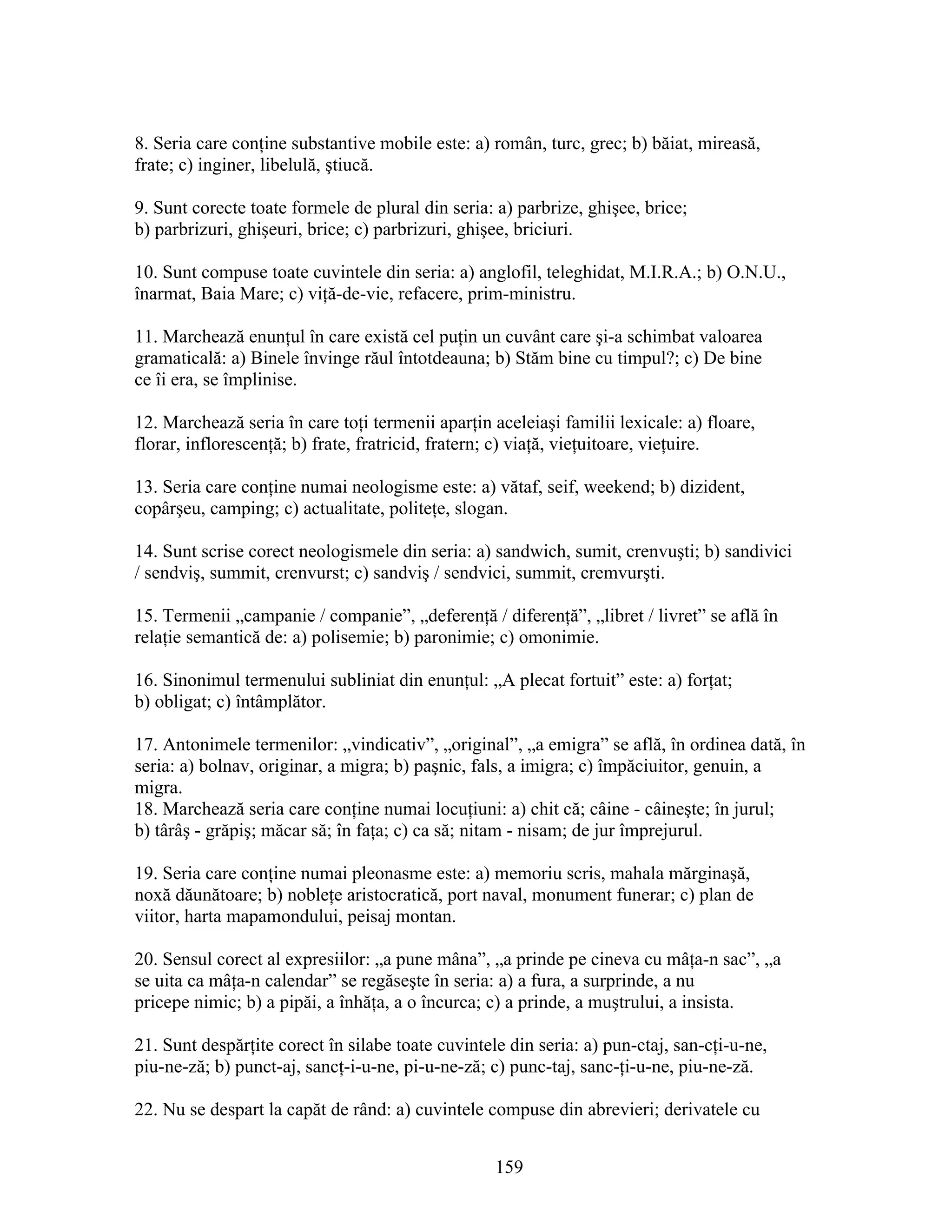 8. Seria care conţine substantive mobile este: a) român, turc, grec; b) băiat, mireasă,
frate; c) inginer, libelulă, ştiucă.
9. Sunt corecte toate formele de plural din seria: a) parbrize, ghişee, brice;
b) parbrizuri, ghişeuri, brice; c) parbrizuri, ghişee, briciuri.
10. Sunt compuse toate cuvintele din seria: a) anglofil, teleghidat, M.I.R.A.; b) O.N.U.,
înarmat, Baia Mare; c) viţă-de-vie, refacere, prim-ministru.
11. Marchează enunţul în care există cel puţin un cuvânt care şi-a schimbat valoarea
gramaticală: a) Binele învinge răul întotdeauna; b) Stăm bine cu timpul?; c) De bine
ce îi era, se împlinise.
12. Marchează seria în care toţi termenii aparţin aceleiaşi familii lexicale: a) floare,
florar, inflorescenţă; b) frate, fratricid, fratern; c) viaţă, vieţuitoare, vieţuire.
13. Seria care conţine numai neologisme este: a) vătaf, seif, weekend; b) dizident,
copârşeu, camping; c) actualitate, politeţe, slogan.
14. Sunt scrise corect neologismele din seria: a) sandwich, sumit, crenvuşti; b) sandivici
/ sendviş, summit, crenvurst; c) sandviş / sendvici, summit, cremvurşti.
15. Termenii „campanie / companie”, „deferenţă / diferenţă”, „libret / livret” se află în
relaţie semantică de: a) polisemie; b) paronimie; c) omonimie.
16. Sinonimul termenului subliniat din enunţul: „A plecat fortuit” este: a) forţat;
b) obligat; c) întâmplător.
17. Antonimele termenilor: „vindicativ”, „original”, „a emigra” se află, în ordinea dată, în
seria: a) bolnav, originar, a migra; b) paşnic, fals, a imigra; c) împăciuitor, genuin, a
migra.
18. Marchează seria care conţine numai locuţiuni: a) chit că; câine - câineşte; în jurul;
b) târâş - grăpiş; măcar să; în faţa; c) ca să; nitam - nisam; de jur împrejurul.
19. Seria care conţine numai pleonasme este: a) memoriu scris, mahala mărginaşă,
noxă dăunătoare; b) nobleţe aristocratică, port naval, monument funerar; c) plan de
viitor, harta mapamondului, peisaj montan.
20. Sensul corect al expresiilor: „a pune mâna”, „a prinde pe cineva cu mâţa-n sac”, „a
se uita ca mâţa-n calendar” se regăseşte în seria: a) a fura, a surprinde, a nu
pricepe nimic; b) a pipăi, a înhăţa, a o încurca; c) a prinde, a muştrului, a insista.
21. Sunt despărţite corect în silabe toate cuvintele din seria: a) pun-ctaj, san-cţi-u-ne,
piu-ne-ză; b) punct-aj, sancţ-i-u-ne, pi-u-ne-ză; c) punc-taj, sanc-ţi-u-ne, piu-ne-ză.
22. Nu se despart la capăt de rând: a) cuvintele compuse din abrevieri; derivatele cu
159
 