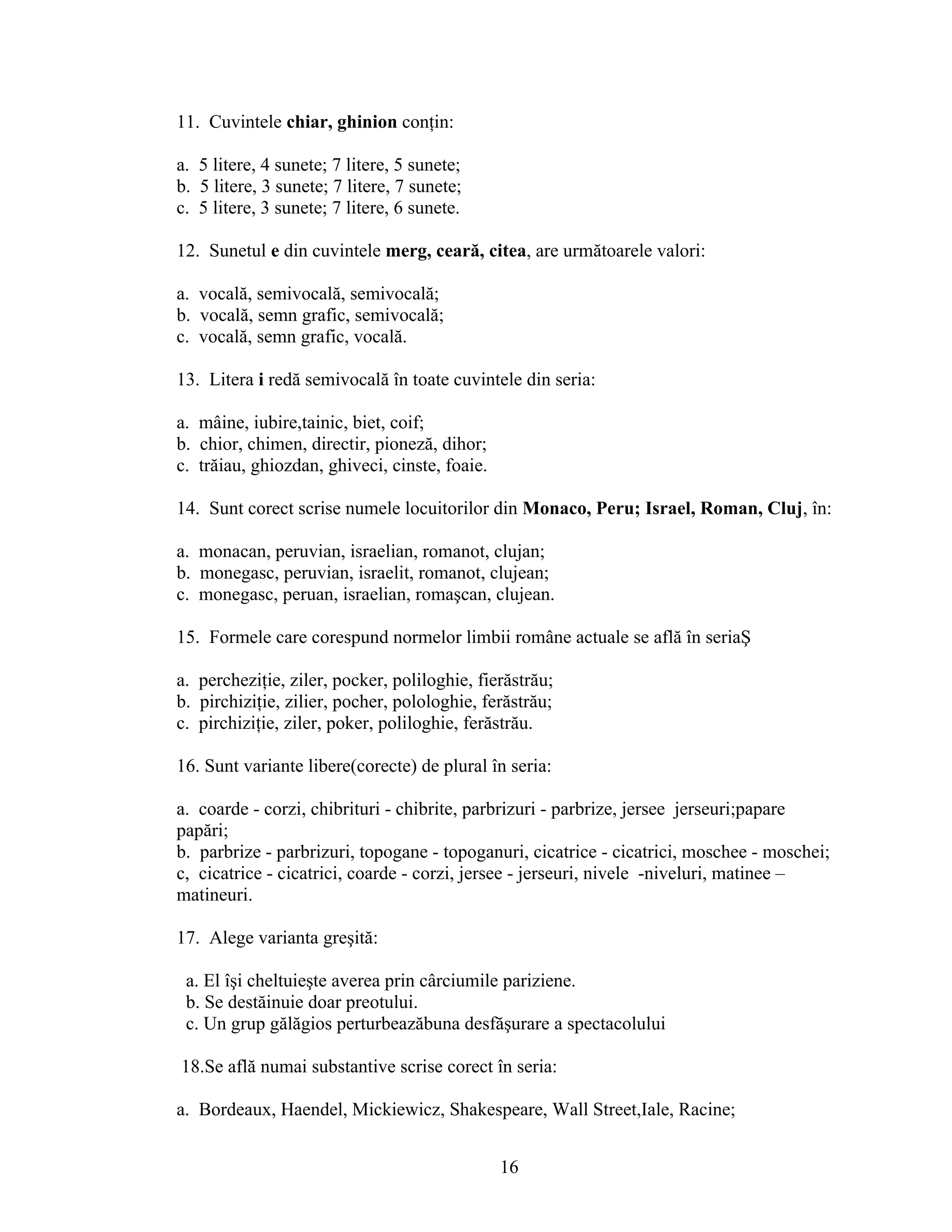 11. Cuvintele chiar, ghinion conţin:
a. 5 litere, 4 sunete; 7 litere, 5 sunete;
b. 5 litere, 3 sunete; 7 litere, 7 sunete;
c. 5 litere, 3 sunete; 7 litere, 6 sunete.
12. Sunetul e din cuvintele merg, ceară, citea, are următoarele valori:
a. vocală, semivocală, semivocală;
b. vocală, semn grafic, semivocală;
c. vocală, semn grafic, vocală.
13. Litera i redă semivocală în toate cuvintele din seria:
a. mâine, iubire,tainic, biet, coif;
b. chior, chimen, directir, pioneză, dihor;
c. trăiau, ghiozdan, ghiveci, cinste, foaie.
14. Sunt corect scrise numele locuitorilor din Monaco, Peru; Israel, Roman, Cluj, în:
a. monacan, peruvian, israelian, romanot, clujan;
b. monegasc, peruvian, israelit, romanot, clujean;
c. monegasc, peruan, israelian, romaşcan, clujean.
15. Formele care corespund normelor limbii române actuale se află în seriaŞ
a. percheziţie, ziler, pocker, poliloghie, fierăstrău;
b. pirchiziţie, zilier, pocher, polologhie, ferăstrău;
c. pirchiziţie, ziler, poker, poliloghie, ferăstrău.
16. Sunt variante libere(corecte) de plural în seria:
a. coarde - corzi, chibrituri - chibrite, parbrizuri - parbrize, jersee jerseuri;papare
papări;
b. parbrize - parbrizuri, topogane - topoganuri, cicatrice - cicatrici, moschee - moschei;
c, cicatrice - cicatrici, coarde - corzi, jersee - jerseuri, nivele -niveluri, matinee –
matineuri.
17. Alege varianta greşită:
a. El îşi cheltuieşte averea prin cârciumile pariziene.
b. Se destăinuie doar preotului.
c. Un grup gălăgios perturbeazăbuna desfăşurare a spectacolului
18.Se află numai substantive scrise corect în seria:
a. Bordeaux, Haendel, Mickiewicz, Shakespeare, Wall Street,Iale, Racine;
16
 