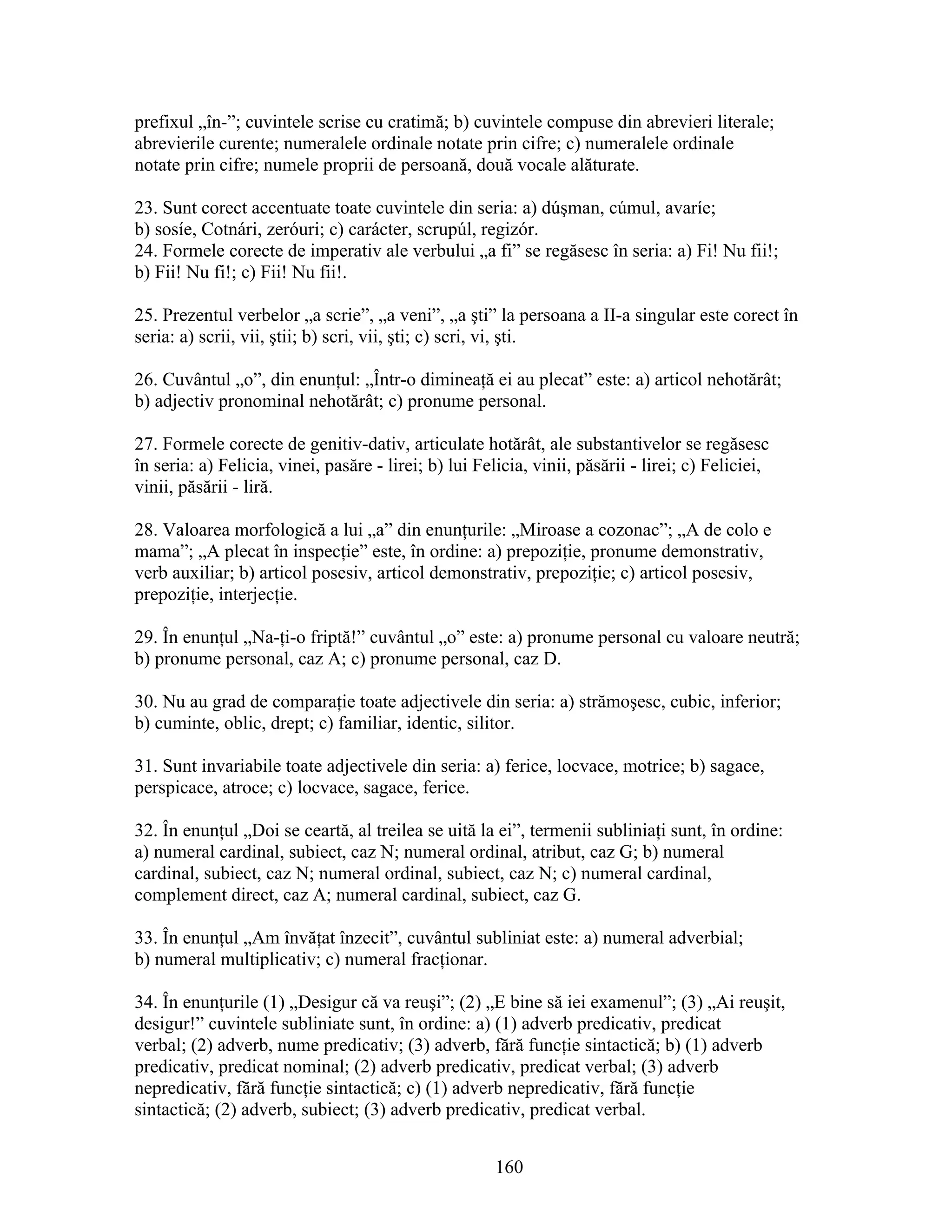 prefixul „în-”; cuvintele scrise cu cratimă; b) cuvintele compuse din abrevieri literale;
abrevierile curente; numeralele ordinale notate prin cifre; c) numeralele ordinale
notate prin cifre; numele proprii de persoană, două vocale alăturate.
23. Sunt corect accentuate toate cuvintele din seria: a) dúşman, cúmul, avaríe;
b) sosíe, Cotnári, zeróuri; c) carácter, scrupúl, regizór.
24. Formele corecte de imperativ ale verbului „a fi” se regăsesc în seria: a) Fi! Nu fii!;
b) Fii! Nu fi!; c) Fii! Nu fii!.
25. Prezentul verbelor „a scrie”, „a veni”, „a şti” la persoana a II-a singular este corect în
seria: a) scrii, vii, ştii; b) scri, vii, şti; c) scri, vi, şti.
26. Cuvântul „o”, din enunţul: „Într-o dimineaţă ei au plecat” este: a) articol nehotărât;
b) adjectiv pronominal nehotărât; c) pronume personal.
27. Formele corecte de genitiv-dativ, articulate hotărât, ale substantivelor se regăsesc
în seria: a) Felicia, vinei, pasăre - lirei; b) lui Felicia, vinii, păsării - lirei; c) Feliciei,
vinii, păsării - liră.
28. Valoarea morfologică a lui „a” din enunţurile: „Miroase a cozonac”; „A de colo e
mama”; „A plecat în inspecţie” este, în ordine: a) prepoziţie, pronume demonstrativ,
verb auxiliar; b) articol posesiv, articol demonstrativ, prepoziţie; c) articol posesiv,
prepoziţie, interjecţie.
29. În enunţul „Na-ţi-o friptă!” cuvântul „o” este: a) pronume personal cu valoare neutră;
b) pronume personal, caz A; c) pronume personal, caz D.
30. Nu au grad de comparaţie toate adjectivele din seria: a) strămoşesc, cubic, inferior;
b) cuminte, oblic, drept; c) familiar, identic, silitor.
31. Sunt invariabile toate adjectivele din seria: a) ferice, locvace, motrice; b) sagace,
perspicace, atroce; c) locvace, sagace, ferice.
32. În enunţul „Doi se ceartă, al treilea se uită la ei”, termenii subliniaţi sunt, în ordine:
a) numeral cardinal, subiect, caz N; numeral ordinal, atribut, caz G; b) numeral
cardinal, subiect, caz N; numeral ordinal, subiect, caz N; c) numeral cardinal,
complement direct, caz A; numeral cardinal, subiect, caz G.
33. În enunţul „Am învăţat înzecit”, cuvântul subliniat este: a) numeral adverbial;
b) numeral multiplicativ; c) numeral fracţionar.
34. În enunţurile (1) „Desigur că va reuşi”; (2) „E bine să iei examenul”; (3) „Ai reuşit,
desigur!” cuvintele subliniate sunt, în ordine: a) (1) adverb predicativ, predicat
verbal; (2) adverb, nume predicativ; (3) adverb, fără funcţie sintactică; b) (1) adverb
predicativ, predicat nominal; (2) adverb predicativ, predicat verbal; (3) adverb
nepredicativ, fără funcţie sintactică; c) (1) adverb nepredicativ, fără funcţie
sintactică; (2) adverb, subiect; (3) adverb predicativ, predicat verbal.
160
 