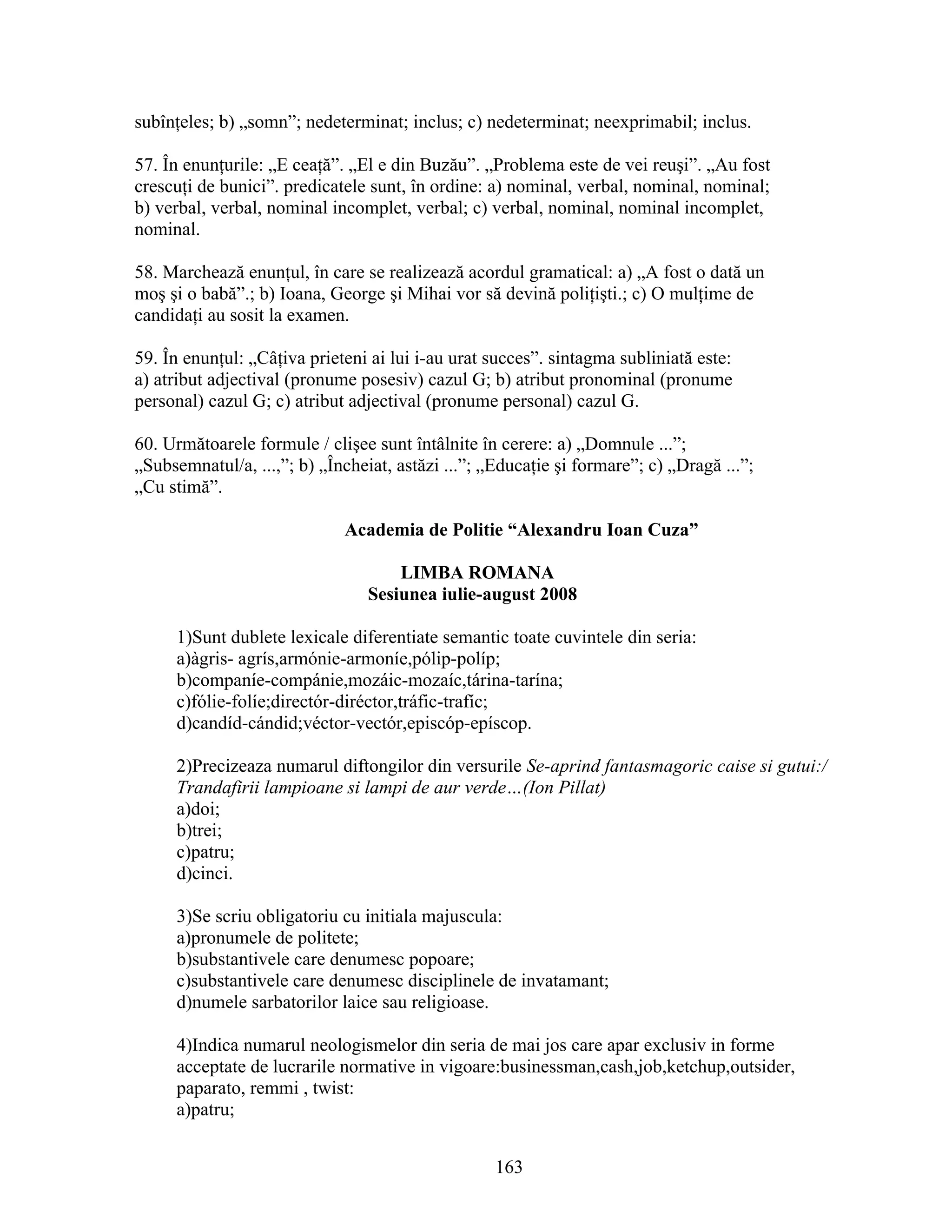 subînţeles; b) „somn”; nedeterminat; inclus; c) nedeterminat; neexprimabil; inclus.
57. În enunţurile: „E ceaţă”. „El e din Buzău”. „Problema este de vei reuşi”. „Au fost
crescuţi de bunici”. predicatele sunt, în ordine: a) nominal, verbal, nominal, nominal;
b) verbal, verbal, nominal incomplet, verbal; c) verbal, nominal, nominal incomplet,
nominal.
58. Marchează enunţul, în care se realizează acordul gramatical: a) „A fost o dată un
moş şi o babă”.; b) Ioana, George şi Mihai vor să devină poliţişti.; c) O mulţime de
candidaţi au sosit la examen.
59. În enunţul: „Câţiva prieteni ai lui i-au urat succes”. sintagma subliniată este:
a) atribut adjectival (pronume posesiv) cazul G; b) atribut pronominal (pronume
personal) cazul G; c) atribut adjectival (pronume personal) cazul G.
60. Următoarele formule / clişee sunt întâlnite în cerere: a) „Domnule ...”;
„Subsemnatul/a, ...,”; b) „Încheiat, astăzi ...”; „Educaţie şi formare”; c) „Dragă ...”;
„Cu stimă”.
Academia de Politie “Alexandru Ioan Cuza”
LIMBA ROMANA
Sesiunea iulie-august 2008
1)Sunt dublete lexicale diferentiate semantic toate cuvintele din seria:
a)àgris- agrís,armónie-armoníe,pólip-políp;
b)companíe-compánie,mozáic-mozaíc,tárina-tarína;
c)fólie-folíe;directór-diréctor,tráfic-trafíc;
d)candíd-cándid;véctor-vectór,episcóp-epíscop.
2)Precizeaza numarul diftongilor din versurile Se-aprind fantasmagoric caise si gutui:/
Trandafirii lampioane si lampi de aur verde…(Ion Pillat)
a)doi;
b)trei;
c)patru;
d)cinci.
3)Se scriu obligatoriu cu initiala majuscula:
a)pronumele de politete;
b)substantivele care denumesc popoare;
c)substantivele care denumesc disciplinele de invatamant;
d)numele sarbatorilor laice sau religioase.
4)Indica numarul neologismelor din seria de mai jos care apar exclusiv in forme
acceptate de lucrarile normative in vigoare:businessman,cash,job,ketchup,outsider,
paparato, remmi , twist:
a)patru;
163
 