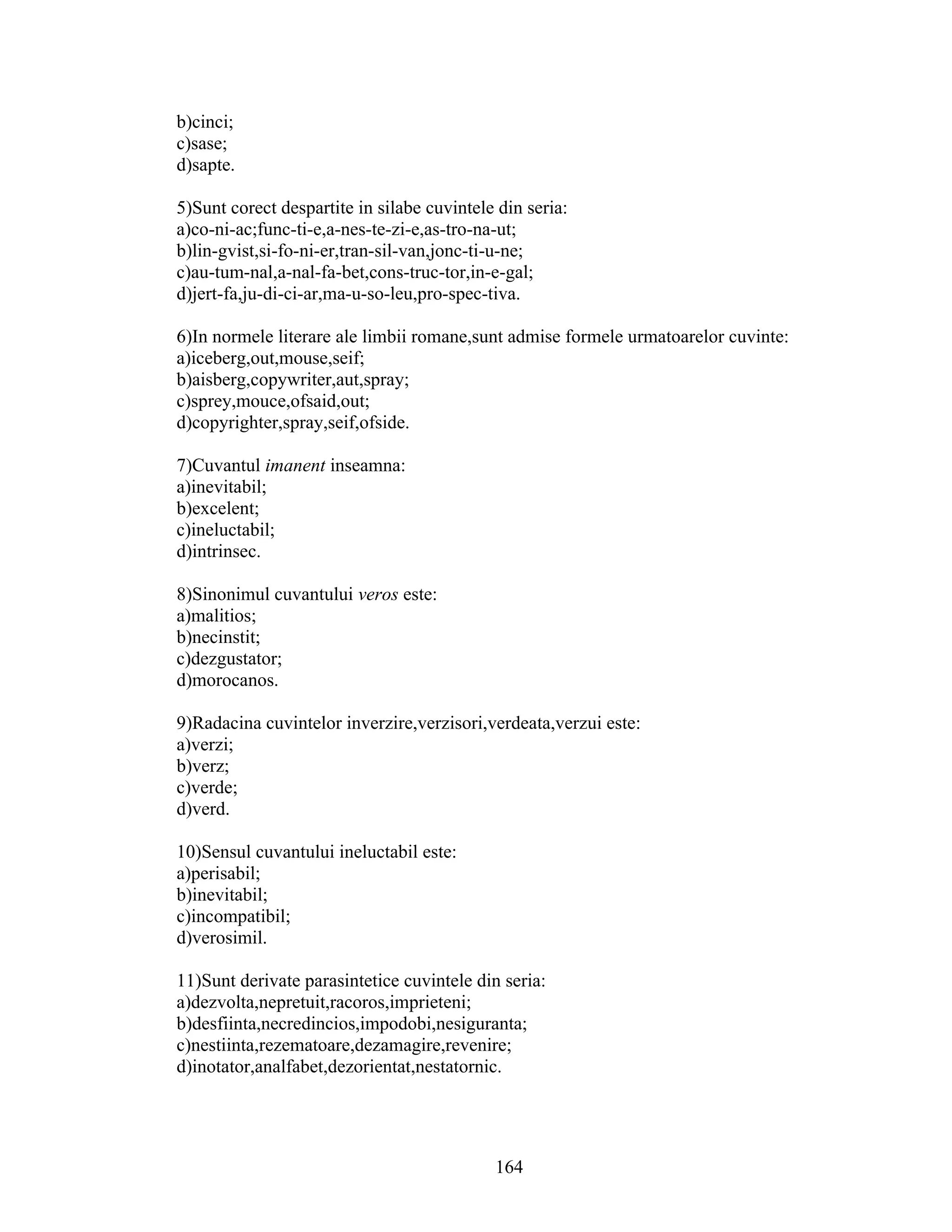 b)cinci;
c)sase;
d)sapte.
5)Sunt corect despartite in silabe cuvintele din seria:
a)co-ni-ac;func-ti-e,a-nes-te-zi-e,as-tro-na-ut;
b)lin-gvist,si-fo-ni-er,tran-sil-van,jonc-ti-u-ne;
c)au-tum-nal,a-nal-fa-bet,cons-truc-tor,in-e-gal;
d)jert-fa,ju-di-ci-ar,ma-u-so-leu,pro-spec-tiva.
6)In normele literare ale limbii romane,sunt admise formele urmatoarelor cuvinte:
a)iceberg,out,mouse,seif;
b)aisberg,copywriter,aut,spray;
c)sprey,mouce,ofsaid,out;
d)copyrighter,spray,seif,ofside.
7)Cuvantul imanent inseamna:
a)inevitabil;
b)excelent;
c)ineluctabil;
d)intrinsec.
8)Sinonimul cuvantului veros este:
a)malitios;
b)necinstit;
c)dezgustator;
d)morocanos.
9)Radacina cuvintelor inverzire,verzisori,verdeata,verzui este:
a)verzi;
b)verz;
c)verde;
d)verd.
10)Sensul cuvantului ineluctabil este:
a)perisabil;
b)inevitabil;
c)incompatibil;
d)verosimil.
11)Sunt derivate parasintetice cuvintele din seria:
a)dezvolta,nepretuit,racoros,imprieteni;
b)desfiinta,necredincios,impodobi,nesiguranta;
c)nestiinta,rezematoare,dezamagire,revenire;
d)inotator,analfabet,dezorientat,nestatornic.
164
 