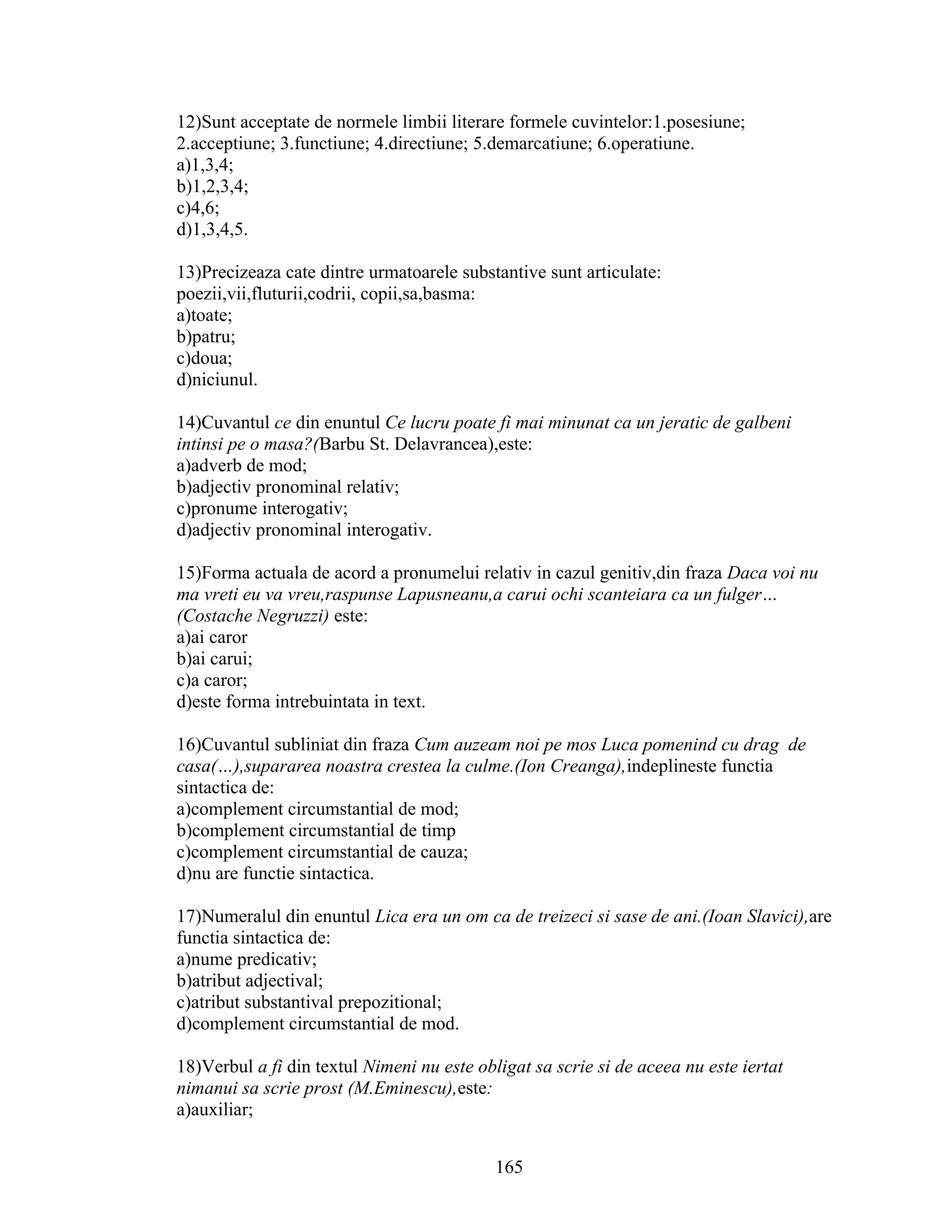 12)Sunt acceptate de normele limbii literare formele cuvintelor:1.posesiune;
2.acceptiune; 3.functiune; 4.directiune; 5.demarcatiune; 6.operatiune.
a)1,3,4;
b)1,2,3,4;
c)4,6;
d)1,3,4,5.
13)Precizeaza cate dintre urmatoarele substantive sunt articulate:
poezii,vii,fluturii,codrii, copii,sa,basma:
a)toate;
b)patru;
c)doua;
d)niciunul.
14)Cuvantul ce din enuntul Ce lucru poate fi mai minunat ca un jeratic de galbeni
intinsi pe o masa?(Barbu St. Delavrancea),este:
a)adverb de mod;
b)adjectiv pronominal relativ;
c)pronume interogativ;
d)adjectiv pronominal interogativ.
15)Forma actuala de acord a pronumelui relativ in cazul genitiv,din fraza Daca voi nu
ma vreti eu va vreu,raspunse Lapusneanu,a carui ochi scanteiara ca un fulger…
(Costache Negruzzi) este:
a)ai caror
b)ai carui;
c)a caror;
d)este forma intrebuintata in text.
16)Cuvantul subliniat din fraza Cum auzeam noi pe mos Luca pomenind cu drag de
casa(…),supararea noastra crestea la culme.(Ion Creanga),indeplineste functia
sintactica de:
a)complement circumstantial de mod;
b)complement circumstantial de timp
c)complement circumstantial de cauza;
d)nu are functie sintactica.
17)Numeralul din enuntul Lica era un om ca de treizeci si sase de ani.(Ioan Slavici),are
functia sintactica de:
a)nume predicativ;
b)atribut adjectival;
c)atribut substantival prepozitional;
d)complement circumstantial de mod.
18)Verbul a fi din textul Nimeni nu este obligat sa scrie si de aceea nu este iertat
nimanui sa scrie prost (M.Eminescu),este:
a)auxiliar;
165
 