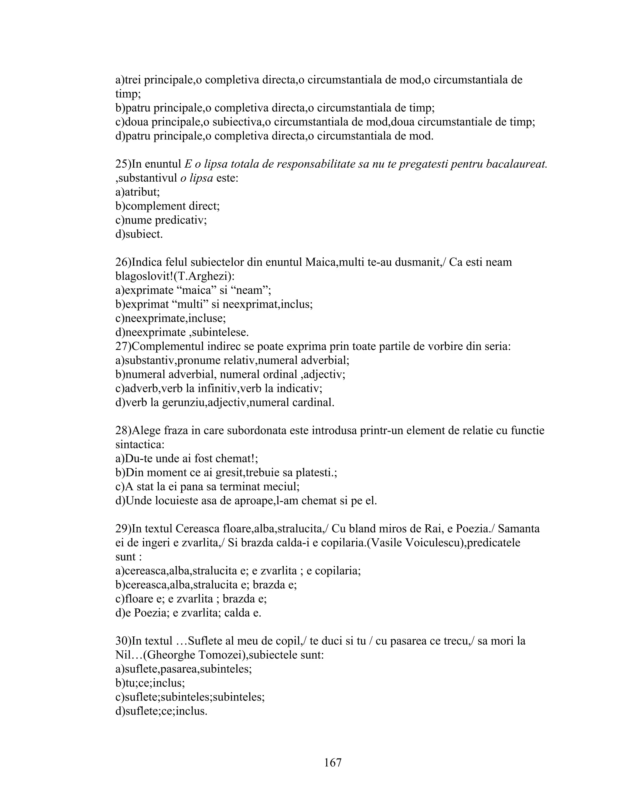a)trei principale,o completiva directa,o circumstantiala de mod,o circumstantiala de
timp;
b)patru principale,o completiva directa,o circumstantiala de timp;
c)doua principale,o subiectiva,o circumstantiala de mod,doua circumstantiale de timp;
d)patru principale,o completiva directa,o circumstantiala de mod.
25)In enuntul E o lipsa totala de responsabilitate sa nu te pregatesti pentru bacalaureat.
,substantivul o lipsa este:
a)atribut;
b)complement direct;
c)nume predicativ;
d)subiect.
26)Indica felul subiectelor din enuntul Maica,multi te-au dusmanit,/ Ca esti neam
blagoslovit!(T.Arghezi):
a)exprimate “maica” si “neam”;
b)exprimat “multi” si neexprimat,inclus;
c)neexprimate,incluse;
d)neexprimate ,subintelese.
27)Complementul indirec se poate exprima prin toate partile de vorbire din seria:
a)substantiv,pronume relativ,numeral adverbial;
b)numeral adverbial, numeral ordinal ,adjectiv;
c)adverb,verb la infinitiv,verb la indicativ;
d)verb la gerunziu,adjectiv,numeral cardinal.
28)Alege fraza in care subordonata este introdusa printr-un element de relatie cu functie
sintactica:
a)Du-te unde ai fost chemat!;
b)Din moment ce ai gresit,trebuie sa platesti.;
c)A stat la ei pana sa terminat meciul;
d)Unde locuieste asa de aproape,l-am chemat si pe el.
29)In textul Cereasca floare,alba,stralucita,/ Cu bland miros de Rai, e Poezia./ Samanta
ei de ingeri e zvarlita,/ Si brazda calda-i e copilaria.(Vasile Voiculescu),predicatele
sunt :
a)cereasca,alba,stralucita e; e zvarlita ; e copilaria;
b)cereasca,alba,stralucita e; brazda e;
c)floare e; e zvarlita ; brazda e;
d)e Poezia; e zvarlita; calda e.
30)In textul …Suflete al meu de copil,/ te duci si tu / cu pasarea ce trecu,/ sa mori la
Nil…(Gheorghe Tomozei),subiectele sunt:
a)suflete,pasarea,subinteles;
b)tu;ce;inclus;
c)suflete;subinteles;subinteles;
d)suflete;ce;inclus.
167
 