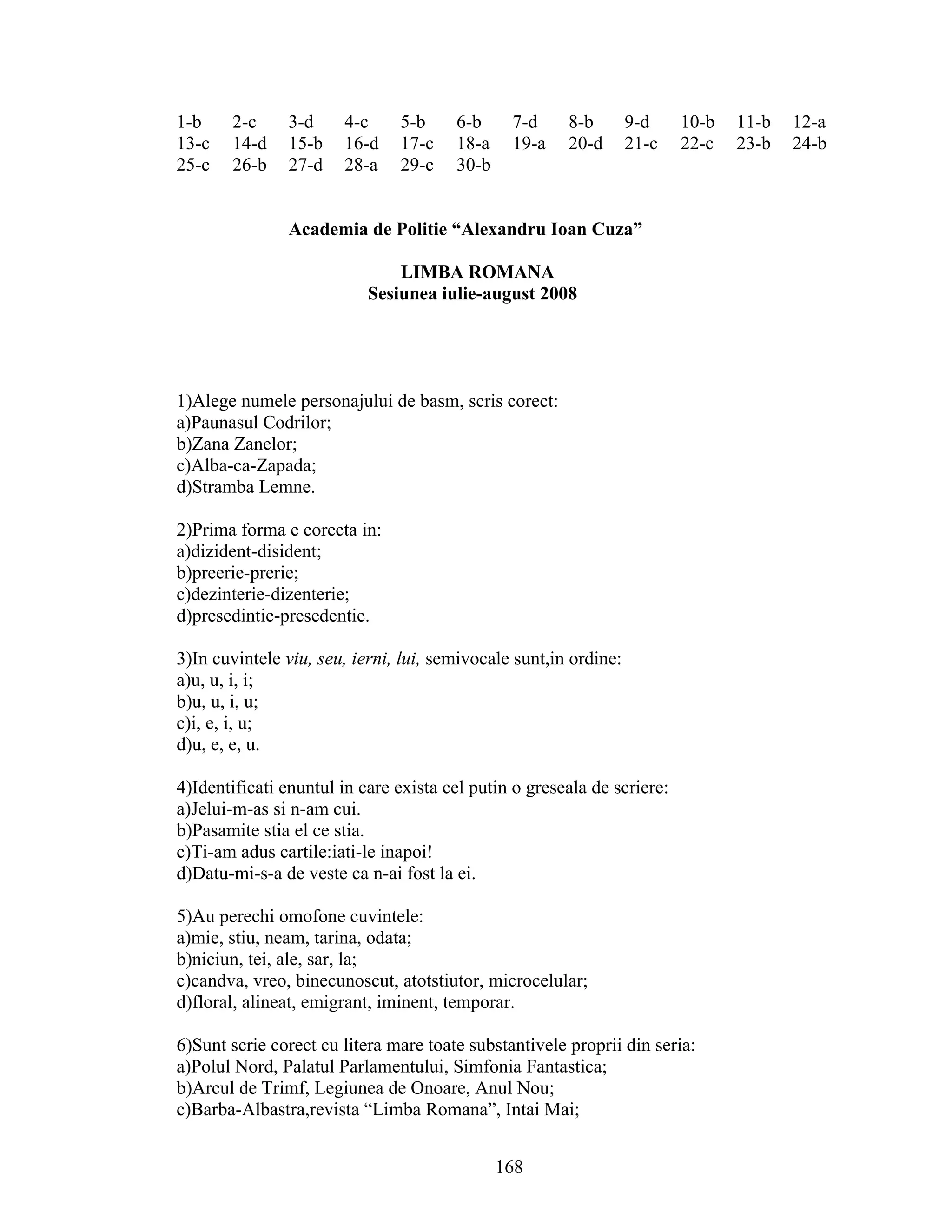 1-b 2-c 3-d 4-c 5-b 6-b 7-d 8-b 9-d 10-b 11-b 12-a
13-c 14-d 15-b 16-d 17-c 18-a 19-a 20-d 21-c 22-c 23-b 24-b
25-c 26-b 27-d 28-a 29-c 30-b
Academia de Politie “Alexandru Ioan Cuza”
LIMBA ROMANA
Sesiunea iulie-august 2008
1)Alege numele personajului de basm, scris corect:
a)Paunasul Codrilor;
b)Zana Zanelor;
c)Alba-ca-Zapada;
d)Stramba Lemne.
2)Prima forma e corecta in:
a)dizident-disident;
b)preerie-prerie;
c)dezinterie-dizenterie;
d)presedintie-presedentie.
3)In cuvintele viu, seu, ierni, lui, semivocale sunt,in ordine:
a)u, u, i, i;
b)u, u, i, u;
c)i, e, i, u;
d)u, e, e, u.
4)Identificati enuntul in care exista cel putin o greseala de scriere:
a)Jelui-m-as si n-am cui.
b)Pasamite stia el ce stia.
c)Ti-am adus cartile:iati-le inapoi!
d)Datu-mi-s-a de veste ca n-ai fost la ei.
5)Au perechi omofone cuvintele:
a)mie, stiu, neam, tarina, odata;
b)niciun, tei, ale, sar, la;
c)candva, vreo, binecunoscut, atotstiutor, microcelular;
d)floral, alineat, emigrant, iminent, temporar.
6)Sunt scrie corect cu litera mare toate substantivele proprii din seria:
a)Polul Nord, Palatul Parlamentului, Simfonia Fantastica;
b)Arcul de Trimf, Legiunea de Onoare, Anul Nou;
c)Barba-Albastra,revista “Limba Romana”, Intai Mai;
168
 