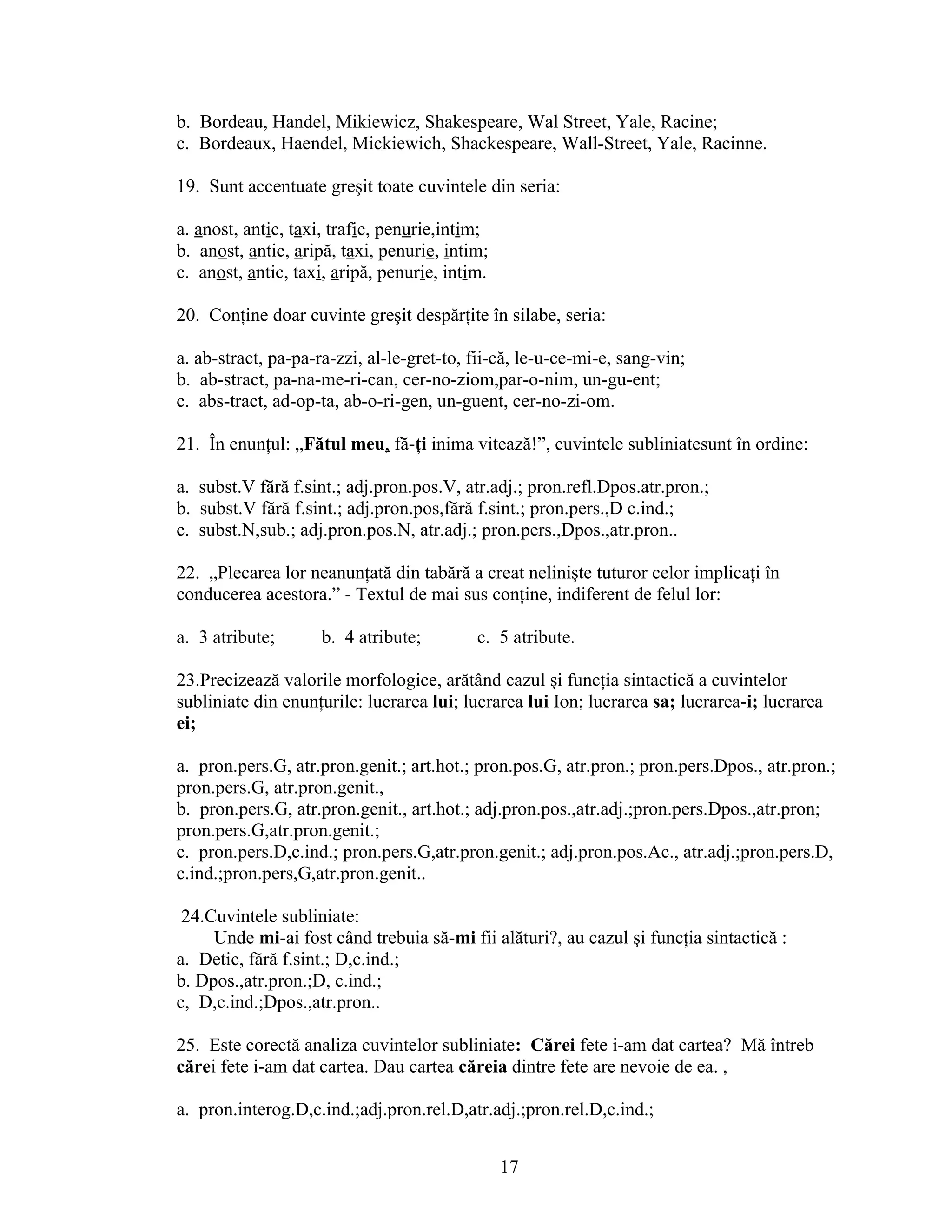 b. Bordeau, Handel, Mikiewicz, Shakespeare, Wal Street, Yale, Racine;
c. Bordeaux, Haendel, Mickiewich, Shackespeare, Wall-Street, Yale, Racinne.
19. Sunt accentuate greşit toate cuvintele din seria:
a. anost, antic, taxi, trafic, penurie,intim;
b. anost, antic, aripă, taxi, penurie, intim;
c. anost, antic, taxi, aripă, penurie, intim.
20. Conţine doar cuvinte greşit despărţite în silabe, seria:
a. ab-stract, pa-pa-ra-zzi, al-le-gret-to, fii-că, le-u-ce-mi-e, sang-vin;
b. ab-stract, pa-na-me-ri-can, cer-no-ziom,par-o-nim, un-gu-ent;
c. abs-tract, ad-op-ta, ab-o-ri-gen, un-guent, cer-no-zi-om.
21. În enunţul: „Fătul meu, fă-ţi inima vitează!”, cuvintele subliniatesunt în ordine:
a. subst.V fără f.sint.; adj.pron.pos.V, atr.adj.; pron.refl.Dpos.atr.pron.;
b. subst.V fără f.sint.; adj.pron.pos,fără f.sint.; pron.pers.,D c.ind.;
c. subst.N,sub.; adj.pron.pos.N, atr.adj.; pron.pers.,Dpos.,atr.pron..
22. „Plecarea lor neanunţată din tabără a creat nelinişte tuturor celor implicaţi în
conducerea acestora.” - Textul de mai sus conţine, indiferent de felul lor:
a. 3 atribute; b. 4 atribute; c. 5 atribute.
23.Precizează valorile morfologice, arătând cazul şi funcţia sintactică a cuvintelor
subliniate din enunţurile: lucrarea lui; lucrarea lui Ion; lucrarea sa; lucrarea-i; lucrarea
ei;
a. pron.pers.G, atr.pron.genit.; art.hot.; pron.pos.G, atr.pron.; pron.pers.Dpos., atr.pron.;
pron.pers.G, atr.pron.genit.,
b. pron.pers.G, atr.pron.genit., art.hot.; adj.pron.pos.,atr.adj.;pron.pers.Dpos.,atr.pron;
pron.pers.G,atr.pron.genit.;
c. pron.pers.D,c.ind.; pron.pers.G,atr.pron.genit.; adj.pron.pos.Ac., atr.adj.;pron.pers.D,
c.ind.;pron.pers,G,atr.pron.genit..
24.Cuvintele subliniate:
Unde mi-ai fost când trebuia să-mi fii alături?, au cazul şi funcţia sintactică :
a. Detic, fără f.sint.; D,c.ind.;
b. Dpos.,atr.pron.;D, c.ind.;
c, D,c.ind.;Dpos.,atr.pron..
25. Este corectă analiza cuvintelor subliniate: Cărei fete i-am dat cartea? Mă întreb
cărei fete i-am dat cartea. Dau cartea căreia dintre fete are nevoie de ea. ,
a. pron.interog.D,c.ind.;adj.pron.rel.D,atr.adj.;pron.rel.D,c.ind.;
17
 
