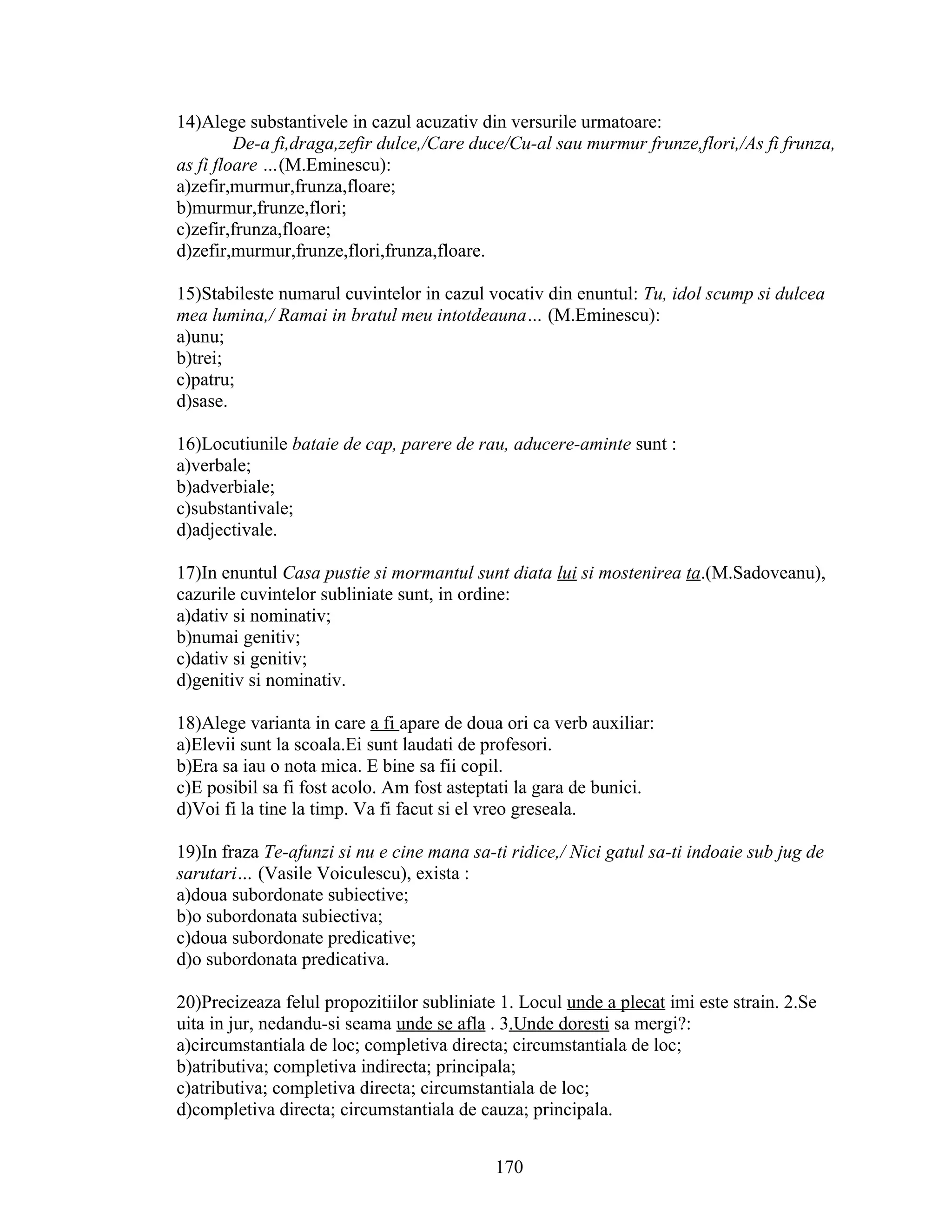 14)Alege substantivele in cazul acuzativ din versurile urmatoare:
De-a fi,draga,zefir dulce,/Care duce/Cu-al sau murmur frunze,flori,/As fi frunza,
as fi floare …(M.Eminescu):
a)zefir,murmur,frunza,floare;
b)murmur,frunze,flori;
c)zefir,frunza,floare;
d)zefir,murmur,frunze,flori,frunza,floare.
15)Stabileste numarul cuvintelor in cazul vocativ din enuntul: Tu, idol scump si dulcea
mea lumina,/ Ramai in bratul meu intotdeauna… (M.Eminescu):
a)unu;
b)trei;
c)patru;
d)sase.
16)Locutiunile bataie de cap, parere de rau, aducere-aminte sunt :
a)verbale;
b)adverbiale;
c)substantivale;
d)adjectivale.
17)In enuntul Casa pustie si mormantul sunt diata lui si mostenirea ta.(M.Sadoveanu),
cazurile cuvintelor subliniate sunt, in ordine:
a)dativ si nominativ;
b)numai genitiv;
c)dativ si genitiv;
d)genitiv si nominativ.
18)Alege varianta in care a fi apare de doua ori ca verb auxiliar:
a)Elevii sunt la scoala.Ei sunt laudati de profesori.
b)Era sa iau o nota mica. E bine sa fii copil.
c)E posibil sa fi fost acolo. Am fost asteptati la gara de bunici.
d)Voi fi la tine la timp. Va fi facut si el vreo greseala.
19)In fraza Te-afunzi si nu e cine mana sa-ti ridice,/ Nici gatul sa-ti indoaie sub jug de
sarutari… (Vasile Voiculescu), exista :
a)doua subordonate subiective;
b)o subordonata subiectiva;
c)doua subordonate predicative;
d)o subordonata predicativa.
20)Precizeaza felul propozitiilor subliniate 1. Locul unde a plecat imi este strain. 2.Se
uita in jur, nedandu-si seama unde se afla . 3.Unde doresti sa mergi?:
a)circumstantiala de loc; completiva directa; circumstantiala de loc;
b)atributiva; completiva indirecta; principala;
c)atributiva; completiva directa; circumstantiala de loc;
d)completiva directa; circumstantiala de cauza; principala.
170
 