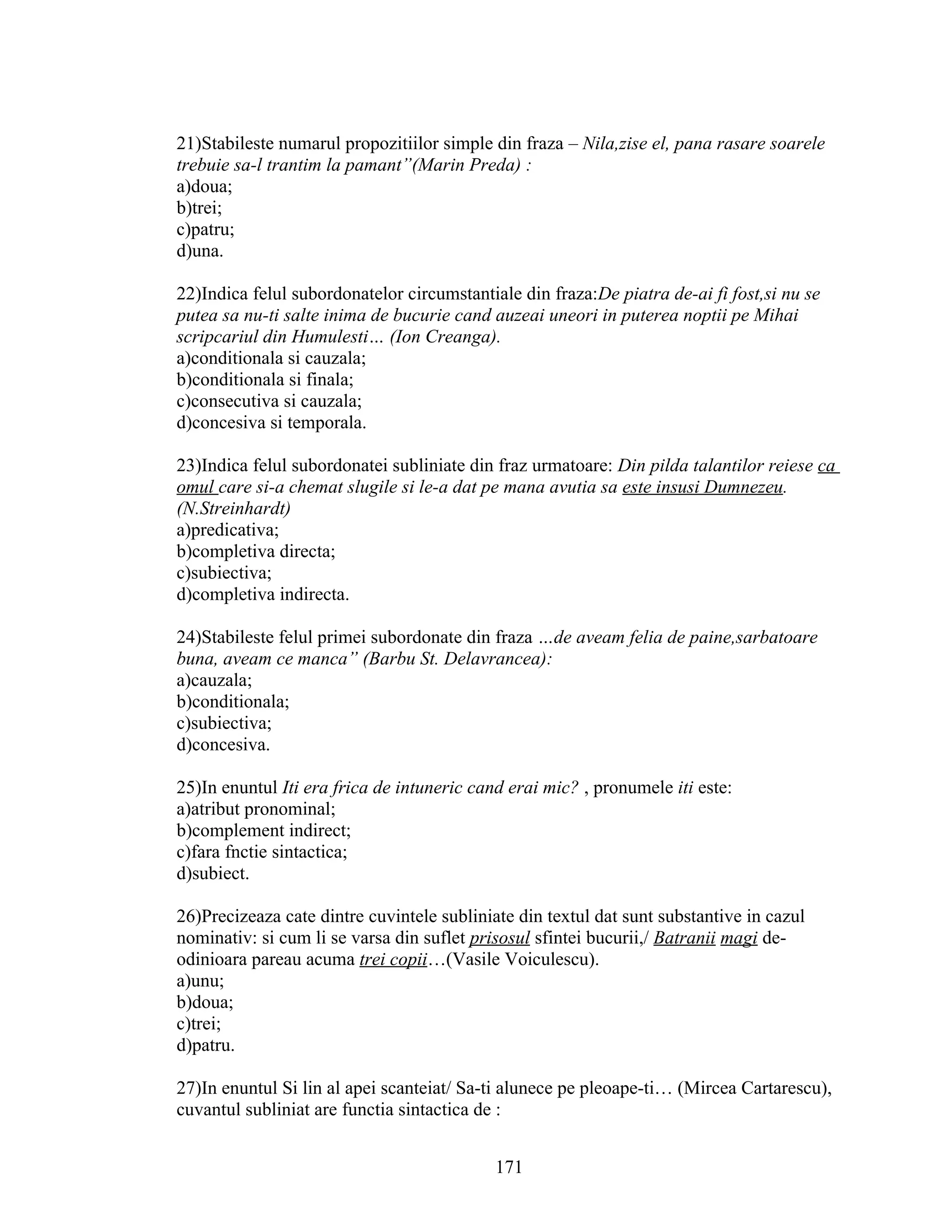 21)Stabileste numarul propozitiilor simple din fraza – Nila,zise el, pana rasare soarele
trebuie sa-l trantim la pamant”(Marin Preda) :
a)doua;
b)trei;
c)patru;
d)una.
22)Indica felul subordonatelor circumstantiale din fraza:De piatra de-ai fi fost,si nu se
putea sa nu-ti salte inima de bucurie cand auzeai uneori in puterea noptii pe Mihai
scripcariul din Humulesti… (Ion Creanga).
a)conditionala si cauzala;
b)conditionala si finala;
c)consecutiva si cauzala;
d)concesiva si temporala.
23)Indica felul subordonatei subliniate din fraz urmatoare: Din pilda talantilor reiese ca
omul care si-a chemat slugile si le-a dat pe mana avutia sa este insusi Dumnezeu.
(N.Streinhardt)
a)predicativa;
b)completiva directa;
c)subiectiva;
d)completiva indirecta.
24)Stabileste felul primei subordonate din fraza …de aveam felia de paine,sarbatoare
buna, aveam ce manca” (Barbu St. Delavrancea):
a)cauzala;
b)conditionala;
c)subiectiva;
d)concesiva.
25)In enuntul Iti era frica de intuneric cand erai mic? , pronumele iti este:
a)atribut pronominal;
b)complement indirect;
c)fara fnctie sintactica;
d)subiect.
26)Precizeaza cate dintre cuvintele subliniate din textul dat sunt substantive in cazul
nominativ: si cum li se varsa din suflet prisosul sfintei bucurii,/ Batranii magi de-
odinioara pareau acuma trei copii…(Vasile Voiculescu).
a)unu;
b)doua;
c)trei;
d)patru.
27)In enuntul Si lin al apei scanteiat/ Sa-ti alunece pe pleoape-ti… (Mircea Cartarescu),
cuvantul subliniat are functia sintactica de :
171
 