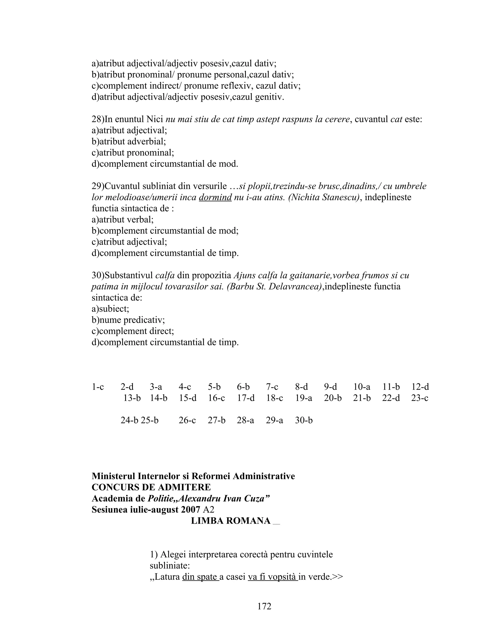 a)atribut adjectival/adjectiv posesiv,cazul dativ;
b)atribut pronominal/ pronume personal,cazul dativ;
c)complement indirect/ pronume reflexiv, cazul dativ;
d)atribut adjectival/adjectiv posesiv,cazul genitiv.
28)In enuntul Nici nu mai stiu de cat timp astept raspuns la cerere, cuvantul cat este:
a)atribut adjectival;
b)atribut adverbial;
c)atribut pronominal;
d)complement circumstantial de mod.
29)Cuvantul subliniat din versurile …si plopii,trezindu-se brusc,dinadins,/ cu umbrele
lor melodioase/umerii inca dormind nu i-au atins. (Nichita Stanescu), indeplineste
functia sintactica de :
a)atribut verbal;
b)complement circumstantial de mod;
c)atribut adjectival;
d)complement circumstantial de timp.
30)Substantivul calfa din propozitia Ajuns calfa la gaitanarie,vorbea frumos si cu
patima in mijlocul tovarasilor sai. (Barbu St. Delavrancea),indeplineste functia
sintactica de:
a)subiect;
b)nume predicativ;
c)complement direct;
d)complement circumstantial de timp.
1-c 2-d 3-a 4-c 5-b 6-b 7-c 8-d 9-d 10-a 11-b 12-d
13-b 14-b 15-d 16-c 17-d 18-c 19-a 20-b 21-b 22-d 23-c
24-b 25-b 26-c 27-b 28-a 29-a 30-b
Ministerul Internelor si Reformei Administrative
CONCURS DE ADMITERE
Academia de Politie,,Alexandru Ivan Cuza”
Sesiunea iulie-august 2007 A2
LIMBA ROMANA ____
1) Alegei interpretarea corectà pentru cuvintele
subliniate:
,,Latura din spate a casei va fi vopsità in verde.>>
172
 