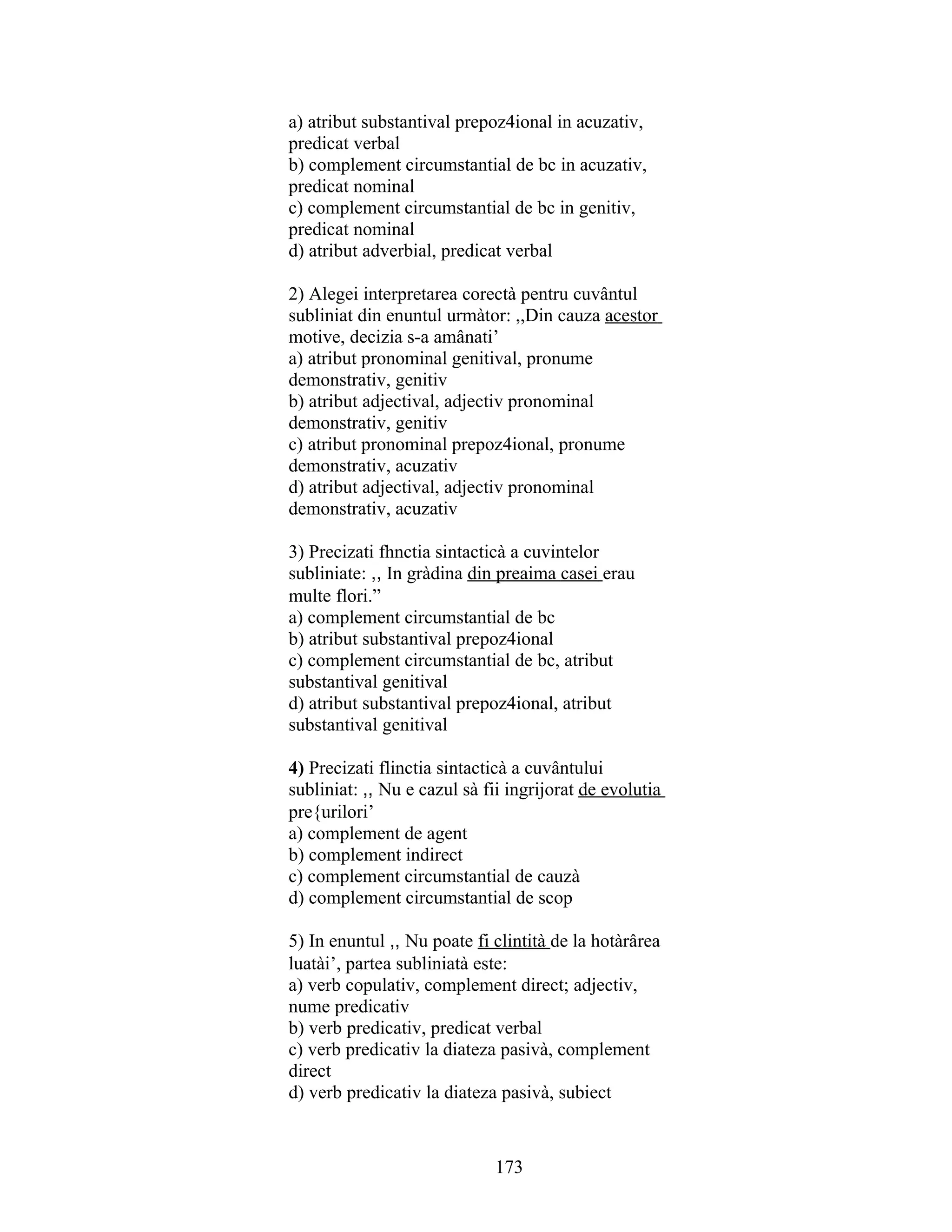 a) atribut substantival prepoz4ional in acuzativ,
predicat verbal
b) complement circumstantial de bc in acuzativ,
predicat nominal
c) complement circumstantial de bc in genitiv,
predicat nominal
d) atribut adverbial, predicat verbal
2) Alegei interpretarea corectà pentru cuvântul
subliniat din enuntul urmàtor: ,,Din cauza acestor
motive, decizia s-a amânati’
a) atribut pronominal genitival, pronume
demonstrativ, genitiv
b) atribut adjectival, adjectiv pronominal
demonstrativ, genitiv
c) atribut pronominal prepoz4ional, pronume
demonstrativ, acuzativ
d) atribut adjectival, adjectiv pronominal
demonstrativ, acuzativ
3) Precizati fhnctia sintacticà a cuvintelor
subliniate: ,, In gràdina din preaima casei erau
multe flori.”
a) complement circumstantial de bc
b) atribut substantival prepoz4ional
c) complement circumstantial de bc, atribut
substantival genitival
d) atribut substantival prepoz4ional, atribut
substantival genitival
4) Precizati flinctia sintacticà a cuvântului
subliniat: ,, Nu e cazul sà fii ingrijorat de evolutia
pre{urilori’
a) complement de agent
b) complement indirect
c) complement circumstantial de cauzà
d) complement circumstantial de scop
5) In enuntul ,, Nu poate fi clintità de la hotàrârea
luatài’, partea subliniatà este:
a) verb copulativ, complement direct; adjectiv,
nume predicativ
b) verb predicativ, predicat verbal
c) verb predicativ la diateza pasivà, complement
direct
d) verb predicativ la diateza pasivà, subiect
173
 
