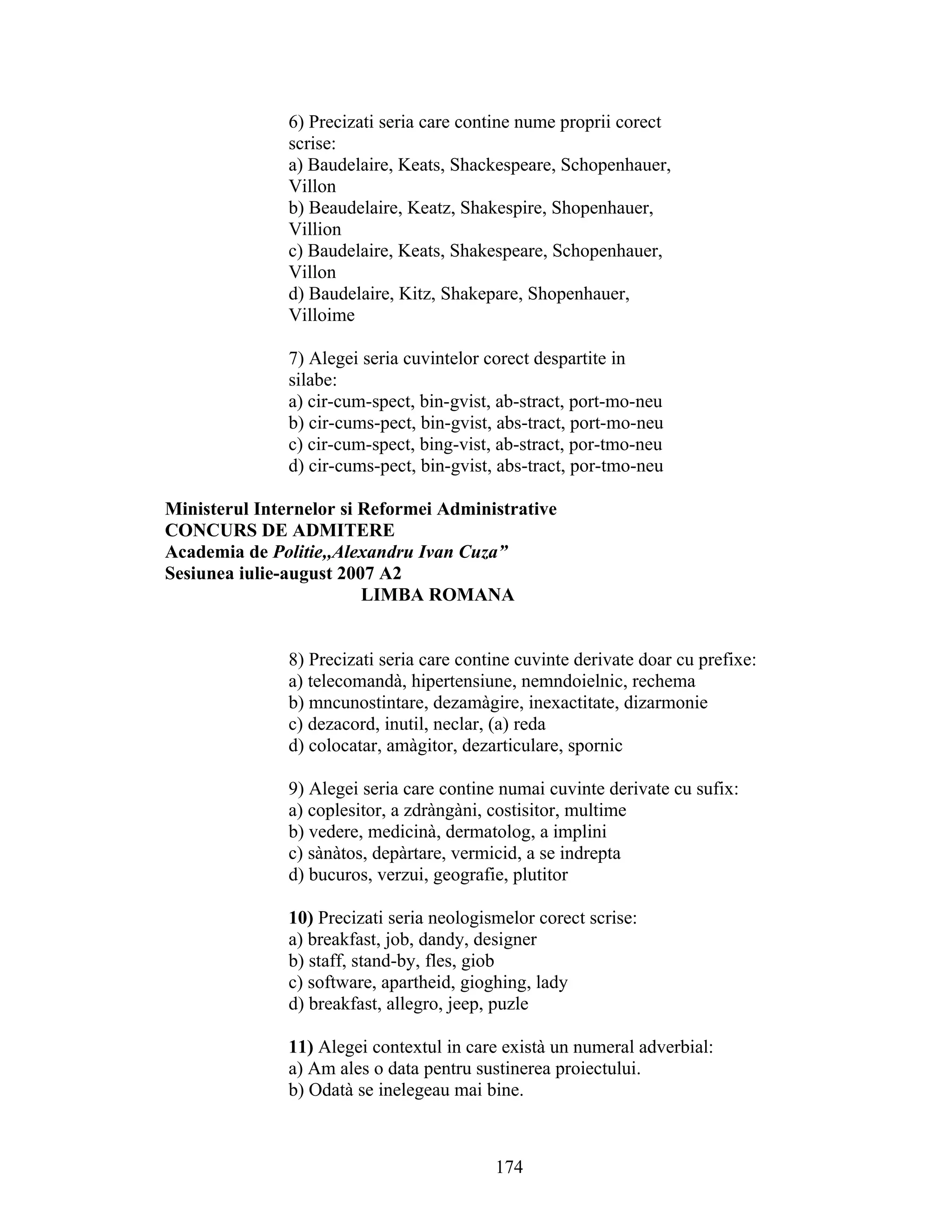 6) Precizati seria care contine nume proprii corect
scrise:
a) Baudelaire, Keats, Shackespeare, Schopenhauer,
Villon
b) Beaudelaire, Keatz, Shakespire, Shopenhauer,
Villion
c) Baudelaire, Keats, Shakespeare, Schopenhauer,
Villon
d) Baudelaire, Kitz, Shakepare, Shopenhauer,
Villoime
7) Alegei seria cuvintelor corect despartite in
silabe:
a) cir-cum-spect, bin-gvist, ab-stract, port-mo-neu
b) cir-cums-pect, bin-gvist, abs-tract, port-mo-neu
c) cir-cum-spect, bing-vist, ab-stract, por-tmo-neu
d) cir-cums-pect, bin-gvist, abs-tract, por-tmo-neu
Ministerul Internelor si Reformei Administrative
CONCURS DE ADMITERE
Academia de Politie,,Alexandru Ivan Cuza”
Sesiunea iulie-august 2007 A2
LIMBA ROMANA
8) Precizati seria care contine cuvinte derivate doar cu prefixe:
a) telecomandà, hipertensiune, nemndoielnic, rechema
b) mncunostintare, dezamàgire, inexactitate, dizarmonie
c) dezacord, inutil, neclar, (a) reda
d) colocatar, amàgitor, dezarticulare, spornic
9) Alegei seria care contine numai cuvinte derivate cu sufix:
a) coplesitor, a zdràngàni, costisitor, multime
b) vedere, medicinà, dermatolog, a implini
c) sànàtos, depàrtare, vermicid, a se indrepta
d) bucuros, verzui, geografie, plutitor
10) Precizati seria neologismelor corect scrise:
a) breakfast, job, dandy, designer
b) staff, stand-by, fles, giob
c) software, apartheid, gioghing, lady
d) breakfast, allegro, jeep, puzle
11) Alegei contextul in care existà un numeral adverbial:
a) Am ales o data pentru sustinerea proiectului.
b) Odatà se inelegeau mai bine.
174
 
