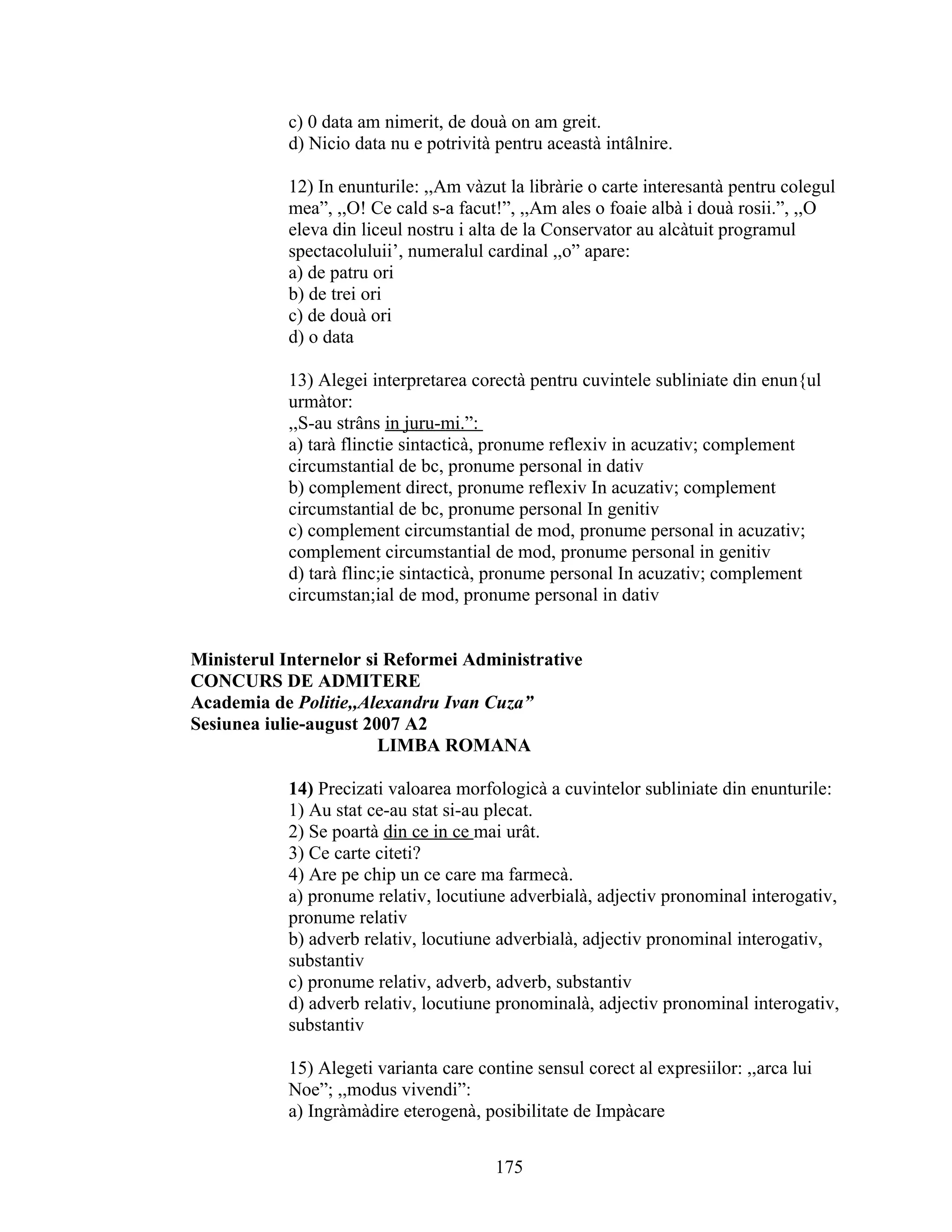 c) 0 data am nimerit, de douà on am greit.
d) Nicio data nu e potrività pentru aceastà intâlnire.
12) In enunturile: ,,Am vàzut la libràrie o carte interesantà pentru colegul
mea”, ,,O! Ce cald s-a facut!”, ,,Am ales o foaie albà i douà rosii.”, ,,O
eleva din liceul nostru i alta de la Conservator au alcàtuit programul
spectacoluluii’, numeralul cardinal ,,o” apare:
a) de patru ori
b) de trei ori
c) de douà ori
d) o data
13) Alegei interpretarea corectà pentru cuvintele subliniate din enun{ul
urmàtor:
,,S-au strâns in juru-mi.”:
a) tarà flinctie sintacticà, pronume reflexiv in acuzativ; complement
circumstantial de bc, pronume personal in dativ
b) complement direct, pronume reflexiv In acuzativ; complement
circumstantial de bc, pronume personal In genitiv
c) complement circumstantial de mod, pronume personal in acuzativ;
complement circumstantial de mod, pronume personal in genitiv
d) tarà flinc;ie sintacticà, pronume personal In acuzativ; complement
circumstan;ial de mod, pronume personal in dativ
Ministerul Internelor si Reformei Administrative
CONCURS DE ADMITERE
Academia de Politie,,Alexandru Ivan Cuza”
Sesiunea iulie-august 2007 A2
LIMBA ROMANA
14) Precizati valoarea morfologicà a cuvintelor subliniate din enunturile:
1) Au stat ce-au stat si-au plecat.
2) Se poartà din ce in ce mai urât.
3) Ce carte citeti?
4) Are pe chip un ce care ma farmecà.
a) pronume relativ, locutiune adverbialà, adjectiv pronominal interogativ,
pronume relativ
b) adverb relativ, locutiune adverbialà, adjectiv pronominal interogativ,
substantiv
c) pronume relativ, adverb, adverb, substantiv
d) adverb relativ, locutiune pronominalà, adjectiv pronominal interogativ,
substantiv
15) Alegeti varianta care contine sensul corect al expresiilor: ,,arca lui
Noe”; ,,modus vivendi”:
a) Ingràmàdire eterogenà, posibilitate de Impàcare
175
 