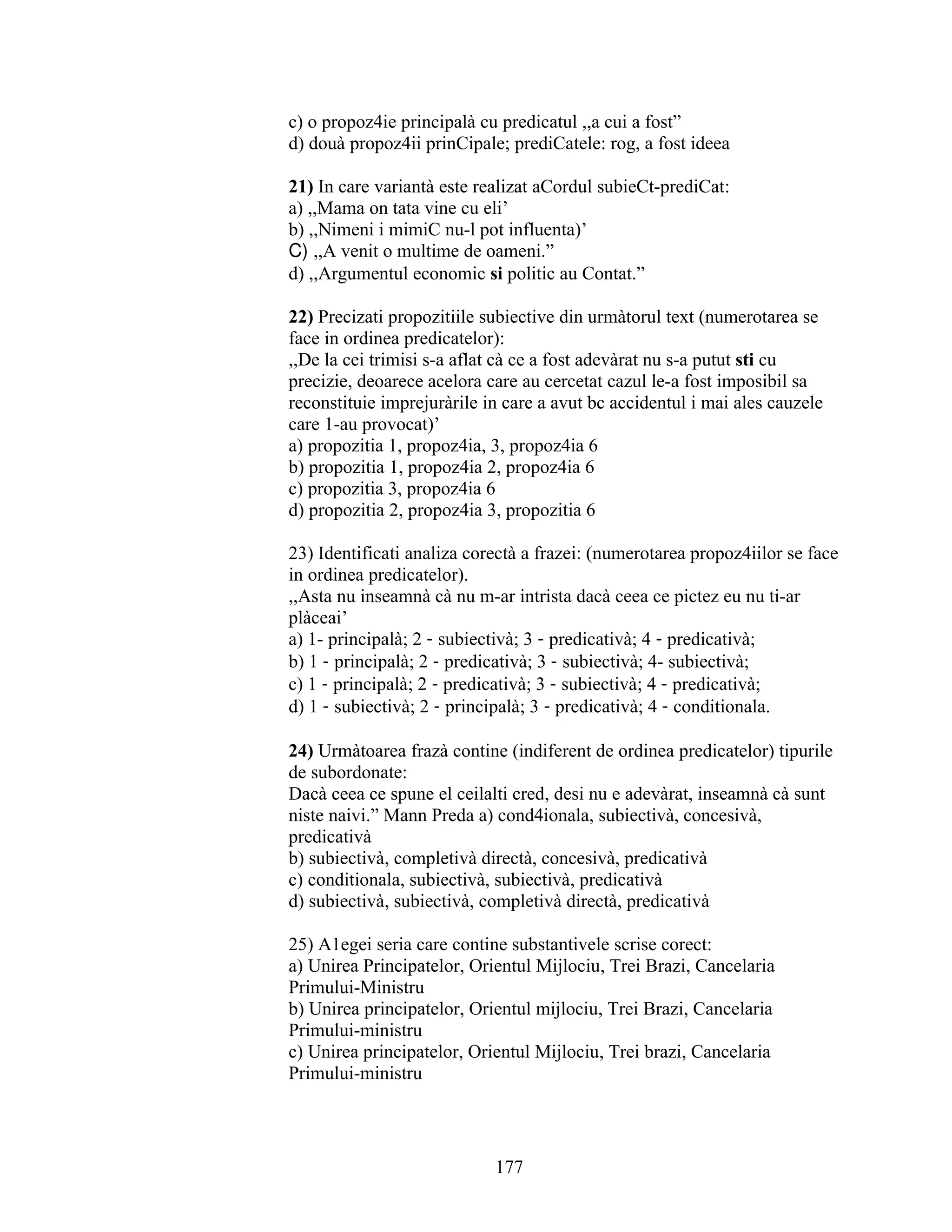 c) o propoz4ie principalà cu predicatul ,,a cui a fost”
d) douà propoz4ii prinCipale; prediCatele: rog, a fost ideea
21) In care variantà este realizat aCordul subieCt-prediCat:
a) ,,Mama on tata vine cu eli’
b) ,,Nimeni i mimiC nu-l pot influenta)’
C) ,,A venit o multime de oameni.”
d) ,,Argumentul economic si politic au Contat.”
22) Precizati propozitiile subiective din urmàtorul text (numerotarea se
face in ordinea predicatelor):
,,De la cei trimisi s-a aflat cà ce a fost adevàrat nu s-a putut sti cu
precizie, deoarece acelora care au cercetat cazul le-a fost imposibil sa
reconstituie imprejuràrile in care a avut bc accidentul i mai ales cauzele
care 1-au provocat)’
a) propozitia 1, propoz4ia, 3, propoz4ia 6
b) propozitia 1, propoz4ia 2, propoz4ia 6
c) propozitia 3, propoz4ia 6
d) propozitia 2, propoz4ia 3, propozitia 6
23) Identificati analiza corectà a frazei: (numerotarea propoz4iilor se face
in ordinea predicatelor).
,,Asta nu inseamnà cà nu m-ar intrista dacà ceea ce pictez eu nu ti-ar
plàceai’
a) 1- principalà; 2 - subiectivà; 3 - predicativà; 4 - predicativà;
b) 1 - principalà; 2 - predicativà; 3 - subiectivà; 4- subiectivà;
c) 1 - principalà; 2 - predicativà; 3 - subiectivà; 4 - predicativà;
d) 1 - subiectivà; 2 - principalà; 3 - predicativà; 4 - conditionala.
24) Urmàtoarea frazà contine (indiferent de ordinea predicatelor) tipurile
de subordonate:
Dacà ceea ce spune el ceilalti cred, desi nu e adevàrat, inseamnà cà sunt
niste naivi.” Mann Preda a) cond4ionala, subiectivà, concesivà,
predicativà
b) subiectivà, completivà directà, concesivà, predicativà
c) conditionala, subiectivà, subiectivà, predicativà
d) subiectivà, subiectivà, completivà directà, predicativà
25) A1egei seria care contine substantivele scrise corect:
a) Unirea Principatelor, Orientul Mijlociu, Trei Brazi, Cancelaria
Primului-Ministru
b) Unirea principatelor, Orientul mijlociu, Trei Brazi, Cancelaria
Primului-ministru
c) Unirea principatelor, Orientul Mijlociu, Trei brazi, Cancelaria
Primului-ministru
177
 