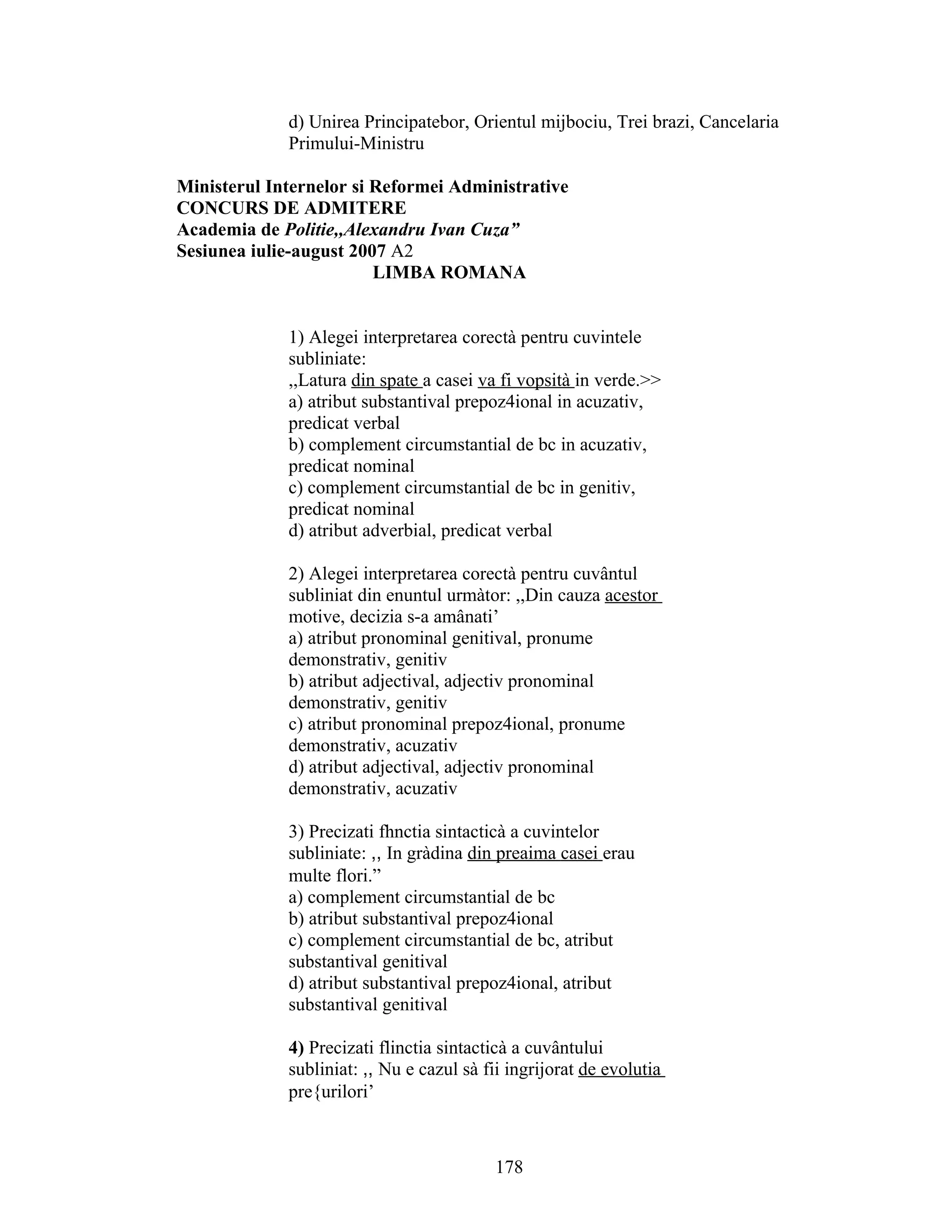 d) Unirea Principatebor, Orientul mijbociu, Trei brazi, Cancelaria
Primului-Ministru
Ministerul Internelor si Reformei Administrative
CONCURS DE ADMITERE
Academia de Politie,,Alexandru Ivan Cuza”
Sesiunea iulie-august 2007 A2
LIMBA ROMANA
1) Alegei interpretarea corectà pentru cuvintele
subliniate:
,,Latura din spate a casei va fi vopsità in verde.>>
a) atribut substantival prepoz4ional in acuzativ,
predicat verbal
b) complement circumstantial de bc in acuzativ,
predicat nominal
c) complement circumstantial de bc in genitiv,
predicat nominal
d) atribut adverbial, predicat verbal
2) Alegei interpretarea corectà pentru cuvântul
subliniat din enuntul urmàtor: ,,Din cauza acestor
motive, decizia s-a amânati’
a) atribut pronominal genitival, pronume
demonstrativ, genitiv
b) atribut adjectival, adjectiv pronominal
demonstrativ, genitiv
c) atribut pronominal prepoz4ional, pronume
demonstrativ, acuzativ
d) atribut adjectival, adjectiv pronominal
demonstrativ, acuzativ
3) Precizati fhnctia sintacticà a cuvintelor
subliniate: ,, In gràdina din preaima casei erau
multe flori.”
a) complement circumstantial de bc
b) atribut substantival prepoz4ional
c) complement circumstantial de bc, atribut
substantival genitival
d) atribut substantival prepoz4ional, atribut
substantival genitival
4) Precizati flinctia sintacticà a cuvântului
subliniat: ,, Nu e cazul sà fii ingrijorat de evolutia
pre{urilori’
178
 