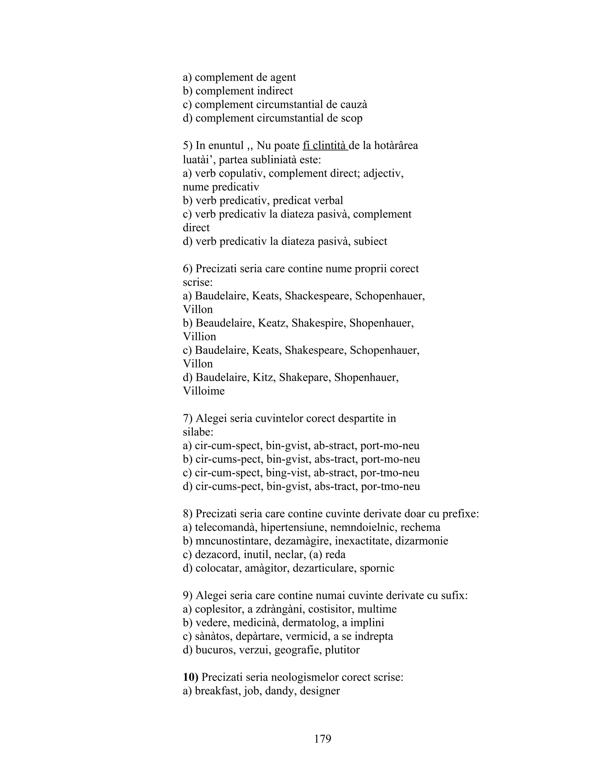 a) complement de agent
b) complement indirect
c) complement circumstantial de cauzà
d) complement circumstantial de scop
5) In enuntul ,, Nu poate fi clintità de la hotàrârea
luatài’, partea subliniatà este:
a) verb copulativ, complement direct; adjectiv,
nume predicativ
b) verb predicativ, predicat verbal
c) verb predicativ la diateza pasivà, complement
direct
d) verb predicativ la diateza pasivà, subiect
6) Precizati seria care contine nume proprii corect
scrise:
a) Baudelaire, Keats, Shackespeare, Schopenhauer,
Villon
b) Beaudelaire, Keatz, Shakespire, Shopenhauer,
Villion
c) Baudelaire, Keats, Shakespeare, Schopenhauer,
Villon
d) Baudelaire, Kitz, Shakepare, Shopenhauer,
Villoime
7) Alegei seria cuvintelor corect despartite in
silabe:
a) cir-cum-spect, bin-gvist, ab-stract, port-mo-neu
b) cir-cums-pect, bin-gvist, abs-tract, port-mo-neu
c) cir-cum-spect, bing-vist, ab-stract, por-tmo-neu
d) cir-cums-pect, bin-gvist, abs-tract, por-tmo-neu
8) Precizati seria care contine cuvinte derivate doar cu prefixe:
a) telecomandà, hipertensiune, nemndoielnic, rechema
b) mncunostintare, dezamàgire, inexactitate, dizarmonie
c) dezacord, inutil, neclar, (a) reda
d) colocatar, amàgitor, dezarticulare, spornic
9) Alegei seria care contine numai cuvinte derivate cu sufix:
a) coplesitor, a zdràngàni, costisitor, multime
b) vedere, medicinà, dermatolog, a implini
c) sànàtos, depàrtare, vermicid, a se indrepta
d) bucuros, verzui, geografie, plutitor
10) Precizati seria neologismelor corect scrise:
a) breakfast, job, dandy, designer
179
 