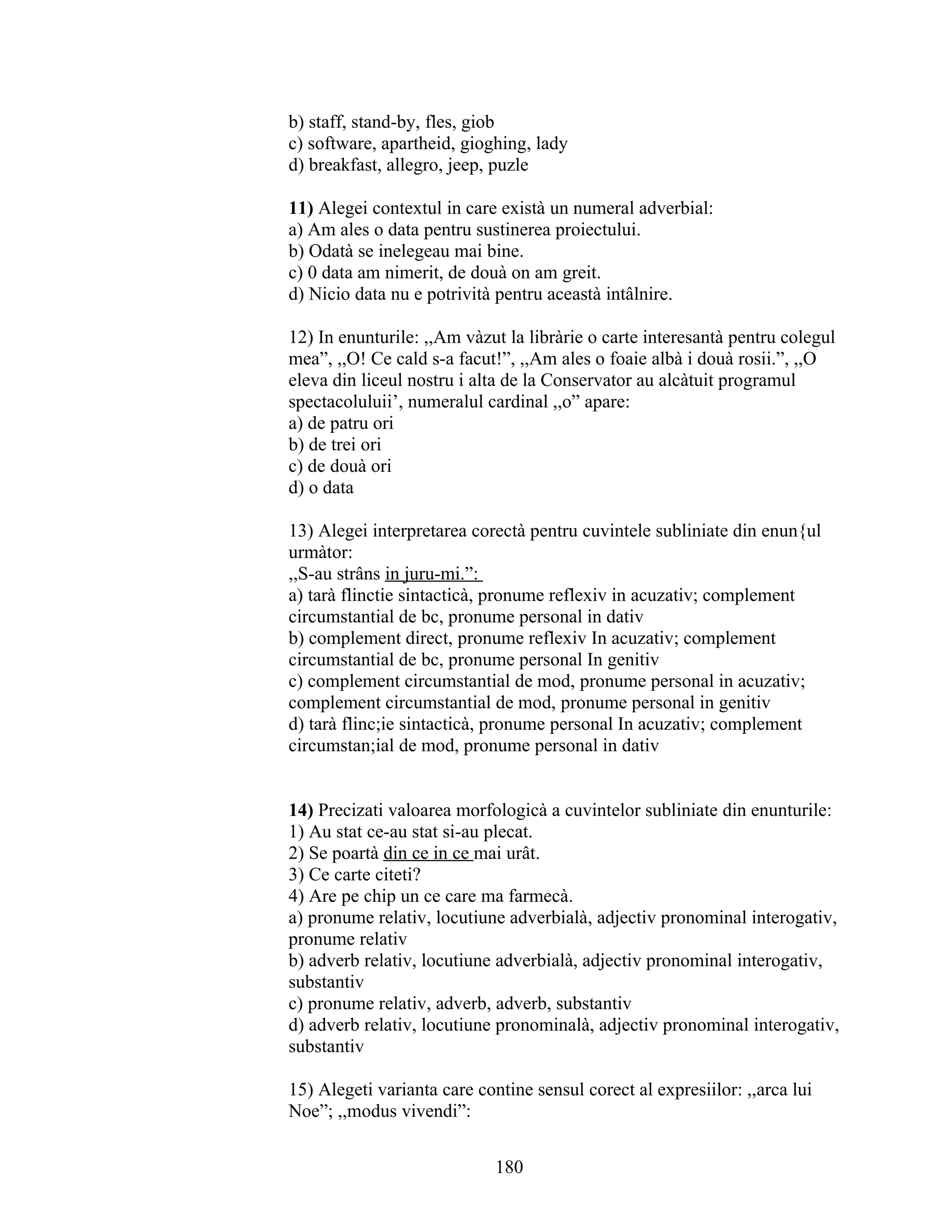 b) staff, stand-by, fles, giob
c) software, apartheid, gioghing, lady
d) breakfast, allegro, jeep, puzle
11) Alegei contextul in care existà un numeral adverbial:
a) Am ales o data pentru sustinerea proiectului.
b) Odatà se inelegeau mai bine.
c) 0 data am nimerit, de douà on am greit.
d) Nicio data nu e potrività pentru aceastà intâlnire.
12) In enunturile: ,,Am vàzut la libràrie o carte interesantà pentru colegul
mea”, ,,O! Ce cald s-a facut!”, ,,Am ales o foaie albà i douà rosii.”, ,,O
eleva din liceul nostru i alta de la Conservator au alcàtuit programul
spectacoluluii’, numeralul cardinal ,,o” apare:
a) de patru ori
b) de trei ori
c) de douà ori
d) o data
13) Alegei interpretarea corectà pentru cuvintele subliniate din enun{ul
urmàtor:
,,S-au strâns in juru-mi.”:
a) tarà flinctie sintacticà, pronume reflexiv in acuzativ; complement
circumstantial de bc, pronume personal in dativ
b) complement direct, pronume reflexiv In acuzativ; complement
circumstantial de bc, pronume personal In genitiv
c) complement circumstantial de mod, pronume personal in acuzativ;
complement circumstantial de mod, pronume personal in genitiv
d) tarà flinc;ie sintacticà, pronume personal In acuzativ; complement
circumstan;ial de mod, pronume personal in dativ
14) Precizati valoarea morfologicà a cuvintelor subliniate din enunturile:
1) Au stat ce-au stat si-au plecat.
2) Se poartà din ce in ce mai urât.
3) Ce carte citeti?
4) Are pe chip un ce care ma farmecà.
a) pronume relativ, locutiune adverbialà, adjectiv pronominal interogativ,
pronume relativ
b) adverb relativ, locutiune adverbialà, adjectiv pronominal interogativ,
substantiv
c) pronume relativ, adverb, adverb, substantiv
d) adverb relativ, locutiune pronominalà, adjectiv pronominal interogativ,
substantiv
15) Alegeti varianta care contine sensul corect al expresiilor: ,,arca lui
Noe”; ,,modus vivendi”:
180
 