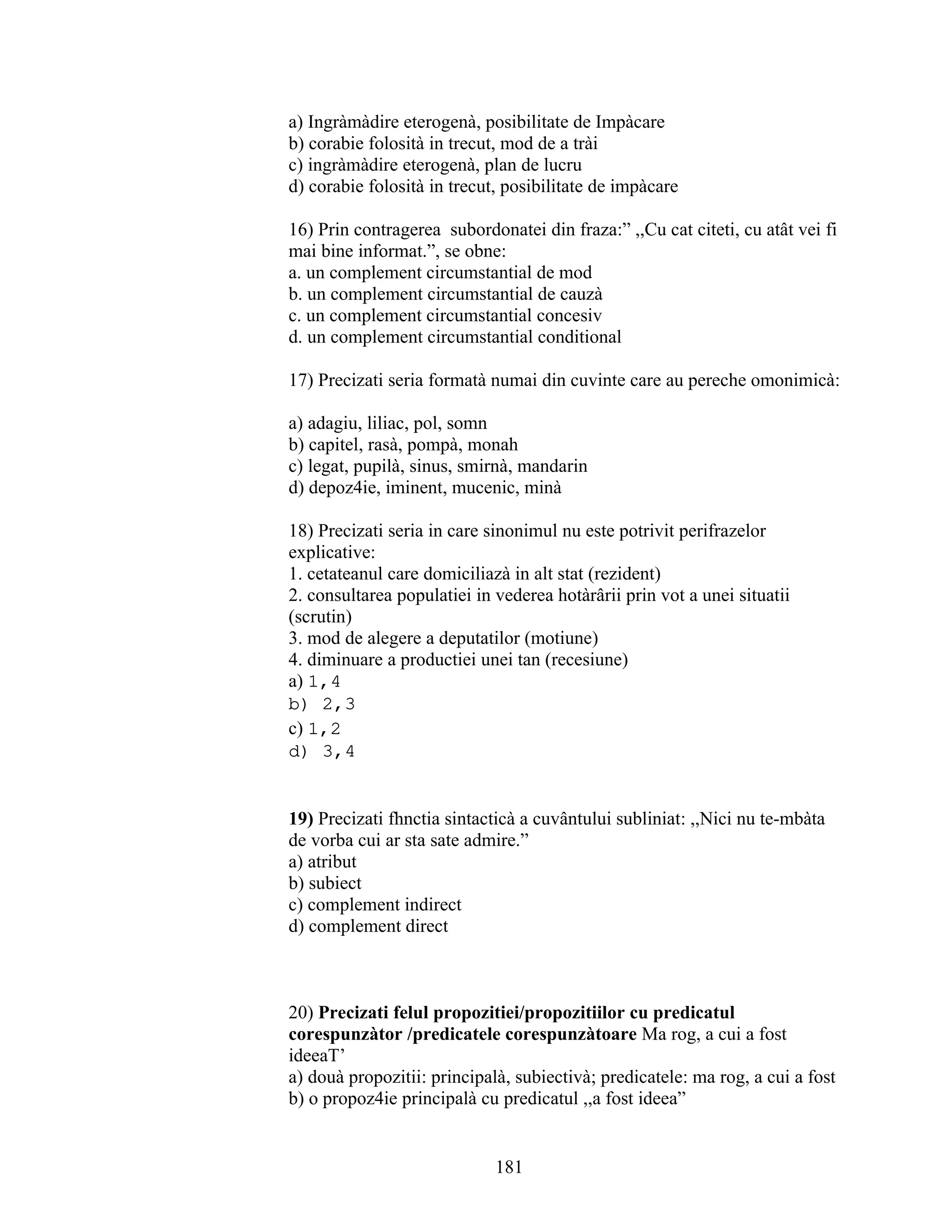 a) Ingràmàdire eterogenà, posibilitate de Impàcare
b) corabie folosità in trecut, mod de a trài
c) ingràmàdire eterogenà, plan de lucru
d) corabie folosità in trecut, posibilitate de impàcare
16) Prin contragerea subordonatei din fraza:” ,,Cu cat citeti, cu atât vei fi
mai bine informat.”, se obne:
a. un complement circumstantial de mod
b. un complement circumstantial de cauzà
c. un complement circumstantial concesiv
d. un complement circumstantial conditional
17) Precizati seria formatà numai din cuvinte care au pereche omonimicà:
a) adagiu, liliac, pol, somn
b) capitel, rasà, pompà, monah
c) legat, pupilà, sinus, smirnà, mandarin
d) depoz4ie, iminent, mucenic, minà
18) Precizati seria in care sinonimul nu este potrivit perifrazelor
explicative:
1. cetateanul care domiciliazà in alt stat (rezident)
2. consultarea populatiei in vederea hotàrârii prin vot a unei situatii
(scrutin)
3. mod de alegere a deputatilor (motiune)
4. diminuare a productiei unei tan (recesiune)
a) 1,4
b) 2,3
c) 1,2
d) 3,4
19) Precizati fhnctia sintacticà a cuvântului subliniat: ,,Nici nu te-mbàta
de vorba cui ar sta sate admire.”
a) atribut
b) subiect
c) complement indirect
d) complement direct
20) Precizati felul propozitiei/propozitiilor cu predicatul
corespunzàtor /predicatele corespunzàtoare Ma rog, a cui a fost
ideeaT’
a) douà propozitii: principalà, subiectivà; predicatele: ma rog, a cui a fost
b) o propoz4ie principalà cu predicatul ,,a fost ideea”
181
 