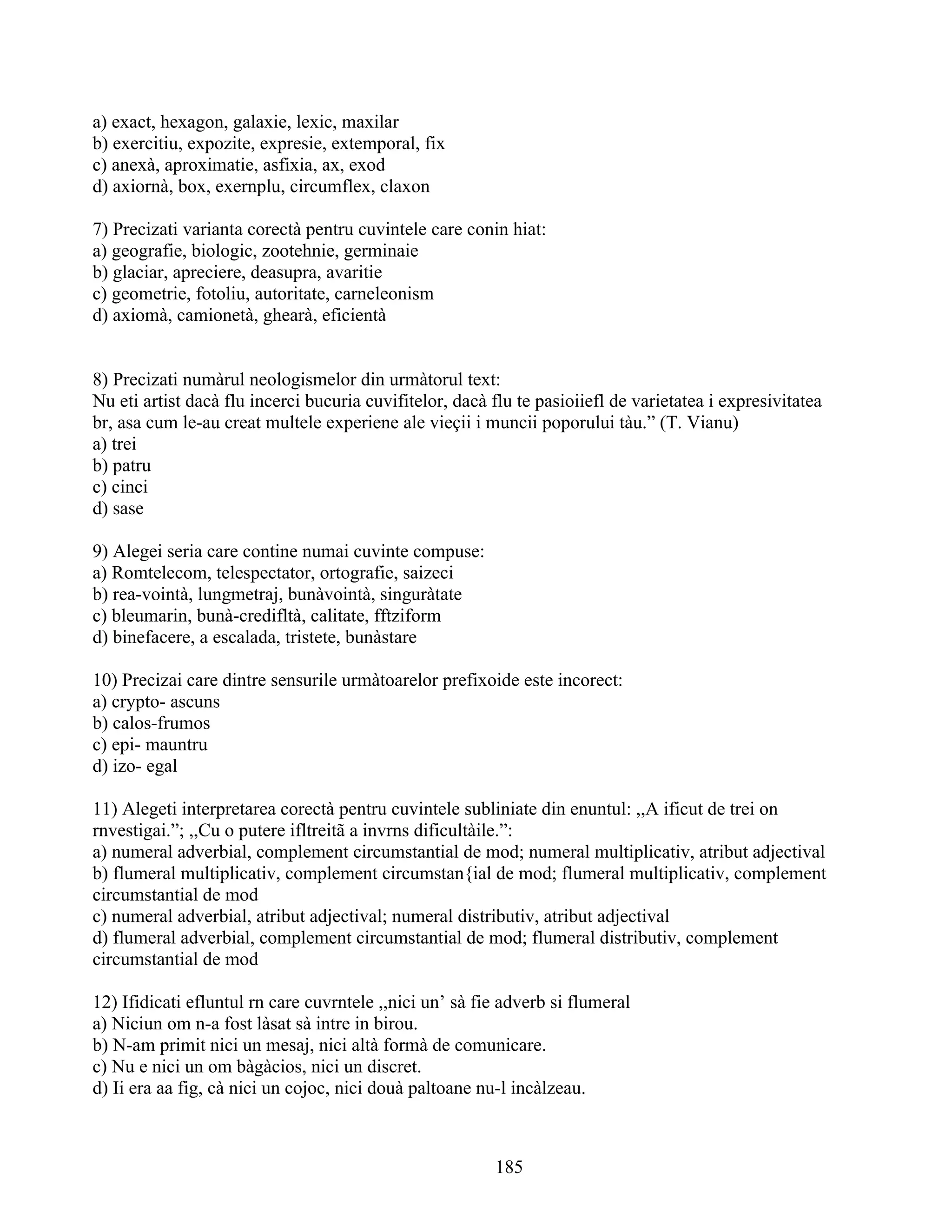 a) exact, hexagon, galaxie, lexic, maxilar
b) exercitiu, expozite, expresie, extemporal, fix
c) anexà, aproximatie, asfixia, ax, exod
d) axiornà, box, exernplu, circumflex, claxon
7) Precizati varianta corectà pentru cuvintele care conin hiat:
a) geografie, biologic, zootehnie, germinaie
b) glaciar, apreciere, deasupra, avaritie
c) geometrie, fotoliu, autoritate, carneleonism
d) axiomà, camionetà, ghearà, eficientà
8) Precizati numàrul neologismelor din urmàtorul text:
Nu eti artist dacà flu incerci bucuria cuvifitelor, dacà flu te pasioiiefl de varietatea i expresivitatea
br, asa cum le-au creat multele experiene ale vieçii i muncii poporului tàu.” (T. Vianu)
a) trei
b) patru
c) cinci
d) sase
9) Alegei seria care contine numai cuvinte compuse:
a) Romtelecom, telespectator, ortografie, saizeci
b) rea-vointà, lungmetraj, bunàvointà, singuràtate
c) bleumarin, bunà-credifltà, calitate, fftziform
d) binefacere, a escalada, tristete, bunàstare
10) Precizai care dintre sensurile urmàtoarelor prefixoide este incorect:
a) crypto- ascuns
b) calos-frumos
c) epi- mauntru
d) izo- egal
11) Alegeti interpretarea corectà pentru cuvintele subliniate din enuntul: ,,A ificut de trei on
rnvestigai.”; ,,Cu o putere ifltreitã a invrns dificultàile.”:
a) numeral adverbial, complement circumstantial de mod; numeral multiplicativ, atribut adjectival
b) flumeral multiplicativ, complement circumstan{ial de mod; flumeral multiplicativ, complement
circumstantial de mod
c) numeral adverbial, atribut adjectival; numeral distributiv, atribut adjectival
d) flumeral adverbial, complement circumstantial de mod; flumeral distributiv, complement
circumstantial de mod
12) Ifidicati efluntul rn care cuvrntele ,,nici un’ sà fie adverb si flumeral
a) Niciun om n-a fost làsat sà intre in birou.
b) N-am primit nici un mesaj, nici altà formà de comunicare.
c) Nu e nici un om bàgàcios, nici un discret.
d) Ii era aa fig, cà nici un cojoc, nici douà paltoane nu-l incàlzeau.
185
 